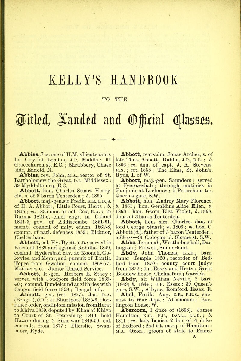 KELLY’S HANDBOOK TO THE md, JfanM and <®J)ioaI dflasMS. Abbiss, Jas. one of H.M.’sLieutenants for City of London, j.p. Middlx: 61 G-racechurch st. E.C.; Shrubbery, Chase side, Enfield, N. Abbiss, rev. John, M.A., rector of St. Bartholomew the Great, d.l. Middlesex: 39 Myddelton sq. E.C. Abbott, hon. Charles Stuart Henry eld. s. of 3 baron Tenterden ,* b. 1865. Abbott, maj.-gen.sir Fredk. r.e.,c.b.,s. of H. A. Abbott, Little Court, Herts ; b. 1805 ; m. 1835 dau. of col. Cox, r.a.: in Burma 1824-6, chief engr. in Cabool 1841-3, gov. of Addiscombe 1851-61, memb. council of mily. educn. 1862-8, commr. of natl. defences 1859 : Bicknor, Cheltenham. Abbott, col. Hy. Dyett, C.B.: served in Kumool 1839 and against Rohillas 1849, commd. Hyderabad cay. at Kooneh, Go- lowlee, and Merar, and pursuit of Tantia Topee from Gwalior, commd. 1868-77. Madras s. c.: Junior United Service. Abbott, lt.-gen. Herbert E. Stacy : served with Joudpore field force 1839- 40; commd. Bundelcund auxiliaries with Saugor field force 1858 ; Bengal infy. Abbott, gen. (ret. 1877), Jas. r.a. (Bengal), c.b. : at Bhurtpore 1825-6, Doo- ranee order, ondiplom.mission fromHerat to Khiva 1839, deputed by Khan of Khiva to Court of St. Petersburg 1840, held Hazara during 2 Sikh war 1849-50, col. commdt. from 1877 : Ellerslie, Swan- more, Hyde. Abbott, rear-adm. Jonas Archer, s. of late Thos. Abbott, Dublin, J.P., D.L. ; b. 1806 ; m. dau. of capt. J. A. Stevens, R.N.; ret. 1858 : The Elms, St. John’s, Hyde, I. of W. Abbott, maj.-gen. Saunders : served at Feerozeshah; through mutinies in Punjaub, at Lucknow : 2 Petersham ter. Queen’s gate, S.W. Abbott, hon. Audrey Mary Florence, b. 1861 ; hon. Geraldine Alice Ellen, b. 1863; hon. Gwen Elea Yiolet, b. 1868, daus. of 3 baron Tenterden. Abbott, hon. mrs. Charles, dau. of lord George Stuart; b. 1806 ; m. hon. C. Abbott (d.), father of 3 baron Tenterden : address—31 Cadogan pi. Sloane st. S.W. Abbs, Jeremiah, Westholme hall, Dar- lington ; Fulwell, Sunderland. Abdy, John Thomas, ll.d., barr. Inner Temple 1850; recorder of Bed- ford from 1870 : county court judge from 1872 ■ j.p. Essex and Herts : Great Baddow house, Chelmsford; Garrick. Abdy, sir William Neville, 2 bart. (1849) b. 1844 ; j.p. Essex : 39 Queen’s gate, S.W.; Albyns, Romford, Essex, E. Abel, Fredk. Aug. c.b., e.r.s., che- mist to War dept.: Athenaeum; Bur- lington house, W. Abercorn, 1 duke of (1868). James Hamilton, K.G., P.C., D.C.L., ll.d. ; b. 1811; m. lady Louisa, 2 dau. of 6 duke of Bedford ; 2nd tit. marq. of Hamilton : m.a. Oxon., groom of stole to Prince A