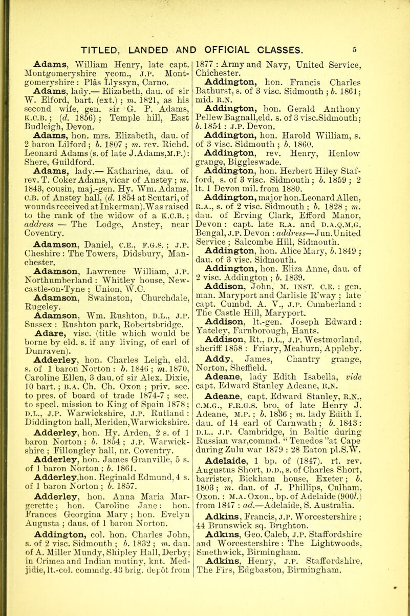 Adams, William Henry, late capt. Montgomeryshire yeom., J.P. Mont- gomeryshire : Plas Llyssyn, Carno. Adams, lady.— Elizabeth, dau. of sir W. Elford, hart, (ext.) ; m. 1821, as his second wife, gen. sir G-. P. Adams, k.c.b. ; (d. 1856); Temple hill, East Budleigh, Devon. Adams, hon. mrs. Elizabeth, dau. of 2 baron Lilford; b. 1807 ; m. rev. Richd. Leonard Adams (s. of late J.Adams,m.p.) : Shere, Guildford. Adams, lady.— Katharine, dau. of rev. T. Coker Adams, vicar of Anstey; m. 1848, cousin, maj.-gen. Hy. Wm. Adams, c.b. of Anstey hall, (d. 1854 at Scutari, of wounds received at Inkerman).'Was raised to the rank of the widow of a k.c.b. ; address — The Lodge, Anstey, near Coventry. Adamson, Daniel, C.E., f.g.s. ; j.p. Cheshire : The Towers, Didsbury, Man- chester. Adamson, Lawrence William, j.p. Northumberland : Whitley house, New- castle-on-Tyne ; Union, W.C. Adamson, Swainston, Churchdale, Rugeley. Adamson, Wm. Rushton, d.l., j.p. Sussex : Rushton park, Robertsbridge. Adare, vise, (title which would be borne by eld. s. if any living, of earl of D unraven). Adderley, hon. Charles Leigh, eld. s. of 1 baron Norton : h. 1846 ; m. 1870, Caroline Ellen, 3 dau. of sir Alex. Dixie, 10 bart.; B.A. Ch. Ch. Oxon ; priv. sec. to pres, of board of trade 1874-7 ; sec. to sped, mission to King of Spain 1878; D.L., J.P. Warwickshire, J.P. Rutland: Diddington hall, Meriden,Warwickshire. Adderley, hon. Hy. Arden, 2 s. of 1 baron Norton; b. 1854 ; J.P. Warwick- shire ; Fillongley hall, nr. Coventry. Adderley, hon. James Granville, 5 s. of 1 baron Norton; b. 1861. Adderley,hon. Reginald Edmund, 4 s. of 1 baron Norton ; b. 1857. Adderley, hon. Anna Maria Mar- gerette; hon. Caroline Jane: hon. Frances Georgina Mary ; hon. Evelyn Augusta ; daus. of 1 baron Norton. Addington, col. hon. Charles John, s. of 2 vise. Sidmouth ; b. 1832 ; m. dau. of A. Miller Mundy, Shipley Hall, Derby; in Crimea and Indian mutiny, knt. Med- jidie, lt.-col. comrndg. 43 brig, depot from 1877 : Army and Navy, United Service, Chichester. Addington, hon. Francis Charles Bathurst, s. of 3 vise. Sidmouth ; b. 1861; mid. R.N. Addington, hon. Gerald Anthony Pellew Bagnall,eld. s. of 3 visc.Sidmouth; b. 1854 : j.p. Devon. Addington, hon. Harold William, s. of 3 vise. Sidmouth ; b. 1860. Addington, rev. Henry, Henlow grange, Biggleswade. Addington, hon. Herbert Hiley Staf- ford, s. of 3 vise. Sidmouth : b. 1859 ; 2 It. 1 Devon mil. from 1880. Addington, major hon.Leonard Allen, R.A., s. of 2 vise. Sidmouth ; b. 1828 ; m. dau. of Erving Clark, Efford Manor, Devon : capt. late r.a. and d.a.q.m.g! Bengal, j.p. Devon : address—Jun.United Service ; Salcombe Hill, Sidmouth. Addington, hon. Alice Mary, b. 1849 ; dau. of 3 vise. Sidmouth. Addington, hon. Eliza Anne, dau. of 2 vise. Addington ; b. 1839. Addison, John, m. inst. c.e. : gen. man. Maryport and Carlisle R’way ; late capt. Cumbd. A. Y., j.p. Cumberland : The Castle Hill, Maryport. Addison, lt.-gen. Joseph Edward: Yateley, Farnborough, Hants. Addison, Rt., d.l., j.p. Westmorland, sheriff 1858 : Friary, Meaburn, Appleby. Addy, James, Chantry grange, Norton, Sheffield. Adeane, lady Edith Isabella, vide capt. Edward Stanley Adeane, R.N. Adeane, capt. Edward Stanley, R.N., C. M.G., F.R.G.S. bro. of late Henry J. Adeane, M.P.; b. 18$6 ; m. lady Edith I. dau. of 14 earl of Carnwath ; b. 1843: D. L., J.P. Cambridge, in Baltic during Russian war,commd. “ Tenedos ”at Cape during Zulu war 1879 : 28 Eaton pl.S.W. Adelaide, 1 bp. of (1847). rt. rev. Augustus Short, d.d., s. of Charles Short, barrister, Bickham house, Exeter; b. 1803; m. dau. of J. Phillips, Culham, Oxon. : m.a. Oxon., bp. of Adelaide (900/.) from 1847 : ad.—Adelaide, S. Australia. Adkins, Francis, j.p. Worcestershire ; 44 Brunswick sq. Brighton. Adkins, Geo. Caleb, j.p. Staffordshire and Worcestershire: The Lightwoods, Smethwick, Birmingham. Adkins, Henry, j.p. Staffordshire, The Firs, Edgbaston, Birmingham.