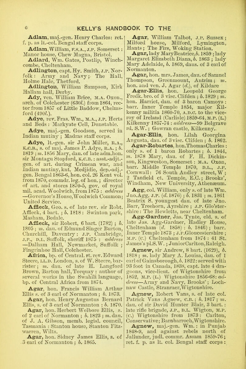 Adlam, maj.-gen. Hemy Charles: ret. f. p. as lt.-col. Bengal staff: corps. Adlam,William, F.S.A., j.p. Somerset: Manor house, CheAv Magna, Bristol. Adlard, fm. Gates, Postlip, Winch- combe, Cheltenham. Adlington, capt. Hy. Smith, j.r. Nor- folk : Army and Navyj. The Hall, Holme Hale, Thetford. Adlington, William Sampson, Kirk Hallam hall, Derby. Ady, ven. William Brice, m.a. Oxon., arch, of Colchester (630Z.) from 1864, rec- tor from 1857 of Little Baddow, Chelms- ford (490Z.). Adye, rev. Eras. Wm., M.A., j.p. Herts and Beds : Markyate Cell, Dunstable. Adye, maj.-gen. Goodson, served in Indian mutiny ; Madras staff corps. Adye, lt.-gen. sir John Miller, R.A., k.c.b., s. of maj. James P. Adye, it.a. ; b. 1819 ; m. 1856 Mary, dau. of late adm.hon. sir Montagu Stopford, k.c.b. : asst.-adjt.- gen. of art. during Crimean war, and Indian mutiny,knt. Medjidie, dep.-adj.- gen. Bengal 1863-6, hon. col. 26 Kent vol. from 1870, commdr. leg. of hon.; director of art. and stores 1870-5, gov. of royal mil. acad. Woolwich, from 1875 : address —Governor’s House,Woolwich Common; United Service. Affleck, Geo. s. of late rev. sir Robt. Affleck, 4 bart. ; b. 1818 : Swinton park, Masham, Bedale. Affleck, sir Robert, 6 bart. (1782) ; b. 1805 ; in. dau. of Edmund Singer Burton, Churchill, Daventry: j.p. Cambridge, J.P., D.L. Suffolk, sheriff 1875 : address —Dalham Hall, Newmarket, Suffolk ; Pingrinhoe Hall, Colchester. Africa, bp. of Central, rt. rev. Edward Steere, LL.D. London, s. of W. Steere, bar- rister ; m. dau. of late H. Langford Brown, Barton hall, Torquay : author of several works in the Swahili language, bp. of Central Africa from 1874. Agar, hon. Francis William Arthur Ellis s. of 3 earl of Normanton; b. 1873. Agar, hon. Henry Augustus Bernard Ellis, s. of 3 earl of Normanton ; b. 1870. Agar, hon. Herbert Welbore Ellis, s. of 2 earl of Normanton ; b. 1823 ; m. dau. of J. A. Gibson, memb. legisl. council, Tasmania : Stanton house, Stanton Fitz- warren, Wilts. Agar, hon. Sidney James Ellis, s. of 3 earl of Normanton ; b. 1865. Agar, William Talbot, j.p. Sussex; Milford house, Milford, Lymington, Hants; The Firs, Woking Station. Agar, lady MaryBeatrice,5.1859 ; lady Margaret Elizabeth Diana, b. 1863 ; lady Mary Adelaide, b. 1869, daus. of 3 earl of Normanton. Agar, hon. mrs. James, dau. of Samuel Thompson, Greenmount, Antrim; m. hon. and ven. J. Agar (cZ.), of Kildare Agar-Ellis, hon. Leopold George Fredk. bro. of 3 vise. Clifden ; b. 1829 ; m. hon. Harriet, dau. of 3 baron Camoys : barr. Inner Temple 1854, major Kil- kenny militia 1860-70, a.d.c. to the vice- roy of Ireland (Carlisle) 1859-64, m.p. (l.) Kilkenny 1857-74 : address—99 Belgrave rd. S.W.; Gowran castle, Kilkenny.. Agar-Ellis, hon. Lilah Georgina Augusta, dau. of 3 vise. Clifden ; b. 1862. Agar-Robartes, hon.ThomasCharles: only s. of 1 baron Robartes ; b. 1844, m. 1878 Mary, dau. of F. H. Dickin- son, Kingweston, Somerset: m.a. Oxon, barr. Middle Temple 1870, d.l., j.p. Cornwall: 76 South Audley street, W ; 2 Tanfield ct. Temple, E.C.; Brooks’, Windham, New University, Athenaeum. Agg, col. William, only s. of late Wm. Jno.Agg, J.P. (d. 1876) ; b. 1831 ; m. 1861 Beatrix S. youngest dau. of late Jno. Barr, Treehorn, Ayrshire ; J.P. Glo’ster- shire : The Hewletts, near Cheltenham. Agg-Gardner, Jas. Tynte, eld. s. of late Jas. Agg-Gardner, Hadley House, Cheltenham (d. 1858) : b. 1846); barr. Inner Temple 1873 ; J.p.Gloucestershire ; M.P. (c.) Cheltenham from 1874 : 41 St. James’s pl.S.W.; JuniorCarlton,Raleigh. Agnew, sir Andrew, 8 bart. (1629), b. 1818 ; m. lady Mary A. Louisa, dau. of 1 earl of Gainsborough, b. 1822: served with 93 foot in Canada, 1838, capt. late 4 dra- goons, vice-lieut. of Wigtonshire from 1852, M.P. (L.) Wigtonshire 1856-68: ad- dress—Army and Navy, Brooks’; Loch- naw Castle, Stranraer,Wigtonshire. Agnew, Robert Vans, s. of late col. Patrick Yans Agnew, C.B.; b. 1817 ; m. dau. of sir David Hunter Blair, 3 bart. : late rifle brigade, J.P., D.L. Wigton, M.P. (c.) Wigtonshire from 1873: Carlton, Conservative; Barnbarroch,Wigtonshire. Agnew, maj.-gen. Wm. : in Punjab 1848-9, and against rebels north of Jallunder, judl. commr. Assam 1859-76; ret. f. p. as It. col. Bengal staff corps: