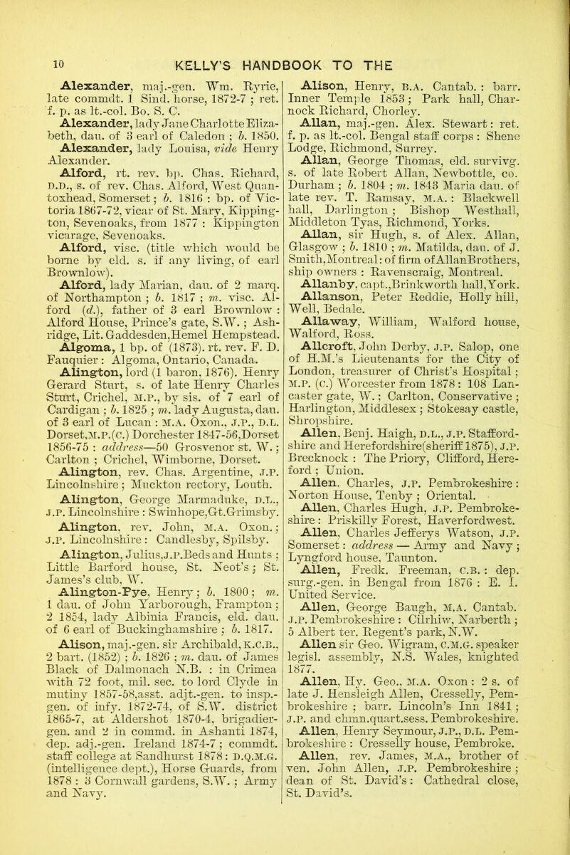 Alexander, maj.-gen. Wm. Ryrie, late commdt. 1 Sind, horse, 1872-7 ; ret. f. p. as lt.-col. Bo. S. C. Alexander, lady Jane Charlotte Eliza- beth, dan. of 3 earl of Caledon : b. 1850. Alexander, lady Louisa, vide Henry Alexander. Alford, rt. rev. bp. Chas. Richard, D.D., s. of rev. Chas. Alford, West Quan- toxhead, Somerset; b. 1816 : bp. of Vic- toria 1867-72, vicar of St. Mary, Kipping- ton, Sevenoaks, from 1877 : Kippington vicarage, Sevenoaks. Alford, vise, (title which would be borne by eld. s. if any living, of earl Brownlow). Alford, lady Marian, dan. of 2 marq. of Northampton ; b. 1817 ; m. vise. Al- ford (&), father of 3 earl Brownlow : Alford House, Prince’s gate, S.W.; Ash- ridge, Lit. Gaddesden,Hemel Hempstead. Algoma, 1 bp. of (1873). rt. rev. P. D. Fauquier: Algoma, Ontario, Canada. Alington, lord (1 baron, 1876). Henry Gerard Sturt, s. of late Henry Charles Sturt, Crichel, M.P., by sis. of 7 earl of Cardigan ; b. 1825. j m. lady Augusta, dau. of 3 earl of Lucan : M.A. Oxon., j.p., d.L. Dorset,M.p.(c.) Dorchester 1847-56,Dorset 1856-75 : address—50 Grosvenor st. W.; Carlton ; Crichel, Wimbome, Dorset. Aling-ton, rev. Chas. Argentine, j.p. Lincolnshire; Muckton rectory, Louth. Alington, George Marmaduke, D.L., j.p. Lincolnshire : Swinhope,Gt.Grimsby. Alingfion, rev. John, m.a. Oxon. ; j.p. Lincolnshire: Candlesby, Spilsby. Alington, Julius,J.P.Beds and Hunts ; Little Barford house, St. Neot’s •, St. James’s club, W. Alington-Pye, Henry ,• b. 1800 ; m. 1 dau. of John Yarborough, Frampton; 2 1854, lady Albinia Francis, eld. dau. of 6 earl of Buckinghamshire : b. 1817. Alison, maj.-gen. sir Archibald, K.C.B., 2 bart. (1852) ; b. 1826 ; m. dau. of James Black of Dalmonach N.B. : in Crimea with 72 foot, mil. sec. to lord Clyde in mutiny 1857-58,asst, adjt.-gen. to insp.- gen. of infy. 1872-74, of S.W. district 1865-7, at Aldershot 1870-4, brigadier- gen. and 2 in commd. in Ashanti 1874, dep. adj.-gen. Ireland 1874-7; commdt. staff college at Sandhurst 1878: D.Q.M.G-. (intelligence dept.), Horse Guards, from 1878 : 3 Cornwall gardens, S.W.; Army and Navy. Alison, Henry, b.a. Cantab. : barr. Inner Temple 1853; Park hall, Char- nock Richard, Chorley. Allan, maj.-gen. Alex. Stewart: ret. f. p. as lt.-col. Bengal staff corps : Shene Lodge, Richmond, Surrey. Allan, George Thomas, eld. survivg. s. of late Robert Allan, Newbottle, co. Durham ,• b. 1804 ; m. 1843 Maria dau. of late rev. T. Ramsay, m.a. : Blackwell hall, Darlington ; Bishop Westhall, Middleton Tyas, Richmond, Yorks. Allan, sir Hugh, s. of Alex. Allan, Glasgow ; b. 1810 ; m. Matilda, dau. of J. Smith,Montreal: of firm of AllanBrothers, ship owners : Ravenscraig, Montreal. Allanby, capt.,Brinkworth hall,York. Allanson, Peter Reddie, Holly hill, Well, Bedale. Alla way, William, Walford house, Walford, Ross. Allcroft, John Derby, J.P. Salop, one of H.M.’s Lieutenants for the City of London, treasurer of Christ’s Hospital; M.P. (c.) Worcester from 1878 : 108 Lan- caster gate, W.; Carlton, Conservative ; Harlington, Middlesex; Stokesay castle, Shropshire. Allen, Benj. Haigh, D.L., j.p. Stafford- shire and Herefordshire(sheriff 1875), J.P. Brecknock : The Priory, Clifford, Here- ford ; Union. Allen. Charles, j.p. Pembrokeshire: Norton House, Tenby ; Oriental. Allen, Charles Hugh, j.p. Pembroke- shire : Priskillv Forest, Haverfordwest. Allen, Charles Jefferys Watson, j.p. Somerset: address — Army and Navy ; Lyngford house, Taunton. Allen, Fredk. Freeman, c.B. : dep. surg.-gen. in Bengal from 1876 : E. I. United Service. Allen, George Baugh, m.a. Cantab. J.P. Pembrokeshire : Cilrhiw, Narberth ; 5 Albert ter. Regent’s park, N.W. Allen sir Goo. Wigram, c.m.g. speaker legisl. assembly, N.S. Wales, knighted 1877. Allen, Hy. Geo., m.a. Oxon : 2 s. of late J. Hensleigh Allen, Cresselly, Pem- brokeshire ,• barr. Lincoln’s Inn 1841; J.p. and chmn.qiT.art.sess. Pembrokeshire. Allen, Henry Seymour, j.p., d.l. Pem- brokeshire : Cresselly house, Pembroke. Allen, rev. James, m.a., brother of ven. John Allen, j.p. Pembrokeshire ; dean of St. David’s: Cathedral close, St. David’s.