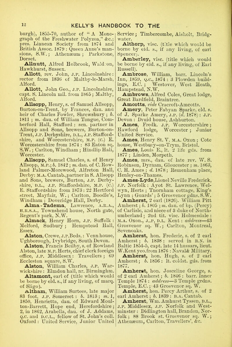 burgh), 1855-70, author of “ A Mono- graph of the Freshwater Polyzoa,” &c.; pres. Lipnean Society from 1874 . and British Assoc. 1879 : Queen Anne’s man- sions, S.W. j Athenaeum ; Parkstone, Dorset. Allnutt, Alfred Holbrook, Wald:on, Hawkhurst, Sussex. Allott, rev. John, j.p. Lincolnshire: rector from 1830 of Maltby-le-Marsh, Alford. Allott, John Geo., j.p. Lincolnshire, capt. S. Lincoln mil. from 1805 ; Maltby, Alford. Allsopp, Henry, s. of Samuel Allsopp, Burton-on-Trent, by Frances, dau. and heir of Charles Fowler, Shrewsbury ; b. 1811 ; m. dau. of William Tongue, Com- berford Hall, Stafford : sen. partner in Allsopp and Sons, brewers, Burton-on- Trent, J.P. Derbyshire, D.L., j.p. Stafford- shire, and Worcestershire, m.p. (c.) E. Worcestershire from 1874 : 83 Eaton sq. S.W.; Carlton, Windham ; Hindlip Hall, W orcester. Allsopp, Samuel Charles, s. of Henry Allsopp, m.p. • b. 1842 ; m. dau. of C. Row- land Palmer-Morewood, Alfreton Hall, Derby: M.A. Cantab.,partner in S. Allsopp and Sons, brewers, Burton, j.p. Derby- shire, D.L., j.p. Staffordshire, m.p. (c.) E. Staffordshire from 1873: 22 Hertford street, Mayfair, W.; Carlton, Boodle’s, Windham ; Doveridge Hall, Derby. Alma - Tadema, Lawrence, a.r.a., h.r.s.a., Townshend house, North gate, Regent’s park, N.W. Almack, Henry Horn, j.p. Suffolk : Melford, Sudbury; Hempstead Hall, Essex. Alston, Crewe, j.p.Beds.: Yenn house, Ughborough, Ivybridge, South Devon. Alston, Francis Beilby, s. of Rowland Alston, late m.p. Herts, chief clerk foreign office, j.p. Middlesex: Travellers ; 69 Eccleston square, S.W. Alston, William Charles, J.P. War- wickshire : Elmdon hall, nr. Birminghm. Altamont, earl of (title which would be borne by eld. s., if any living, of marq. of Sligo). Altham, William Surtees, late major 83 foot, J.p. Somerset : b. 1813 ; m. 1, 1850, Henrietta, dau. of Edward Moul- ton-Barrett, Hope end, Herefordshire; 2, in 1862, Arabella, dau. of J. Addams, Q.c. and d.c.l., fellow of St. John’s coll. Oxford : United Service, Junior United Service; Timbercombe, Aisholt, Bridg- water. Althorp, vise, (title which would be borne by eld. si if any living, of earl Spencer). Amberley, vise, (title which would be borne by eld. s., if any living, of Earl Russell). Ambrose, William, barr. Lincoln’s Inn, 1859, y.c., 1874 : 3 Plowden build- ings, E.C. ; Westover, West Heath, Hampstead, N.W. Ambrows, Alfred Coles, Great lodge, Great Bardfield, Braintree. Amcotts, vide Cracroft-Amcotts. Amery, Peter Fabyan Sparke, eld. s. of J. Sparke Amery, j.p. (d. 1878): J.P. Devon : Druid house, Ashburton. Ames, Fredk. j.p. Worcestershire; Hawford lodge, Worcester j Junior United Service. Ames, Henry St. V. m.a. Oxon ; Cote house, Westbury-on-Trym, Bristol. Ames, Louis E., It. 2 life gds. from 1877 ; Linden, Morpeth. Ames, mrs., dau. of late rev. W. S. Robinson, Dyrnam, Gloucester ; m. 1863, C. H. Ames ; d. 1878; Remenham place, Henley-on-Thames. Ames-Lyde,Lionel Neville Frederick, J.p. Norfolk: Ayot St. Lawrence, Wel- wyn, Herts ; TPomham cottage, King’s Lynn ; Guards’; 5 Grosvenor gdns. S.W. Amherst, 2 earl (1826). William Pitt Amherst; b. 1805 ; m. dau. of bp. (Percy) of Carlisle, and niece of 3 duke of North- umberland • 2nd tit. vise. Holmesdale : M.A. Oxon., J..P, D.L. Kent : address—43 Grosvenor sq. W.; Carlton, Montreal, Sevenoaks. Amherst, hon. Frederic, s. of 2 earl Amherst; b. 1838 : served in R.x. in Baltic 1854-5, capt. late 14 hussars, lieut. W.Kent yeo.from 1876 : Naval& Military. Amherst, hon. Hugh, s. of 2 earl Amherst j b. 1856 : It. coldst. gds. from 1877. Amherst, hon. Josceline George, s. of 2 earl Amherst; b. 1846 : barr. Inner Temple 1874 : address—3 Temple grdns. Temple, E.C.; 43 Grosvenor sq. W. Amherst, hon. Percy Arthur, s. of 2 earl Amherst; b. 1839 : B.A. Cantab. Amherst, Wm. Amhurst Tyssen, D.L., j.p. Middlesex, j.p. Norfolk and West- minster : Didlington hall, Brandon, Nor- folk ; 88 Brook st. Grosvenor sq. W.; Athenaeum, Carlton, Travellers’, &c.