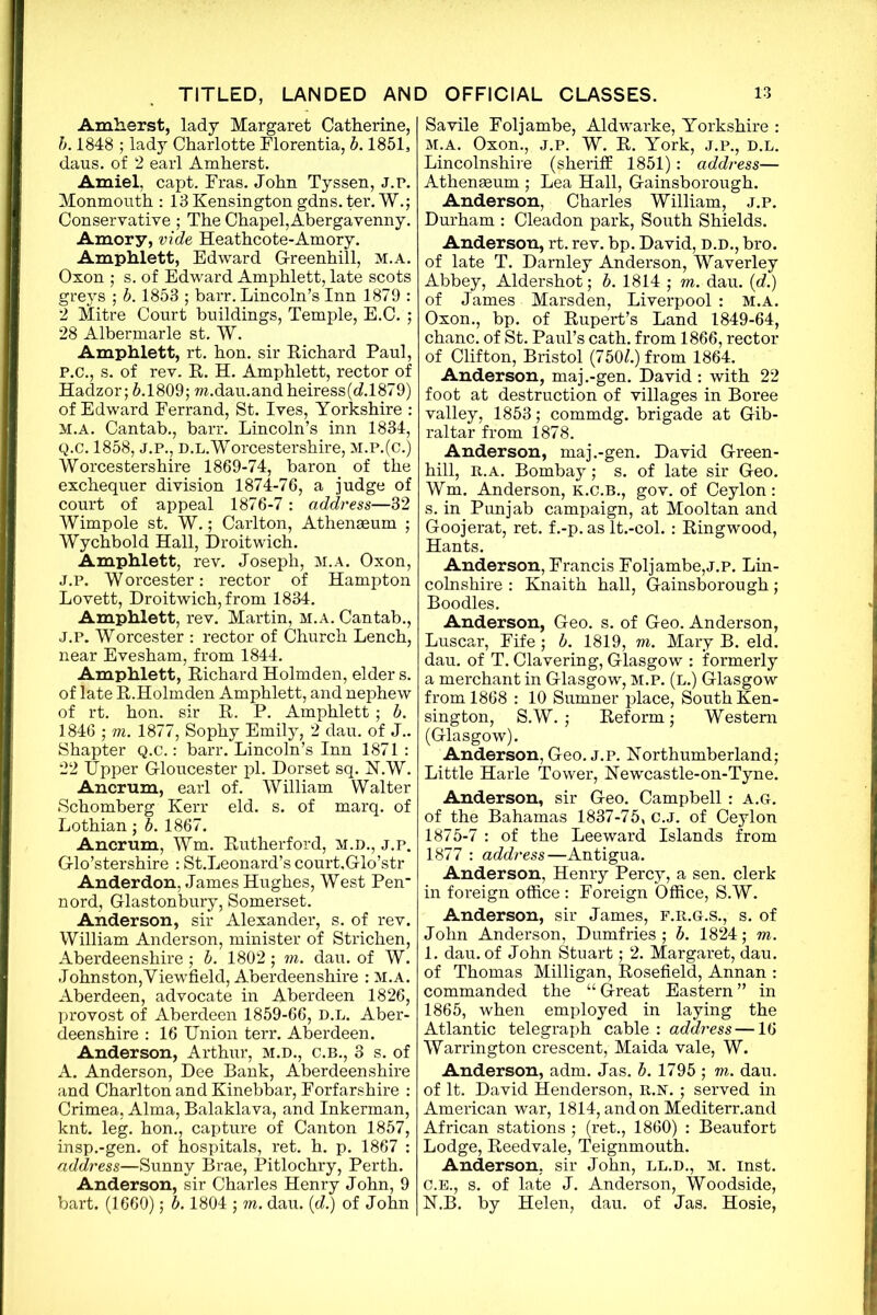 Amherst, lady Margaret Catherine, b. 1848 ; lady Charlotte Florentia, b. 1851, daus. of 2 earl Amherst. Amiel, capt. Fras. John Tyssen, j.p. Monmouth : 13 Kensington gdns. ter. W.; Conservative ; The Chapel,Abergavenny. Amory, vide Heathcote-Amory. Amphlett, Edward Greenhill, m.a. Oxon ; s. of Edward Amphlett, late scots greys ; b. 1853 ; barr. Lincoln’s Inn 1879 : 2 Mitre Court buildings, Temple, E.C. ; 28 Albermarle st. W. Amphlett, rt. hon. sir Richard Paul, P. C., s. of rev. R. H. Amphlett, rector of Hadzor; 5.1809; m.dau.andheiress(<£1879) of Edward Ferrand, St. Ives, Yorkshire : m.a. Cantab., barr. Lincoln’s inn 1834, Q. C. 1858, J.P., d.l. Worcestershire, m.p.(c.) Worcestershire 1869-74, baron of the exchequer division 1874-76, a judge of court of appeal 1876-7: address—32 Wimp ole st. W.; Carlton, Atheneeum ; Wychbold Hall, Droitwich. Amphlett, rev. Joseph, m.a. Oxon, J.p. Worcester: rector of Hampton Lovett, Droitwich, from 1834. Amphlett, rev. Martin, m.a. Cantab., J.P. Worcester : rector of Church Lench, near Evesham, from 1844. Amphlett, Richard Holmden, elder s. of late R.Holmden Amphlett, and nephew of rt. hon. sir R. P. Amphlett ; b. 1846 ; m. 1877, Sophy Emily, 2 dau. of J.. Shapter Q.C.: barr. Lincoln’s Inn 1871 : 22 Upper Gloucester pi. Dorset sq. N.W. Ancrum, earl of. William Walter Schomberg Kerr eld. s. of marq. of Lothian; b. 1867. Ancrum, Wm. Rutherford, M.D., j.p. Glo’stershire : St.Leonard’s court.Glo’str Anderdon, James Hughes, West Pen nord, Glastonbury, Somerset. Anderson, sir Alexander, s. of rev. William Anderson, minister of Strichen, Aberdeenshire ; b. 1802; m. dau. of W. Johnston,Yiewfield, Aberdeenshire : m.a. Aberdeen, advocate in Aberdeen 1826, provost of Aberdeen 1859-66, d.l. Aber- deenshire : 16 Union terr. Aberdeen. Anderson, Arthur, M.D., C.B., 3 s. of A. Anderson, Dee Bank, Aberdeenshire and Charlton and Kinebbar, Forfarshire : Crimea, Alma, Balaklava, and Inkerman, knt. leg. hon., capture of Canton 1857, insp.-gen. of hospitals, ret. h. p. 1867 : address—Sunny Brae, Pitlochry, Perth. Anderson, sir Charles Henry John, 9 bart. (1660); b. 1804 ; m. dau. (<d.) of John Savile Foljambe, Aldwarke, Yorkshire : m.a. Oxon., j.p. W. R. York, j.p., d.l. Lincolnshire (sheriff 1851): address— Athenasum ; Lea Hall, Gainsborough. Anderson, Charles William, j.p. Durham : Cleadon park, South Shields. Anderson, rt.rev. bp. David, d.d., bro. of late T. Darnley Anderson, Waverley Abbey, Aldershot; b. 1814 ; m. dau. (d.) of James Marsden, Liverpool : M.A. Oxon., bp. of Rupert’s Land 1849-64, chanc. of St. Paul’s cath. from 1866, rector of Clifton, Bristol (7501.) from 1864. Anderson, maj.-gen. David : with 22 foot at destruction of villages in Boree valley, 1853; commdg. brigade at Gib- raltar from 1878. Anderson, maj.-gen. David Green- hill, r.a. Bombay; s. of late sir Geo. Wm. Anderson, k.c.b., gov. of Ceylon: s. in Punjab campaign, at Mooltan and Goojerat, ret. f.-p. as lt.-col.: Ringwood, Hants. Anderson, Francis Foljambe,j.p. Lin- colnshire : Knaith hall, Gainsborough; Boodles. Anderson, Geo. s. of Geo. Anderson, Luscar, Fife ; b. 1819, m. Mary B. eld. dau. of T. Clavering, Glasgow : formerly a merchant in Glasgow, m.p. (l.) Glasgow from 1868 : 10 Sumner place, South Ken- sington, S.W.; Reform; Western (Glasgow). Anderson, Geo. j.p. Northumberland; Little Harle Tower, Newcastle-on-Tyne. Anderson, sir Geo. Campbell : a.g. of the Bahamas 1837-75, c.J. of Ceylon 1875-7 : of the Leeward Islands from 1877 : address—Antigua. Anderson, Henry Percy, a sen. clerk in foreign office : Foreign Office, S.W. Anderson, sir James, f.r.g.s., s. of John Anderson, Dumfries ; b. 1824; m. 1. dau. of John Stuart; 2. Margaret, dau. of Thomas Milligan, Rosefield, Annan : commanded the “ Great Eastern ” in 1865, when employed in laying the Atlantic telegraph cable : address —16 Warrington crescent, Maida vale, W. Anderson, adm. Jas. b. 1795 ; m. dau. of It. David Henderson, r.n. ; served in American war, 1814, and on Mediterr.and African stations ; (ret., 1860) : Beaufort Lodge, Reedvale, Teignmouth. Anderson, sir John, ll.d., m. inst. C.B., s. of late J. Anderson, Woodside, N.B. by Helen, dau. of Jas. Hosie,