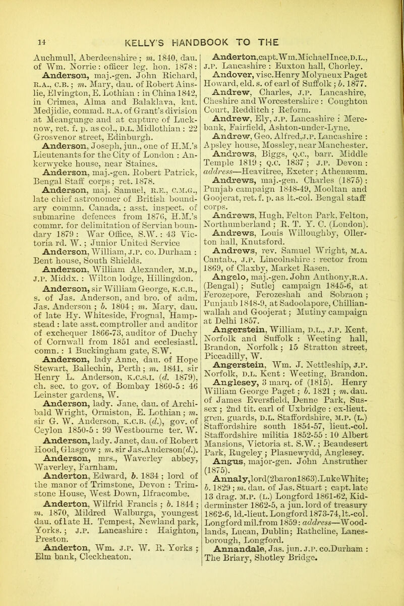 Auchmull, Aberdeenshire ; m. 1840, dan. of Wm. Norrie: officer leg. hon. 1878: Anderson, maj.-gen. John Richard, R.A., c.B.; m. Mary, dau. of Robert Ains- lie, Elvington, E. Lothian : in China 1842, in Crimea, Alma and Balaklava, knt. Medjidie, commd. n.A. of Grant’s division at Meangunge and at capture of Luck- now, ret. f. p. as col., d.l. Midlothian: 22 G-rosvenor street, Edinburgh. Anderson, Joseph, jun., one of H.M.’s Lieutenants for the City of London : An- kerwycke house, near Staines. Anderson, maj.-gen. Robert Patrick, Bengal Staff corps; ret. 1878. Anderson, maj. Samuel, R.E., c.m.gl, late chief astronomer of British bound- ary commn. Canada.: asst, inspect, of submarine defences from 1876, H.M.’s commr. for delimitation of Servian boun- dary 1879 : War Office, S.W.: 43 Vic- toria rd. W.; Junior United Service Anderson, William, j.p. co. Durham : Bent house, South Shields. Anderson, William Alexander, M.D., J.P. Middx. : Yfilton lodge, Hillingdon. Anderson, sir William G-eorge, k.c.b., s. of Jas. Anderson, and bro. of adm. Jas. Anderson ; b. 1804; m. Mary, dau. of late Hy. Whiteside, Frognal, Hamp- stead : late asst, comptroller and auditor of exchequer 1866-73, auditor of Duchy of Cornwall from 1851 and ecelesiastl. comn.: 1 Buckingham gate, S.W. Anderson, lady Anne, dau. of Hope Stewart, Ballechin, Perth; m. 1841, sir Henry L. Anderson, k.c.s.i. {d. 1879), ch. sec. to gov. of Bombay 1860-5 : 46 Leinster gardens, W. Anderson, lady. Jane, dau. of Archi- bald Wright, Ormiston, E. Lothian ; m. sir G. W. Anderson, k.c.b. (c?.), gov. of Ceylon 1850-5 : 99 Westbourne ter. W. Anderson, lady. Janet, dau. of Robert Hood, Glasgow ; m. sir Jas.Anderson(cZ.). Anderson, mrs., Waverley abbey, Waverley, Eamham. Anderton, Edward, b. 1834 ; lord of the manor of Trimstone, Devon : Trim- stone House, West Down, Ilfracombe. Anderton, Wilfrid Erancis ; b. 1844 ; m. 1870, Mildred Walburga, youngest dau. of late H. Tempest, Newlandpark, Yorks.; j.p. Lancashire: Haighton, Preston. Anderton, Wm. j.p. W. R. Yorks ; Elm bank, Cleckheaton. Anderton,capt.Wm.MichaelInce,D.L., J.P. Lancashire : Euxton hall, Chorley. Andover, visc.Henry Molyneux Paget Howard, eld. s. of earl of Suffolk; b. 1877. Andrew, Charles, j.p. Lancashire, Cheshire and Worcestershire: Coughton Court, Redditch; Reform. Andrew, Ely, j.p. Lancashire : Mere- bank, Fairfield, Ashton-uncler-Lyne. Andrew, Geo. Alfred,j.p. Lancashire : Apsley house, Mossley, near Manchester. Andrews, Biggs, q.c., barr. Middle Temple 1819 ; Q.C. 1837 ; J.P. Devon : address—Heavitree, Exeter; Athenaeum. Andrews, maj.-gen. Charles (1875): Punjab campaign 1848-49, Mooltan and Goojerat, ret. f. p. as lt.-col. Bengal staff corps. Andrews, Hugh, Felton Park, Felton, Northumberland ; R. T. Y. C. (London). Andrews, Louis Willoughby, Oiler- ton hall, Knutsford. Andrews, rev. Samuel Wright, m.a. Cantab., j.p. Lincolnshire : rector from 1869, of Claxby, Market Rasen. Angelo, maj.-gen. John Anthony,R.a. (Bengal); Sutlej campaign 1845-6, at Ferozepore, Ferozeshah and Sobraon; Punjaub 1848-9, at Sadoolapore, Chillian- wallah and Goojerat ; Mutiny campaign at Delhi 1857. Angerstein, William, D.L., j.p. Kent, Norfolk and Suffolk : Weeting hall, Brandon, Norfolk • 15 Stratton street, Piccadilly, W. Angerstein, Wm. J. Nettleship, J.P. Norfolk, d.l. Kent: Weeting, Brandon. Anglesey, 3 marq. of (1815). Henry William George Paget; b. 1821 ; m. dau. of James Eversfield, Denne Park, Sus- sex ; 2nd tit. earl of Uxbridge : ex-lieut. gren. guards, d.l. Staffordshire, m.p. (l.) Staffordshire south 1854-57, lieut.-col. Staffordshire militia 1852-55 : 10 Albert Mansions, Victoria st. S.W.; Beaudesert Park, Rugeley ; Plasnewydd, Anglesey. Angus, major-gen. John Anstruther (1875). Annaly,lord(2baronl863).Luke White; b. 1829 ; m. dau. of Jas. Stuart; capt. late 13 drag. m.p. (L.) Longford 1861-62, Kid- derminster 1862-5, a jun. lord of treasury 1862-6, ld.-lieut. Longford 1873-74,lt.-col. Longford mil.from 1859: address—Wood- lands, Lucan, Dublin; Rathcline, Lanes- borough, Longford. Annandale, Jas. jun. j.p. co.Durham : The Briary, Shotley Bridge.