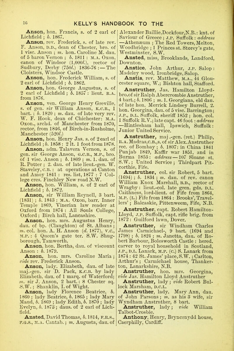 Anson, lion. Francis, s. of 2 earl of Lichfield ; b. 1867. Anson, rev. Frederick, s. of late rev. F. Anson, d.d., dean of Chester, bro. of 1 vise. Anson ; m. hon. Caroline M. dau. of 5 baron Vernon ; b. 1811 : M.A. Oxon, canon of Windsor (1,000/.), rector of Sudbury, Derby (750/.) 1836-76: — The Cloisters, Windsor Castle. Anson, hon. Frederick William, s. of 2 earl of Lichfield ; b. 1862. Anson, hon. George Augustus, s. of 2 earl of Lichfield ; b. 1857 : lieut. r.a. from 1876. Anson, ven. George Henry Greville, s. of gen. sir William Anson, k.c.b., 1 bart. : b. 1820 ; m. dau. of late very rev. W. F. Hook, dean of Chichester: m.a. Oxon., archd. of Manchester from 1870, rector, from 1846, of Birch-in-Rusholme, Manchester (520/.) Anson, hon. Henry Jas. s. of 2 earl of Lichfield ; b. 1858 : 2 It. 1 foot from 1878. Anson, adm. Talavera Vernon, s. of gen. sir George Anson, G.C.B., M.P., bro. of 1 vise. Anson ; b. 1809 ; m. 1. dau. of R. Potter ; 2. dau. of late lieut.-gen. W. Staveley, C.B.: at operations at Canton and Amoy 1841 : res. list, 1877 : 7 Col- lege cres. Finchley New road N.W. Anson, hon. William, s. of 2 earl of Lichfield ; b. 1872. Anson, sir William Reyn ell, 3 bart. (1831) ; b. 1843 : m.a. Oxon, barr. Inner Temple 1869, Vinerian law reader at Oxford from 1874 : All Souls College, Oxford; Birch hall, Lancashire. Anson, hon. mrs. Augustus Henry, dau. of bp. (Claughton) of St. Albans ; m. col. hon. A. H. Anson (</. 1877), v.c., m.p. : 4 Queen’s gate ter. S.W. Shug- borough, Tamworth. Anson, hon. Bertha, dau. of viscount Anson : b. 1879. Anson, hon. mrs. Caroline Maria ; vide rev. Frederick Anson. Anson, lady. Elizabeth, dau. of late maj.-gen. sir D. Pack, k.c.b. by lady Elizabeth, dau. of 1 marq. of Waterford; m. sir J. Anson, 2 bart.: 8 Chester sq. S. W.; Shanklin, I. of Wight. Anson, lady Florence Beatrice, b. 1860 ; lady Beatrice, b. 1865 ; lady Mary Maud, b. 1869 ; lady Edith, b. 1870 ; lady Evelyn, b. 1873; daus. of 2 earl of Lich- field. Ansted, David Thomas, 5.1814, f.r.s., f.G.s., m.a. Cantab.; m. Augusta, dau. of Alexander Baillie,Dockfour,N.B.: knt. of Saviour of Greece ; j.p. Suffolk: address —Athenaeum ; The Red Towers, Melton, Woodbridge ; 1 Princes st. Storey’s gate, Westminster, S.W. Ansted, miss, Brooklands, Landford, Downton. Anstice, John Arthur, j.p. Salop: Madeley wood, Ironbridge, Salop. Anstis, rev. Matthew, m.a., 44 Glou- cester square, W.; Bishton hall, Stafford. Anstruther, Jas. Hamilton Lloyd- bro.of sir Ralph Abercrombie Anstruther, 4 bart.; b. 1806 ; m. 1. Georgiana, eld dau. of late hon. Merrick Lindsey Burrell, 2. hon. Georgina, dau. of 5 vise. Barrington; j.p., d.l. Suffolk, sheriff 1852 ; hon. col. 1 Suffolk R.V.; late capt. 46 foot: address —Hintlesham hall, Ipswich, Suffolk: Junior United Service. Anstruther, maj .-gen. (ret.) Philip, R. A. Madras,C.B.,s. of sir Alex. Anstruther rec. of Bombay ; b. 1807: in China 1841 Punjab 1849, Kaffir war 1851, and in Burma 1853: address —107 Sloane st. S. W.; United Service ; Thirdpart Pit- corthie, Fife. Anstruther, col. sir Robert, 5 bart. (1694) ; b. 1834 ; m. dau. of rev. canon William Knox Marshall, b.d., rector of Wragbv: lieut.-col. late gren. gds. d.l. Caithness, lord-lieut. of Fife from 1864, m.p. (l.) Fife from 1864 : Brooks’, Travel- lers’ ; Balcaskie, Pittenweem, Fife, N.B. Anstruther, capt. Robert Hamilton- Lloyd, j.p. Suffolk, capt. rifle brig, from 1872 : Guilford lawn, Dover. Anstruther, sir Windham Charles James Carmichael-, 9 bart. (1694 and 1798) ; b. 1824 ; m. Janetta, dau. of Ro- bert Barbour, Bolesworth Castle : hered. carver to royal household in Scotland, j.p., d.l. Lanark, m.p. (c.) S. Lanark from 1874 : 42 St. James’ place, S.W. ; Carlton, Arthur’s; Carmichael house, Thanker- ton, Lanarkshire, N.B. Anstruther, hon. mrs. Georgina, vide Jas. Hamilton Lloyd Anstruther Anstruther, lady; vide Robert Bul- lock Marsham, D.C.L. Anstruther, lady. Mary Ann, dau. of John Parsons ; m. as his 3 wife, sir Wyndham Anstruther, 8 bart. Anstruther, lady; vide William Talbot-Crosbie. Anthony. Henry, Bryncenydd house, Caerphilly, Cardiff.