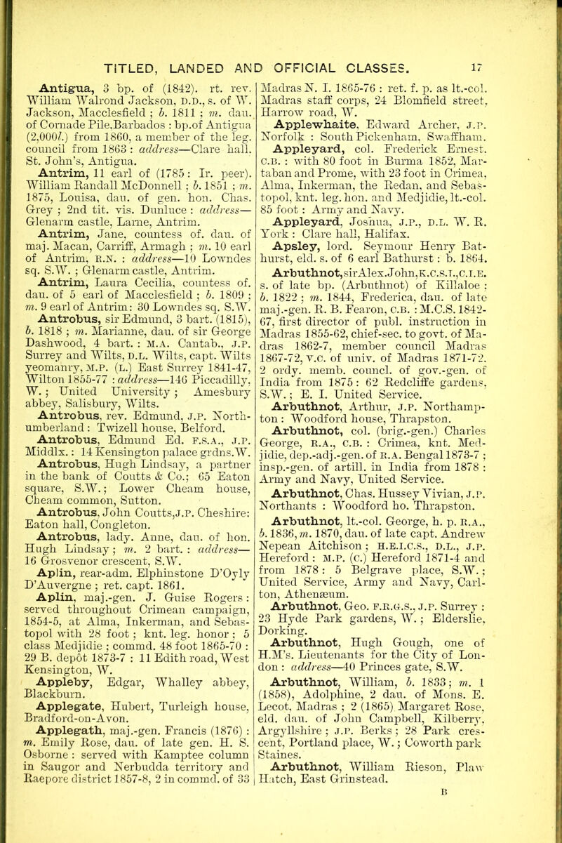 Antigua, 3 bp. of (1842). rt. rev. William Walrond Jackson, D.D., s. of W. Jackson, Macclesfield ; b. 1811 ; m. dau. of Comade Pile,Barbados : bp.of Antigua (2,000?.) from 1860, a member of the leg. council from 1863 : address—Clare hall. St. John’s, Antigua. Antrim, 11 earl of (1785 : Ir. peer). William Bandall McDonnell; b. 1851 ; m. 1875, Louisa, dau. of gen. hon. Chas. Grey ; 2nd tit. vis. Dunluce : address— Glenarm castle, Lame, Antrim. Antrim, Jane, countess of. dau. of maj. Macan, Carriff, Armagh ; m. 10 earl of Antrim, r.n. : address—10 Lowndes sq. S.W. ; Glenarm castle, Antrim. Antrim, Laura Cecilia, countess of. dau. of 5 earl of Macclesfield ; b. 1809 ; m. 9 earl of Antrim: 30 Lowndes sq. S.W. Antrobus, sir Edmund, 3 bart. (1815), b. 1818 ; m. Marianne, dau. of sir George Dashwood, 4 bart. : M.A. Cantab., J.P. Surrey and Wilts, d.l. Wilts, capt. Wilts yeomanry, M.P. (l.) East Surrey 1841-47, Wilton 1855-77 : address—146 Piccadilly, W. ; United University ; Amesbury abbey, Salisbury, Wilts. Antrobus, rev. Edmund, J.P. North- umberland : Twizell house, Belford. Antrobus, Edmund Ed. F.S.A., j.p. Middlx.: 14 Kensington palace grdns.W. Antrobus, Hugh Lindsay, a partner in the bank of Coutts & Co.; 65 Eaton square, S.W.; Lower Cheam house, Cheam common, Sutton. Antrobus, John Coutts,j.p. Cheshire: Eaton hall, Congleton. Antrobus, lady. Anne, dau. of hon. Hugh Lindsay; m. 2 bart. : address— 16 Grosvenor crescent, S.W. Aplin, rear-adm. Elphinstone D’Oyly D’Auvergne ; ret. capt. 1861. Aplin, maj .-gen. J. Guise Rogers : served throughout Crimean campaign, 1854-5, at Alma, Inkerman, and Sebas- topol with 28 foot; knt. leg. honor ; 5 class Medjidie ; commd. 48 foot 1865-70 : 29 B. depdt 1873-7 : 11 Edith road, West Kensington, W. Appleby, Edgar, Whalley abbey, Blackburn. Applegate, Hubert, Turleigh house, Bradford-on-Avon. Applegath, maj .-gen. Francis (1876) : m. Emily Rose, dau. of late gen. H. S. Osborne : served with Kamptee column in Saugor and Nerbudda territory and Raepore district 1857-8, 2 in commd. of 33 | Madras N. I. 1865-76 : ret. f. p. as lt.-col. Madras staff corps, 24 Blomfield street, Harrow road, W. Apple whaite, Edward Archer, j.p. Norfolk : South Pickenham, Swaffham. Appleyard, col. Frederick Ernest. C.B. : with 80 foot in Burma 1852, Mar- taban and Prome, with 23 foot in Crimea, Alma, Inkerman, the Redan, and Sebas- topol, knt. leg. hon. and Medjidie, lt.-col. 85 foot: Army and Navy. Appleyard, Joshua, J.P., D.L. W. R. York : Clare hall, Halifax. Apsley, lord. Seymour Henry Bat- hurst, eld. s. of 6 earl Bathurst: b. 1864. Arbuthnot,sirAlex.John,K.c.s.T.,c.i.E. s. of late bp. (Arbuthnot) of Killaloe ; b. 1822 ; m. 1844, Frederica, dau. of late maj.-gen. R. B. Fearon, C.B. : M.C.S. 1842- 67, first director of publ. instruction in Madras 1855-62, chief-sec. to govt, of Ma- dras 1862-7, member council Madras 1867-72, v.c. of univ. of Madras 1871-72. 2 ordy. memb. councl. of gov.-gen. of India from 1875 : 62 Redcliffe gardens, S.W.; E. I. United Service. Arbuthnot, Arthur, j.p. Northamp- ton : Woodford house, Thrapston. Arbuthnot, col. (brig.-gen.) Charles George, R.A., C.B. : Crimea, knt. Med- jidie, dep.-adj.-gen. of R.A. Bengal 1873-7 ; insp.-gen. of artill. in India from 1878 : Army and Navy, United Service. Arbuthnot, Chas. Hussey Vivian, j.p. Northants : Woodford ho. Thrapston. Arbuthnot, lt.-col. George, h. p. r.a., b. 1836, m. 1870, dau. of late capt. Andrew Nepean Aitchison ; H.E.I.C.S., D.L., J.p. Hereford : M.P. (c.) Hereford 1871-4 and from 1878: 5 Belgrave place, S.W.; United Service, Army and Navy, Carl- ton, Athenaeum. Arbuthnot, Geo. r.R.d.S., j.p. Surrey : 23 Hyde Park gardens, W.; Elderslie, Dorking. Arbuthnot, Hugh Gough, one of H.M’s. Lieutenants for the City of Lon- don : address—40 Princes gate, S.W. Arbuthnot, William, b. 1833; m. 1 (1858), Adolphine, 2 dau. of Mons. E. Lecot, Madras ; 2 (1865). Margaret Rose, eld. dau. of John Campbell, Kilberry, Argyllshire ; J.P. Berks; 28 Park cres- cent, Portland place, W.; Coworth park Staines. Arbuthnot, William Rieson, Plaw Hatch, East Grinstead. B