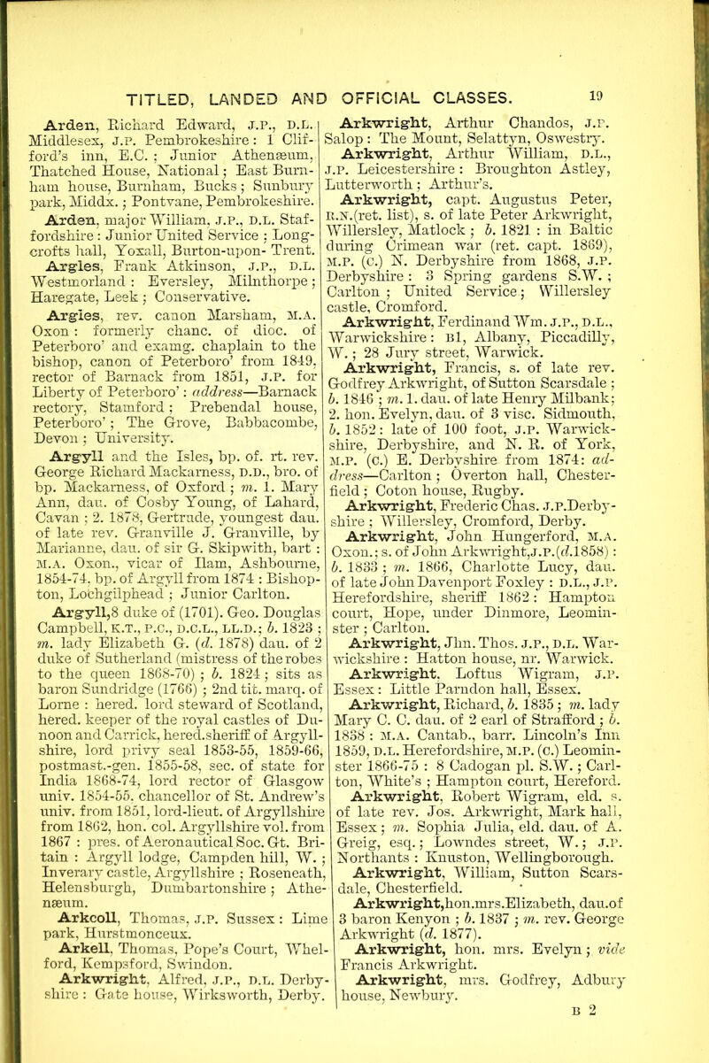 Arden, Richard Edward, J.P., D.L. Middlesex, j.p. Pembrokeshire: 1 Clif- ford’s inn, E.C. ; Junior Athenaeum,. Thatched House, National; East Burn- ham house, Burnham, Bucks ; Sunbury park, Middx.; Pontvane, Pembrokeshire. Arden, major William, j.p., d.l. Staf- fordshire : Junior United Service : Long- crofts hall, Yoxall, Burton-upon- Trent. Argles, Prank Atkinson, j.p., d.l. Westmorland : Eversley, Milnthorpe; Haregate, Leek; Conservative. Argles, rev. canon Marsham, m.a. Oxon: formerly chanc. of dioc. of Peterboro’ and examg. chaplain to the bishop, canon of Peterboro’ from 1849, rector of Barnack from 1851, J.P. for Liberty of Peterboro’: address—Barnack rectory, Stamford; Prebendal house, Peterboro’; The Grove, Babbacombe, Devon ; University. Argyll and the Isles, bp. of. rt. rev. George Richard Mackamess, D.D., bro. of bp. Mackamess, of Oxford ; m. 1. Mary Ann, dau. of Cosby Young, of Lahard, Cavan ; 2. 187&, Gertrude, youngest dau. of late rev. Granville J. Granville, by Marianne, dau. of sir G. Skipwith, bart : M.A. Oxon., vicar of Ilam, Ashbourne, 1854-74, bp. of Argyll from 1874 : Bishop- ton, Lofchgilphead ; Junior Carlton. Argyll,8 duke of (1701). Geo. Douglas Campbell, K.T., p.c., d.c.l., ll.d.; b. 1823 ; m. lady Elizabeth G. (d. 1878) dau. of 2 duke of Sutherland (mistress of the robes to the queen 1868-70) ; b. 1824; sits as baron Sundridge (1766) ; 2nd tit. marq. of Lome : hered. lord steward of Scotland, hered. keeper of the royal castles of Du- noon and Carrick, hered.sheriff of Argyll- shire, lord privy seal 1853-55, 1859-66, postmast.-gen. 1855-58, sec. of state for India 1868-74, lord rector of Glasgow univ. 1854-55, chancellor of St. Andrew’s univ. from 1851, lord-lieut. of Argyllshire from 1862, hon. col. Argyllshire vol. from 1867 : pres, of Aeronautical Soc. Gt. Bri- tain : Argyll lodge, Campden hill, W. ; Inverary castle, Argyllshire ; Roseneath, Helensburgh, Dumbartonshire; Athe- naeum. Arkcoll, Thomas, j.p. Sussex : Lime park, Hurstmonceux. Arkell, Thomas, Pope’s Court, Whel- ford, Kempsford, Swindon. Arkwright, Alfred, J.P., d.l. Derby- shire : Gate house, Wirksworth, Derby. Arkwright, Arthur Chandos, J.P. Salop: The Mount, Selattyn, Oswestry. Arkwright, Arthur William, D.L., j.p. Leicestershire : Broughton Astley, Lutterworth; Arthur’s. Arkwright, capt. Augustus Peter, it.N.(ret. list), s. of late Peter Arkwright, Willersley, Matlock ; b. 1821 : in Baltic during Crimean war (ret. capt. 1869), m.p. (c.) N. Derbyshire from 1868, J.p. Derbyshire : 3 Spring gardens S.W. ; Carlton ; United Service; Willersley castle, Cromford. Arkwright, Ferdinand Wm, j.p., d.l., Warwickshire: Bl, Albany, Piccadilly, W.; 28 Jury street, Warwick. Arkwright, Francis, s. of late rev. Godfrey Arkwright, of Sutton Scarsdale ; b. 1846 • m.l. dau. of late Henry Milbank; 2. hon. Evelyn, dau. of 3 vise. Sidmouth, b. 1852: late of 100 foot, j.p. Warwick- shire, Derbyshire, and N. R. of York, M.P. (c.) E. Derbyshire from 1874: ad- dress—Carlton; Overton hall, Chester- field ; Coton house, Rugby. Arkwright, Frederic Chas. J.P.Derby- shire ; Willersley, Cromford, Derby. Arkwright, John Hungerford, m.a. Oxon.; s. of John Arkwright,j.p.(cL1858) : b. 1833 ; m. 1866, Charlotte Lucy, dau. of late John Davenport Foxley : D.L., J.P. Herefordshire, sheriff 1862: Hampton court, Hope, under Dinmore, Leomin- ster ; Carlton. Arkwright, Jhn. Thos. J.P., d.l. War- wickshire : Hatton house, nr. Warwick. Arkwright. Loftus Wigram, J.P. Essex: Little Parndon hall, Essex. Arkwright, Richard, b. 1835; m. lady Mary C. C. dau. of 2 earl of Strafford ; b. 1838 : M.A. Cantab., barr. Lincoln’s Inn 1859, d.l. Herefordshire, m.p. (c.) Leomin- ster 1866-75 : 8 Cadogan pi. S.W.; Carl- ton, White’s ; Hampton court, Hereford. Arkwright, Robert Wigram, eld. s. of late rev. Jos. Arkwright, Mark hall, Essex; m. Sophia Julia, eld. dau. of A. Greig, esq.; Lowndes street, W.; J.P. Northants : Knuston, Wellingborough. Arkwright, William, Sutton Scars- dale, Chesterfield. Arkwright,hon.mrs.Elizabeth, dau.of 3 baron Kenyon ; b. 1837 ; m. rev. George Arkwright (d. 1877). Arkwright, hon. mrs. Evelyn; vide Francis Arkwright. Arkwright, mrs. Godfrey, Adbury house, Newbury.