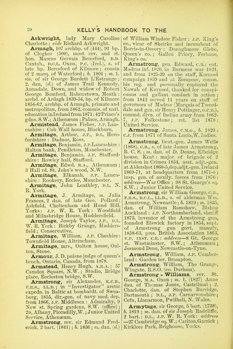 Arkwright, lady Mary Caroline Charlotte ; vide Richard Arkwright. Armagh, 107 archbp. of (444), 91 bp. of Clogher (500), most rev. and rt. hon. Marcus Gervais Beresford, d.d. Cantab., d.c.l. Oxon, P.c. (Irel.), s. of late bp. Beresford of Kilmore ; cousin of 2 marq. of Waterford; b. 1801 ; m. 1. sis. of sir George Burdett L’Estrange ; 2. dau, (d.) of James Trail Kennedy, Annadale, Down, and widow of Robert George Bomford, Rahenstown, Meath : archd. of Ardagh 1839-54, bp. of Kilmore 1854-62, archbp. of Armagh, primate and metropolitan, from 1862, commis. of natl. education inlreland from 1871:42 Prince’s gdns. S.W.; Athenaeum ; Palace, Armagh. Armistead, James Fisher, j.p. Lan- cashire : Cob Wall house, Blackburn. Armitage, Arthur, j.p., d.l. Here- fordshire : Dadnor, Ross. Armitage, Benjamin, j.p.Lancashire : Halton bank, Pendleton, Manchester. Armitage, Benjamin, j.p. Stafford- shire : Rowley hall, Stafford. Armitage, Edwd. R.A., Athenaeum ; 3 Hall rd. St. John’s wood, N.W. Armitage, Elkanah, j.p. Lanca- shire : Rookery, Eccles, Manchester. Armitage, John Leathley, d.l. N. R. York. Armitage, J. Armitage, m. Julia Frances, 2 dau. of late Geo. Pollard ; Ashfield, Cheltenham and Hund Hill, Yorks: J.p. W. R. York: Woodfield and Milnsbridge House, Huddersfield. Armitage, Joseph Taylor, j.p., d.l. W. R. York: Birkby Grange, Hudders- field; Conservative. Armitage, William, j.p. Cheshire: Townfield House, Altrincham. Armitage, mrs., Oulton house, Oul- ton, Stone. Armour, J. D. puisne judge of queen’s bench, Ontario, Canada, from 1878. Armstead, Henry Hugh, a.r.a. : 57 Camden Square, N.W.; Studio, Bridge place, Eecleston bridge, S.W. Armstrong, sir Alexander, k.c.b., f.r.s., LL.D.; in “Investigator” arctic expedn. in Baltic at bombardt. of Swea- borg, 1855, dir.-gen. of navy med. dep. from 1866, J.P. Middlesex : Admiralty, 9 New st. Spring gardens, S.W. (office); 2d, Albany, Piccadilly,W.; Junior United Service, Athenaeum. Armstrong, rev. sir Edmund Fred- erick, 2 bart. (1841); b. 1836 ; rr„. dau. (d.) of William Windsor Fisher : j.p. King’s co., vicar of Skeirke and incumbent of Borris-in-Ossory; Donaghmore Glebe, Queen’s co. ; Gallen Priory, Ferbane, King’s co.' Armstrong, gen. Edward, C.B.: ent. Madras inf. 1820, in Burmese war 1824, and from 1825-39 on the staff, Kurnool campaign 1839 and at Zorapoor, comm, his reg. and personally captured the Nawab of Kurnool, thanked for conspi- cuous and gallant conduct in action ; from 1842 served 11 years on staff of governors of Madras (Marquis of Tweed- dale and gen. sir Henry Pottinger, G.C.B.), commd. divn. of Indian army from 1862- 7, j.p. Folkestone; ret. list 1878: United Service. Armstrong, James, c.m.g., b. 1820 : C.J. from 1871 of Santa Lucia,W. Indies. Armstrong, lieut.-gen. James Wells (1868), C.B., s. of late James Armstrong, B. C. S. ; m. dau. of D. Denne, Elbridge house, Kent: major of brigade of 2 division in Crimea 1854, asst, adjt.-gen. at Aldershot 1860-5,dep.adjt.-gen. Ireland 1869-71, at headquarters from 1871-6 ; insp. gen. of auxily. forces from 1876 : address—War Office ; 98 St. George’s sq. S.W.; Junior United Service. Armstrong, sir William George, C.B., F.R.S., D.C.L., LL.D., s. of alderman Wm. Armstrong, Newcastle; b. 1810; m. 1835, dau. of William Ramshaw, Bishop Auckland : j.p. Northumberland, sheriff 1873, inventor of the Armstrong gun, founded Elswick factory in 1854, supt. of Armstrong gun govt, manufv. 1858-63, pres. British Association 1863, v.P. INST. c.E.: address—8 Gt. George st. Westminster, S.W.; Athenaeum; Jesmond Dene, Newcastle-on-Tyne. Armstrong, William, j.p. Cumber- land : Garden ter. Brampton. Armstrong, William, The Grange, Wingate, R.S.O. (co. Durham). Armstrong - Williams, rev. St. George, m.a. Oxon ; m. 1. (1827) Anne dau. of Thomas Jones, Castellmai; 2. Charlotte, dau. of Stephen Burridge, Dartmouth ; D.L., J.P. Carnarvonshire ; Cefn, Llanarmon, Pwllheli, N. Wales. Armytage, sir George, 5 bart. (1738), b. 1819 ; m. dau. of sir Joseph Radcliffe, 2 bart.: D.L., J.P. W. R. York: address —27 Cambridge sq. W.; Carlton,Garrick ; Kirklees Park, Brighouse, Yorks.