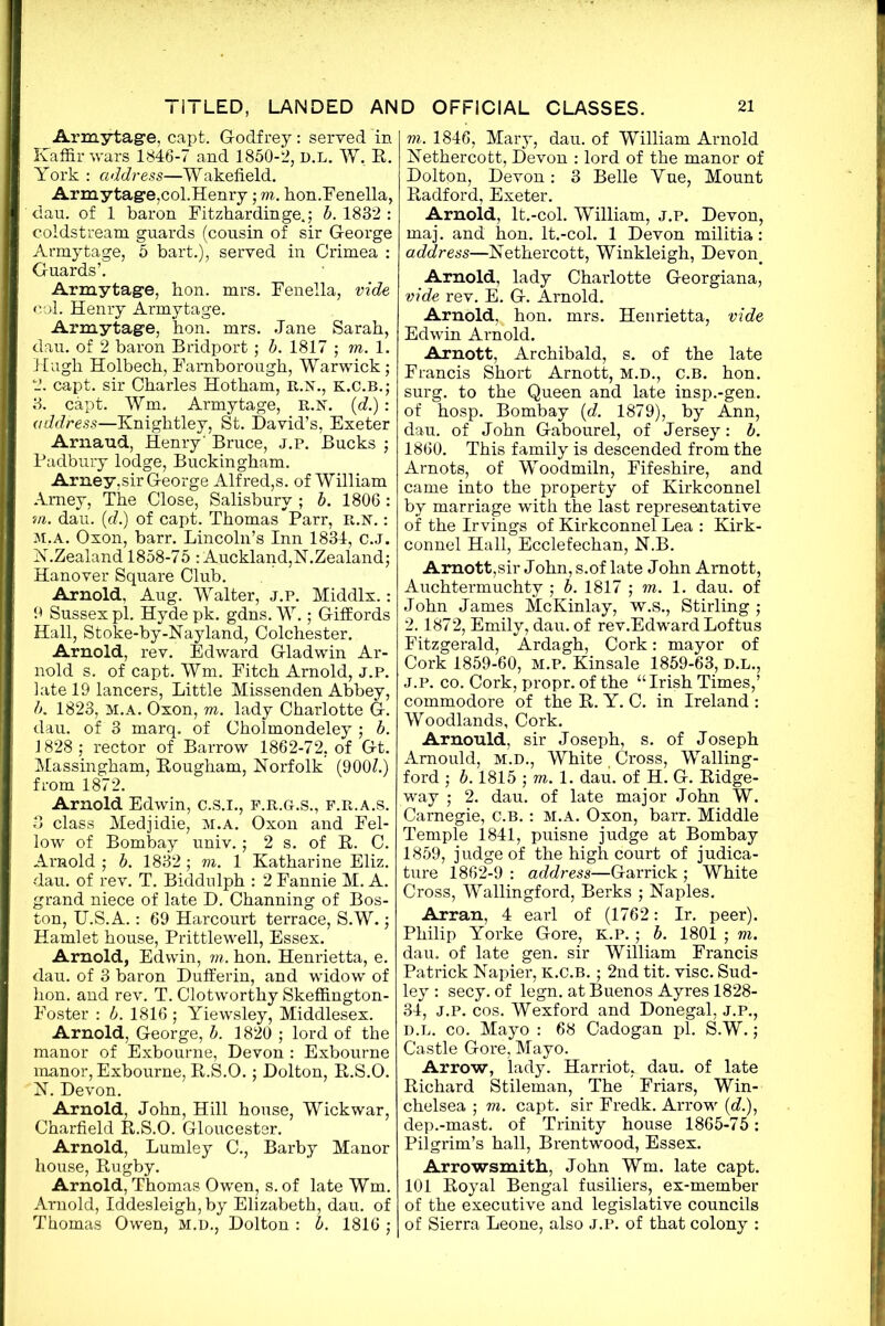 Armytage, capt. Godfrey: served in Kaffir wars 1846-7 and 1850-2, D.L. W. R. York : address—Wakefield. ArmytagejCoLHenry; to. hon.Fenella, dau. of 1 baron Fitzhardinge.; b. 1832 : Coldstream guards (cousin of sir George Armytage, 5 bart.), served in Crimea : Guards’. Armytage, bon. mrs. Fenella, vide col. Henry Armytage. Armytage, hon. mrs. Jane Sarah, dau. of 2 baron Bridport; b. 1817 ; to. 1. Hugh Holbech, Famborough, Warwick; 2. capt. sir Charles Hotham, r.n., k.c.b.; 3. capt. Wm. Armytage, R.K. (d.): address—Knightley, St. David’s, Exeter Arnaud, Henry' Bruce, j.p. Bucks ; Padbury lodge, Buckingham. Arney,sir George Alfred,s. of William Amey, The Close, Salisbury ; b. 1806: m. dau. (d.) of capt. Thomas Parr, R.N.: m.a. Oxon, barr. Lincoln’s Inn 1834, c.J. N.Zealand 1858-75 : Auckland,N.Zealand; Hanover Square Club. Arnold, Aug. Walter, j.p. Middlx.: 9 Sussex pi. Hyde pk. gdns. W.; Giffords Hall, Stoke-by-Nayland, Colchester. Arnold, rev. Edward Gladwin Ar- nold s. of capt. Wm. Fitch Arnold, J.P. late 19 lancers, Little Missenden Abbey, b. 1823, M.A. Oxon, to. lady Charlotte G. dau. of 3 marq. of Cholmondeley ; b. 1828 ; rector of Barrow 1862-72, of Gt. Massingham, Rougham, Norfolk (900?.) from 1872. Arnold Edwin, C.S.I., f.r.g.s., f.r.a.s. 3 class Medjidie, m.a. Oxon and Fel- low of Bombay univ.; 2 s. of B. C. Arnold ; b. 1832 ; to. 1 Katharine Eliz. dau. of rev. T. Biddulph : 2 Fannie M. A. grand niece of late D. Channing of Bos- ton, TJ.S.A.: 69 Harcourt terrace, S.W.; Hamlet house, Prittlewell, Essex. Arnold, Edwin, to. hon. Henrietta, e. dau. of 3 baron Dufferin, and widow of hon. and rev. T. Clotworthy Skeffington- Foster : b. 1816; Yiewsley, Middlesex. Arnold, George, b. 1820 ; lord of the manor of Exbourne, Devon : Exbourne manor, Exbourne, B.S.O.; Dolton, B.S.O. N. Devon. Arnold, John, Hill house, Wickwar, Charfield B.S.O. Gloucester. Arnold, Lumley C., Barby Manor house, Bugby. Arnold, Thomas Owen, s. of late Wm. Arnold, Iddesleigh, by Elizabeth, dau. of Thomas Owen, m.d., Dolton : b. 1816 ; to. 1846, Mary, dau. of William Arnold Nethercott, Devon : lord of the manor of Dolton, Devon: 3 Belle Yue, Mount Badford, Exeter. Arnold, lt.-col. William, j.p. Devon, maj. and hon. lt.-col. 1 Devon militia: address—Nethercott, Winkleigh, Devon. Arnold, lady Charlotte Georgiana, vide rev. E. G. Arnold. Arnold, hon. mrs. Henrietta, vide Edwin Arnold. Arnott, Archibald, s. of the late Francis Short Arnott, m.d., c.b. hon. surg. to the Queen and late insp.-gen. of hosp. Bombay {d. 1879), by Ann, dau. of John Gabourel, of Jersey: b. 1860. This family is descended from the Arnots, of Woodmiln, Fifeshire, and came into the property of Kirkconnel by marriage with the last representative of the Irvings of Kirkconnel Lea : Kirk- connel Hall, Ecclefechan, N.B. Arnott,sir John, s.of late John Arnott, Auchtermuchty ; b. 1817 ; to. 1. dau. of John James McKinlay, w.s., Stirling ; 2.1872, Emily, dau. of rev.Edward Loftus Fitzgerald, Ardagh, Cork: mayor of Cork 1859-60, M.P. Kinsale 1859-63, D.L., J.P. co. Cork, propr. of the “Irish Times,’ commodore of the B. Y. C. in Ireland : Woodlands, Cork. Arnould, sir Joseph, s. of Joseph Amould, M.D., White _ Cross, Walling- ford ; b. 1815 ; to. 1. dau. of H. G. Ridge- way ; 2. dau. of late major John W. Carnegie, C.B. : M.A. Oxon, barr. Middle Temple 1841, puisne judge at Bombay 1859, judge of the high court of judica- ture 1862-9 : address—Garrick ; White Cross, Wallingford, Berks ; Naples. Arran, 4 earl of (1762: Ir. peer). Philip Yorke Gore, k.p. ; b. 1801 ; to. dau. of late gen. sir William Francis Patrick Napier, K.C.B.; 2nd tit. vise. Sud- ley : secy, of legn. at Buenos Ayres 1828- 34, J.P. cos. Wexford and Donegal, J.P., d.l. co. Mayo : 68 Cadogan pi. S.W.; Castle Gore, Mayo. Arrow, lady. Harriot^ dau. of late Richard Stileman, The Friars, Win- chelsea ; to. capt. sir Fredk. Arrow ((?.), dep.-mast. of Trinity house 1865-75: Pilgrim’s hall, Brentwood, Essex. Arrowsmith, John Wm. late capt. 101 Royal Bengal fusiliers, ex-member of the executive and legislative councils of Sierra Leone, also j.p. of that colony :