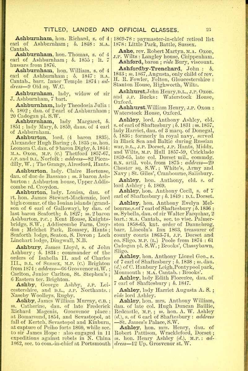 Ashburnham. lion. Richard, s. of 4 earl of Ashburnham; b. 1848: M.A. Cantab. Ashburnham, hon. Thomas, s. of 4 earl of Ashburnham; b. 1855 ; It. 7 hussars from 1876. Ashburnham, hon. William, s. of 4 earl of Ashburnham; b. 1847 : B.A. Cantab., barr. Inner Temple 1874 : ad- dress—9 Old. sq. W.C. Ashburnham, lady, widow of sir J. Ashburnham, 7 bart. Ashburnham, lady Theodosia Julia : b. 1802 ; dau. of 2 earl of Ashburnham ; 20 Cadogan pi. S.W. Ashburnham, lady Margaret, b. 1851; lady Mary, b. 1859. daus. of 4 earl of Ashburnham. Ashburton, lord. (4 baron 1835). Alexander Hugh Baring ; b. 1835 ;m. hon. Leonora C. dau. of 9 baron Digby, b. 1844: M.A. Oxon, M.P. (c.) Thetford 1857-67, J.p. and d.l. Norfolk : address—82 Picca- dilly, W.; The G-range, Alresford, Hants. Ashburton, lady. Claire Hortense, dau. of due de Bassano ; m. 3 baron Ash- burton : Ashburton house, Upper Addis- combe rd. Croydon. Ashburton, lady. Louisa, dau. of rt. hon. James Stewart-Mackenzie, lord high commr. of the Ionian islands (grand- son of 6 earl of Galloway), by dau. of last baron Seaforth; b. 1827; m. 2 baron Ashburton, P.c.; Kent House, Knights- bridge, S.W.; Addiscombe Farm, Croy- don ; Melchet Park, Romsey, Hants; Seaforth lodge, Seaton, S. Devon; Loch Linchart lodge, Dingwall, N.B. Ashbury, James Lloyd, s. of John Ashbury; b. 1834 : commander of the orders of Isabella II. and of Charles III., d.l. of Sussex, m.p. (c.) Brighton from 1874 : address—66 Grosvenor st.W.; Carlton, Junior Carlton, St. Stephen’s; 6 Eastern ter. Brighton. Ashby, George Ashby, j.p. Lei- cestershire, and D.L., j.p. Northants. : Naseby Woolleys, Rugby. Ashby, James William Murray, C.B. ; m. Catherine, dau. of late Frederick Richard Magenis, Grosvenor place: at Bomarsund, 1854, and Sevastopol, at fall of Kertch, Sevastopol and Kinburn, at capture of Peiho forts 1860, while sec. to sir James Hope ; also engaged in 11 expeditions against rebels in N. China 1862, sec. to com.-in-chief at Portsmouth 1869-78 : paymaster-in-chief retired list 1878: Little Park, Battle, Sussex. Ashe, rev. Robert Martyn, m.a. Oxon, J.p. Wilts : Langley house, Chippenham. Ashford, baron ; vide Bury, viscount. Ashfordby-Trenchard, John : b. 184-3 ; vi. 1867, Augusta, only child of rev. H. R. Fowler, Felton, Gloucestershire : Stanton House, Highworth, Wilts. Aslihurst,John Henry,d.l., j.p. Oxon. and j.p. Bucks: Waterstock House, Oxford. Ashhurst.William Henry, j.p. Oxon : Waterstock House, Oxford. Ashley, lord. Anthony Ashley, eld. s. of earl of Shaftesbury ; b. 1831 ; m. 1857, lady Harriet, dau. of 3 marq. of Donegal, b. 1836 : formerly in royal navy, served in Black Sea and Baltic during Russian war, D.L., J.P. Dorset, j.p. Hants, Middx, and Wilts, M.P. Hull 1857-59, Cricklade 1859-65, late col. Dorset mil., commdg. R.N. artil. vols. from 1875 : address—29 Chester sq. S.W.; White’s, Army and Navy; St. Giles’, Cranboume,Salisbury. Ashley, hon. Anthony, eld. s. of lord Ashley ; b. 1869. Ashley, hon. Anthony Cecil, s. of 7 earl of Shaftesbury ; b. 1849 : D.L. Dorset. Ashley, hon. Anthony Evelyn Mel- bourne,s.of 7 earl of Shaftesbury ; b. 1836 ; m. Sybella, dau. of sir Walter Farquhar, 2 bart.: M.A. Cantab., sec. to vise. Palmer- ston 1858-65, knt. order of Dannebrog, barr. Lincoln’s Inn 1863, treasurer of county courts 1863-74, J.P. Dorset and co. Sligo. M.P. (l.) Poole from 1874 : 61 Cadogan pi. S.W.; Brooks’, Classybawn, Sligo. Ashley, hon. Anthony Lionel Geo., s. of 7 earl of Shaftesbury ; b. 1838 ; m. dau. (d.) of C. Hanbury Leigh,Pontypool park, Monmouth : M.A. Cantab.: Brooks’. Ashley, lady Edith Florerfce, dau. of 7 earl of Shaftesbury ; b. 1847. Ashley, lady Harriet Augusta A. S. ; vide lord Ashley. Ashley, hon. mrs. Anthony William, dau. of late col. Hugh Duncan Baillie, Redcastle, m.p. ; m. hon. A. W. Ashley (d.), s. of 6 earl of Shaftesbury : address —St. James’s Palace, S.W. Ashley, hon. mrs. Henry, dau. of Robert Pattison, Wrackleford, Dorset ; m. hon. Henry Ashley (e?.), M.P. : ad- dress—12 Up. Grosvenor st. W.