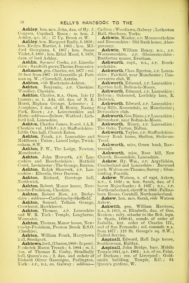 ^ Ashley, hon. mrs. John, dau. of Hy. J. Conyers, Copthall, Essex ; m. hon. J. Ashley, q.c. (d.) : 17 Up. Brook st.W. Ashley, hon. Margaret Emily, b. 1858 ; hon. Evelyn Harriet, b. 1865 ; hon. Mil- dred G-eorgiana, b. 1867; hon. Susan Violet, b. 1869 ; hon. Ethel Maud, b. 1870, daus. of lord Ashley. Ashlin, Spencer Cooke, j.p. Lincoln- shire : Sandtoft grove,Thorne,Doncaster. Ashmore, gen. Charles, ret. 1877 : col. 80 foot from 1867 : 10 Granville pi. Port- man sq. W.; Cloverhill, Antrim. Ashton, vide Mackenzie-Ashton. Ashton, Benjamin, j.p. Cheshire: Woodley, Cheshire. Ashton, Charles, m.a. Oxon, late 12 lancers; m. 1. Ada, eld. dau. of N. E. Hurst, Higham Grange, Leicester; 2. Josephine, 2 dau. of R. Henty, Hazing Park, Essex; j.p. Leicestershire and Herts : address—Delrow, Watford; Lich- f ord hall, Lancashire. Ashton, Charles James, lt.-col. 4 A.B. Cheshire vol. 1876-9 ; J.P. Staffordshire: Little Onnhall, Church Eaton. Ashton, Frank, j.p. Lancashire and Middlesex: Union ; Laurel lodge, Twick- enham, S.W. Ashton, F. W., The Lodge, Newton, Manchester. Ashton. John Howarth, j.p. Lan- cashire and Herefordshire: Hatfield Court, Leominster ; The G-range, Buxton. Ashton, Ralph Shorrock, j.p. Lan- cashire : Ellerslie, Over Darwen. Ashton, Richard, Gorstage hall, INorthwich. Ashton, Robert, Manor house, New- ton-by-Frodsham, Cheshire. Ashton, Robert How, j.p. Derby- shire : address—Castleton-by-Sheffield. Ashton, Samuel, Telham Grange, Crowhurst, Hawkhurst. Ashton, Thomas, j.p. Lancashire and W. R. York : Temple, Langherne, W orcester. Ashton, Thomas, Manor house, New- ton-by-Frodsham, Preston Brook R.S.O. ^Cheshire). Ashton, William Frank, Harrytown hall, Stockport. Ashtown.lord.,(2 baron,1800 : Ir.peer). Frederick Mason Trench ; b. 1804 • m. 1. dau. of Thomas B. Cosby, Stradbally hall, Queen’s co. ; 2. dau. and coheir of Richard Oliver Gascoigne, Parlington, York : J.P., D.L. co. Galway : address— Carlton ; Woodlawn, Galway ; Lotherton Hall, Sherburn, Yorks. Ashwin, Manley, j.p. Monmouthshire and Breconshire : Old Bank house, Aber- gavenny. Ashwin. William Henry, d.l., j.p. Worcestershire, j.p. Gloucestershire: Bretforton manor, Evesham. Ashworth, capt., d.l., j.p. Breck- nockshire. Ashworth, Chas. Egerton, j.p. Lanca- shire : Fairfield, near Manchester; Con- servative club, W. Ashworth, Edmund, j.p. Lancashire : Egerton hall, Bolton-le-Moors. Ashworth, Edmund, j.p. Lancashire : Reform ; Oakenrod, Lordship lane, E. Dulwich. Ashworth, Edward, j.p. Lancashire : Stag Hills, Rossendale, nr. Manchester; Devonshire club. Ash worth,Geo.Binns,.T.p.Lancashire: Birtenshaw, near Bolton-le-Moors. Ashworth, Henry, j.p. Lancashire : The Oaks, Turton, Bolton. Ashworth, Taylor, j.p. Staffordshire: Sunny Bank house, Shelton, Stoke-on- Trent. Ashworth, miss, Green bank, Raw- tenstall. Ashworth, miss, Rose hill, New Church, Rossendale, Lancashire. Askew, Hy. Wm., j.p. Argyllshire, Cumberland and Lancashire : Burwood park, Walton-on-Thames, Surrey ; Glen- ridding, Penrith. Askew. Watson, s. of capt. Askew, R.N., b. 1834 ; m. hon. Sarah, dau. of 1 baron Majoribanks; b. 1837 ; D.L., J.P. Northumberland, sheriff in 1863 : Pallins- bum House, Cornhill, Northumberland. Askew, hon. mrs. Sarah, vide Watson Askew. Askwith, gen. William Harrison, R.A., b. 1811, m. Elizabeth, dau. of Geo. Ranken ; mily. attache to the Brit. legn. in Spain, 1838-41, comdr. of order of Isabella, knt. order of Charles III., and of San Fernando ; col. commdt. R.A. from 1877 : 119 St. George’s sq. S.W.; United Service. Aspinall, Edward, Hall Ings house, Southowram, Halifax. Aspinall, John Bridge, barr. Middle Temple 1841, Q.c. 1864 : a.g. of co. Palat. of Durham ; rec. of Liverpool: Gold- smith building, Temple, E.C. ; 64 Queen’s gardens, W.