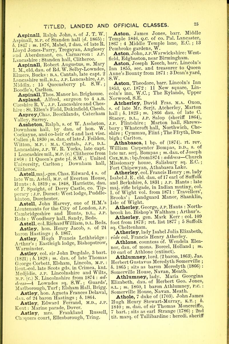 Aspinall. Ralph. John, s. of J. T. W. Aspinall, M.P. of Standen hall {d. 1865) : h. 1817 : m. 1876, Mabel, 2 dau. of lateR. Lloyd Jones-Parry, Tregayan, Anglesey and Aberdunant, co. Carnarvon: J.P. Lancashire : Standen hall, Clitheroe. Aspinall, Robert Augustus, m. Mary I. M., eld. dau. of Rd. W. Selby-Lowndes, Elmers, Bucks : b.a. Cantab, late capt. 2 Lancashire mil.,d.l., j.p. Lancashire, J.P. Middlx. : 15 Queensberry pi. S.W. ; Boodle’s, Carlton. Aspinall, Thos. Manor ho. Brighouse. Aspland, Alfred, surgeon to 4 a.b. Cheshire R. Y., J.P. Lancashire and Ches- hire : St. Ellen’s Pield, Dukinfield, Chesh. Asprey,Chas. Beechlands, Caterham Yalley, Surrey. Assheton, Ralph, s. of W. Assheton, Downham hall, by dau. of hon. W. Cockayne, and co-heir of 6 and last vise. Cullen ; b. 1830 ; m. dau. of late J. Eeilden, Witton, M.P.: M.A. Cantab., J.P., D.L. Lancashire, J.P. W. R. Yorks, late capt. 1 Lancashire mil., M.P. (c.) Clitheroe from 1868 : 11 Queen's gate pi. S.W.; United University, Carlton; Downham hall, Clitheroe. Astell,maj.-gen. Chas. Edward, 4 s. of late Wm. Astell, M.P. of Everton House, Hunts : b. 1819 ; m. 1848, Harriette, dau. of F. Spaight, of Derry Castle, co. Tip- perary : J.P. Dorset: West lodge, Puddle- hinton, Dorchester. Astell, John Harvey, one of H.M.’s Lieutenants for the City of London, j.p. Cambridgeshire and Hunts, D.L., J.P. Beds : Woodbury hall, Sandy, Beds. Astell, col. Richard William, d.l. Beds. Astley, hon. Henry Jacob, s. of 24 baron Hastings ; b. 1867. Astley, Hugh Francis Lethbridge: Arthur’s ; Eastleigh lodge, Bishopstrow, War minster. Astley, col. sir John Dugdale, 3 bart. (1821) ; b. 1828 ; m. dau. of late Thomas George Corbett, Elsham, Lincoln, M.P. : lieut.-col. late Scots gds. in Crimea, knt. Medjidie, J.P. Lincolnshire and Wilts, M.P. (C.) N. Lincolnshire from 1874 : ad- dress—4 Lowndes sq. S.W. ; Guards’, Marlborough, Turf ; Elsham Hall, Brigg. Astley, hon. Agneta Frances Delaval, dau. of 24 baron Hastings ; b. 1864. Astley, Edward Ferrand, M.D., J.p. Kent: Marine parade, Dover. Astley, mrs. Frankland Russell, Chequers court, Ellesborough, Tring. Aston, James Jones, barr. Middle Temple 1846, q.c. of co. Pal. Lancaster, 1867 : 4 Middle Temple lane, E.C. ; 13 Pembroke gardens, W. Aston, John, J.P. Warwickshire: West- field, Edgbaston, near Birmingham. Aston, Joseph Keech, barr. Lincoln’s Inn 1855, sec. and treasurer to Queen Anne’s Bountv from 1871: 3 Dean’s yard, S.W. Aston, Theodore, barr. Lincoln’s Inn 1853, Q.C. 1872 : 11 New square, Lin- coln’s inn, W.C.; The Rylands, Upper Norwood, S.E. Atcherley, David Fras. m.a. Oxon, s. of late Mr. Serjt. Atcherley, Marton hall ; b. 1823 ; m. 1866 dau. of late C. Stacey, d.l., J.p. Salop (sheriff 1864), J.p. Flintshire; Marton hall, Shrews- bury ; Whatcroft hall, Northwich, Che- shire ; Cymmau, Flint; The Ffryth, Den- bigh; Carlton. Athabasca, 1 bp. of (1874). rt. rev. William Carpenter Bompas, D.D., s. of late mr. serj. Bompas ; m. dau. of Joseph Cox,M.D.: bp.froml874 : address—Church Missionary house, Salisbury sq. E.C.; Fort Chipewyan, Athabasca Lake. Atherley, col. Francis Henry ; m. lady Isabel J. E. eld. dau. of 17 earl of Suffolk and Berkshire, b. 1831 ; J.P. Hants : late maj. rifle brigade, in Indian mutiny, col. I. of Wight vol. from 1871 : Travellers’, Brooks’; Landguard Manor, Shanklin, Isle of Wight. Atherley. George, j.p. Hants : North- brook ho. Bishop’s Waltham ; Arthur’s. Atherley, gen. Mark Kerr : col. 109 foot from 1873 ; ret. list 1877 ; 5 Suffolk sq. Cheltenham. Atherley, lady Isabel Julia Elizabeth, vide col. Francis Henry Atherley. Athlone, countess of. Wendela Elea- nor, dau. of mons. Borcel, Holland ; m. 10 earl of Athlone (extinct). Athlumney, lord. (2baron, 1863). Jas. Herbert Gustavus Meredyth Somerville ; b. 1865 ; sits as baron Meredyth (1866) : Somerville House, Navan, Meath. Athlumney, lady. Maria Georgina Elizabeth, dau. of Herbert Geo. Jones, S.L.; m. 1860, 1 baron Athlumney, P.C. : Somerville House, Navan, Meath. Athole, 7 duke of (1703). John James Hugh Henry Stewart-Murray, K.T.; b. 1840 ; m. dau. of sir Thomas Moncreiffe, 7 bart.; sits as earl Strange (1786) ; 2nd tit. marq. of Tullibardine : heredi. sheriff