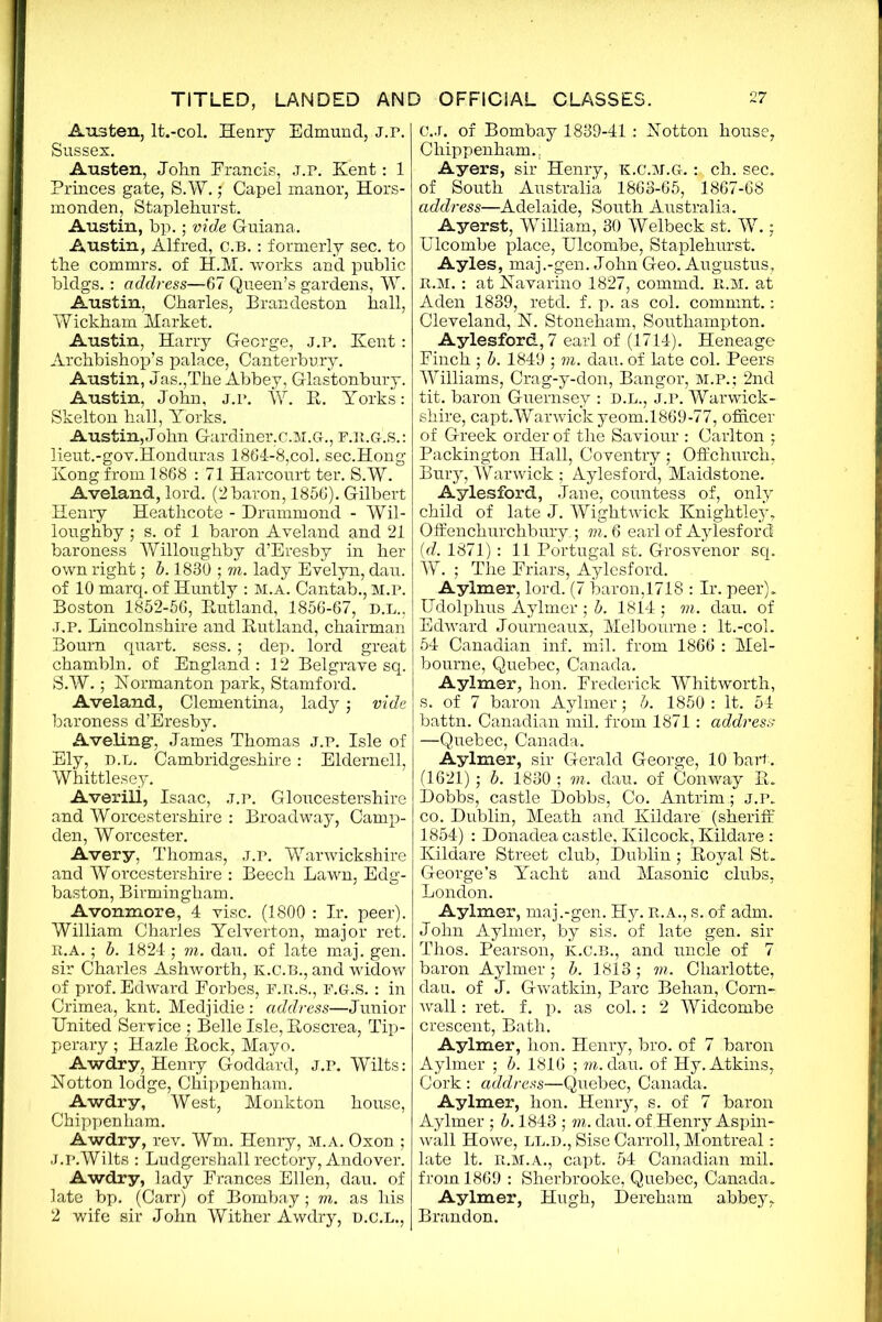 Austen, lt.-col. Henry Edmund, J.p. Sussex. Austen, John Erancis, j.p. Kent: 1 Princes gate, S.W. f Capel manor, Hors- monden, Staplehurst. Austin, bp.; vide Guiana. Austin, Alfred, c.b. : formerly sec. to the commrs. of H.M. works and public bldgs.: address—67 Queen’s gardens, W. Austin, Charles, Brandeston hall, Wickham Market. Austin, Harry George, j.p. Kent: Archbishop’s palace, Canterbury. Austin, Jas.,The Abbey, Glastonbury. Austin, John, j.p. W. B. Yorks: Skelton hall, Yorks. Austin,John Gardiner,C.M.G., f.ilg.s.: lieut.-gov.Honduras 1864-8,col. sec.Hong Kong from 1868 : 71 Harcourt ter. S.W. Aveland, lord. (2baron, 1856). Gilbert Henry Heathcote - Drummond - Wil- loughby ; s. of 1 baron Aveland and 21 baroness Willoughby d’Eresby in her own right; b. 1830 ; m. lady Evelyn, dau. of 10 marq. of Huntly : M.A. Cantab., M.P. Boston 1852-56, Butland, 1856-67, d.l., J.p. Lincolnshire and Butland, chairman Bourn quart, sess. ; dep. lord great chambln. of England : 12 Belgrave sq. S.W.; Normanton park, Stamford. Aveland, Clementina, lady; vide baroness d’Eresby. Aveling-, James Thomas j.p. Isle of Ely, D.L. Cambridgeshire: Eldernell, Whittlesey. Averili, Isaac, j.p. Gloucestershire and Worcestershire : Broadway, Camp- den, Worcester. Avery, Thomas, j.p. Warwickshire and Worcestershire : Beech Lawn, Edg- baston, Birmingham. Avonmore, 4 vise. (1800 : Ir. peer). William Charles Yelverton, major ret. R.A.; b. 1824 ; m. dau. of late maj. gen. sir Charles Ashworth, K.C.B., and widow of prof. Edward Eorbes, F.R.S., F.G-.S. : in Crimea, knt. Medjidie : address—Junior United Service ; Belle Isle, Boscrea, Tip- perary ; Hazle Bock, Mayo. Awdry, Henry Goddard, j.p. Wilts: Notton lodge, Chippenham. Awdry, West, Monkton house, Chippenham. Awdry, rev. Wm. Henry, m.a. Oxon ; J.p.Wilts : Ludgershall rectory, Andover. Awdry, lady Frances Ellen, dau. of late bp. (Carr) of Bombay; m. as his 2 wife sir John Wither Awdry, D.C.L., C.J. of Bombay 1839-41: Kotton house, Chippenham., Ayers, sir Henry, k.c.m.g. ch. sec. of South Australia 1863-65, 1867-68 address—Adelaide, South Australia. Ayerst, William, 30 Welbeck st. W.; Ulcombe place, Ulcombe, Staplehurst. Ayles, maj.-gen. John Geo. Augustus, r. m. : at Kavarino 1827, commd. n.M. at Aden 1839, retd. f. p. as col. commnt.: Cleveland, N. Stoneham, Southampton. Aylesford,7 earl of (1714). Heneage Finch ; b. 1849 ; m. dau. of late col. Beers Williams, Crag-y-don, Bangor, M.P.; 2nd tit. baron Guernsey : d.l., j.p. Warwick- shire, capt.Warwick yeom.1869-77, officer of Greek order of the Saviour : Carlton ; Packington Hall, Coventry ; Offchurch, Bury, Warwick ; Aylesford, Maidstone. Aylesford, Jane, countess of, only child of late J. Wightwick Knightley, Offenchurchbury. ; m. 6 earl of Aylesford (d. 1871): 11 Portugal st. Grosvenor sq. W. ; The Friars, Aylesford. Aylmer, lord. (7 baron,1718 : Ir. peer). Udolphus Aylmer ; b. 1814 ; m. dau. of Edward Journeaux, Melbourne : lt.-col. 54 Canadian inf. mil. from 1866 : Mel- bourne, Quebec, Canada. Aylmer, hon. Frederick Whitworth, s. of 7 baron Aylmer; b. 1850 : It. 54 battn. Canadian mil. from 1871 : address —Quebec, Canada. Aylmer, sir Gerald George, 10 bart. (1621); b. 1830 ; m. dau. of Conway B. Dobbs, castle Dobbs, Co. Antrim ; j.p. co. Dublin, Meath and Kildare (sheriff 1854) : Donadea castle, Kilcock, Kildare : Kildare Street club, Dublin; Boyal St. George’s Yacht and Masonic clubs, London. Aylmer, maj.-gen. Hy. R.A., s. of adm. John Aylmer, by sis. of late gen. sir Thos. Pearson, k.c.b., and uncle of 7 baron Aylmer; b. 1813; m. Charlotte, dau. of J. Gwatkin, Parc Behan, Corn- wall : ret. f. p. as col.: 2 Widcombe crescent, Bath. Aylmer, hon. Henry, bro. of 7 baron Aylmer ; b. 1816 ; m. dau. of Hy. Atkins, Cork : address—Quebec, Canada. Aylmer, hon. Henry, s. of 7 baron Aylmer ; b. 1843 ; m. dau. of Henry Aspin- wall Howe, ll.d., Sise Carroll, Montreal: late It. b.m.a., capt. 54 Canadian mil. from 1869 : Sherbrooke, Quebec, Canada. Aylmer, Hugh, Dereham abbey. Brandon.