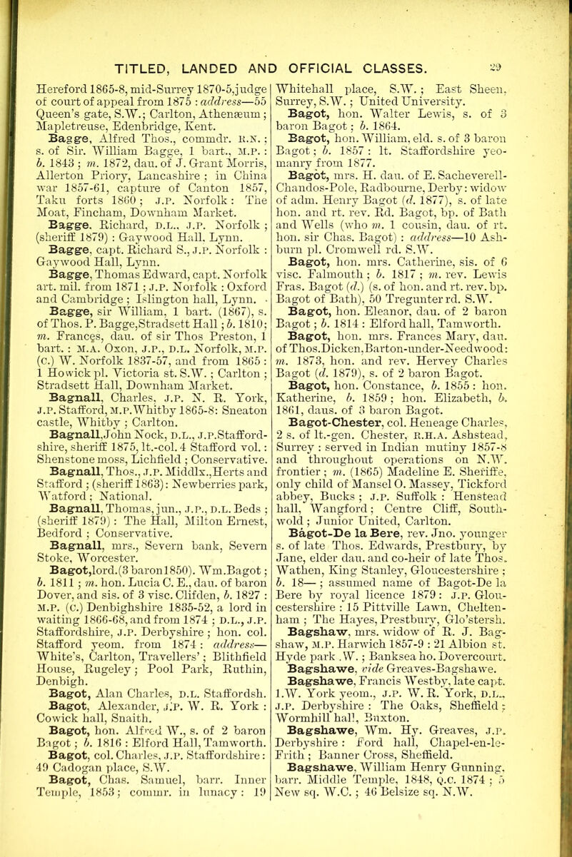 Hereford 1865-8, mid-Surrey 1870-5,judge of court of appeal from 1875 : address—55 Queen’s gate, S.W.; Carlton, Athenaeum; Mapletreuse, Edenbridge, Kent. Baggie, Alfred Thos., commdr. K.N.; s. of Sir. William Bagge, 1 bart., M.P. : b. 1843 ; m. 1872, dau. of J. G-rant Morris, Allerton Priory, Lancashire ; in China war 1857-61, capture of Canton 1857, Taku forts 1860; J.P. Norfolk: The Moat, Eincham, Downham Market. Eagge. Richard, D.L., j.p. Norfolk ; (sheriff 1879) : Gaywood Hall, Lynn. Bagge, capt. Richard S., j.p. Norfolk : Gaywood Hall, Lynn. Bagge, Thomas Edward, capt. Norfolk art. mil. from 1871; J.P. Norfolk : Oxford and Cambridge ; Islington hall, Lynn. • Bagge, sir William, 1 bart. (1867), s. of Thos. P. Bagge,Stradsett Hall; b. 1810; m. Frances, dau. of sir Thos Preston, 1 bart.: m.a. Oxon, j.p., d.l. Norfolk, m.p. (c.) W. Norfolk 1837-57, and from 1865 : 1 Ho wick pi. Victoria st. S.W.; Carlton ; Stradsett Hall, Downham Market. Bagnall, Charles, j.p. N. R. York, j.p. Stafford, m.p.Whitby 1865-8: Sneaton castle, Whitby ; Carlton. Bagnall,John Nock, d.l., j.p.Stafford- shire, sheriff 1875, It.-col. 4 Stafford vol.: Shenstone moss, Lichfield ; Conservative. Bagnall, Thos., j.p. Middlx.,Herts and Stafford ; (sheriff 1863): Newberries park, Watford; National. Bagnall, Thomas, jun., j.p., d.l. Beds ; (sheriff 1879): The Hall, Milton Ernest, Bedford ; Conservative. Bagnall, mrs., Severn bank, Severn Stoke, Worcester. Bagot,lord.(3baronl850). Wm.Bagot; b. 1811 ; m. hon. Lucia C. E., dau. of baron Dover, and sis. of 3 vise. Clifden, b. 1827 : M.P. (c.) Denbighshire 1835-52, a lord in waiting 1866-68, and from 1874 ; D.L., J.P. Staffordshire, J.P. Derbyshire ; hon. col. Stafford yeom. from 1874: address— White’s, Carlton, Travellers’; Blithfield House, Rugeley; Pool Park, Ruthin, Denbigh. Bagot, Alan Charles, d.l. Staffordsh. Bagot, Alexander, J.P. W. R. York : Cowick hall, Snaith. Bagot, hon. Alfred W., s. of 2 baron Bagot; b. 1816 : Elford Hall, Tamworth. Bagot, col. Charles, j.p. Staffordshire: 49 Cadogan place, S.W. Bagot, Chas. Samuel, barr. Inner Temple, 1853; commr. in lunacy: 19 Whitehall place, S.W.; East Sheen, Surrey, S.W.; United University. Bagot, hon. Walter Lewis, s. of 3 baron Bagot; b. 1864. Bagot, hon. William, eld. s. of 3 baron Bagot; b. 1857 : It. Staffordshire yeo- manry from 1877. Bagot, mrs. H. dau. of E. Sacheverell- Chandos-Pole, Radbourne, Derby: widow of adm. Henry Bagot (d. 1877), s. of late hon. and rt. rev. Rd. Bagot, bp. of Bath and Wells (who m. 1 cousin, dau. of rt. hon. sir Chas. Bagot) : address—10 Ash- burn pi. Cromwell rd. S.W. Bagot, hon. mrs. Catherine, sis. of 6 vise. Falmouth; b. 1817 ; m. rev. Lewis Eras. Bagot (d.) (s. of hon. and rt. rev. bp. Bagot of Bath), 50 Tregunterrd. S.W. Bagot, hon. Eleanor, dau. of 2 baron Bagot; b. 1814 : Elford hall, Tamworth. Bagot, hon. mrs. Frances Mary, dau. of Thos.Dicken,Barton-under-Needwood: m. 1873, hon. and rev. Hervey Charles Bagot [d. 1879), s. of 2 baron Bagot. Bagot, hon. Constance, b. 1855 : hon. Katherine, b. 1859; hon. Elizabeth, b. 1861, daus. of 3 baron Bagot. Bagot-Chester, col. Heneage Charles, 2 s. of lt.-gen. Chester, r.h.a. Ashstead, Surrey : served in Indian mutiny 1857-8 and throughout operations on N.W. frontier ; m. (1865) Madeline E. Shei'iffe, only child of ManselO. Massey, Tickford abbey, Bucks ; J.p. Suffolk : Henstead hall, Wangford; Centre Cliff, South- wold ; Junior United, Carlton. Bagot-De laBere, rev. Jno. younger s. of late Thos. Edwards, Prestbury, by Jane, elder dau. and co-heir of late Thos. Wathen, King Stanley, Gloucestershire ; b. 18— ; assumed name of Bagot-De la Bere by royal licence 1879: j.p. Glou- cestershire : 15 Pittville Lawn, Chelten- ham ; The Hayes, Prestbury, Glo’stersh. Bagshaw, mrs. widow of R. J. Bag- shaw, M.P. Harwich 1857-9 : 21 Albion st. Hyde park .W.; Banksea ho. Dovercourt. Bagshawe, vide Greaves-Bagshawe. Bagshawe, Francis Westby, late capt. l.W. York yeom., j.p. W. R. York, d.l.., J.P. Derbyshire : The Oaks, Sheffield; Wormhill hall, Buxton. Bagshawe, Wm. Hy. Greaves, j.p. Derbyshire: Ford hall, Chapel-en-le- Frith ; Banner Cross, Sheffield. Bagshawe, William Henry Gunning, barr. Middle Temple, 1848, Q.C. 1874 ; 5 New sq. W.C.; 46 Belsize sq. N.W.