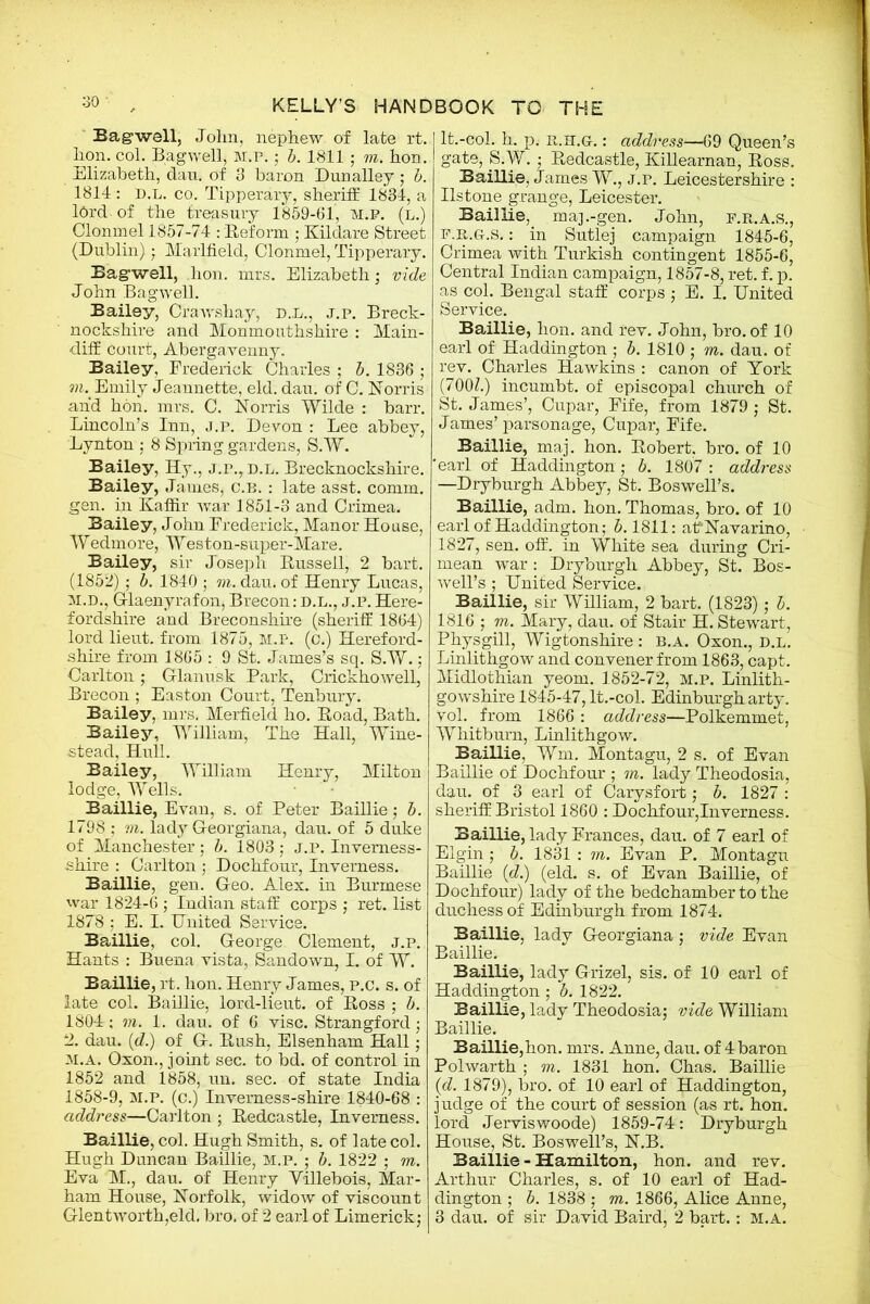 Bagwell, John, nephew of late rt. hon. col. Bagwell, M.P.; b. 1811 ; to. hon. Elizabeth, dau. of 3 baron Dunalley; b. 1814 : D.L. co. Tipperary, sheriff 1834, a lbrd of the treasury 1859-61, M.P. (l.) Clonmel 1857-74 : Reform ; Kildare Street (Dublin) • Marlfield, Clonmel, Tipperary. Bagwell, lion. mrs. Elizabeth; vide John Bagwell. Bailey, Cfawshay, d.l., j.p. Breck- nockshire and Monmouthshire : Main- diff court, Abergavenny. Bailey, Frederick Charles ; b. 1836 ; r)\ Emily Jeannette, eld. dau. of C. Norris and hon. mrs. C. Norris Wilde : barr. Lincoln’s Inn, j.p. Devon : Lee abbey, Lynton ; 8 Spring gardens, S.W. Bailey, Hy., j.p.,d.l. Brecknockshire. Bailey, James, c.b. : late asst. comm, gen. in Kaffir war 1851-3 and Crimea. Bailey, John Frederick, Manor House, Wedmore, Weston-super-Mare. Bailey, sir Joseph Russell, 2 bart. (1852); b. 1840 ; to. dau. of Henry Lucas, M.D., Glaenyrafon, Brecon: d.l., j.p. Here- fordshire and Breconshire (sheriff 1864) lord lieut. from 1875, M.P. (c.) Hereford- shire from 1865 : 9 St. James’s sq. S.W.; Carlton; Glanusk Park, Crickhowell, Brecon ; Easton Court, Tenbury. Bailey, mrs. Merfield ho. Road, Bath. Bailey, William, The Hall, Wine- stead, Hull. Bailey, William Henry, Milton lodge, Wells. Baillie, Evan, s. of Peter Baillie; b. 1798 ; to. lady Georgiana, dau. of 5 duke of Manchester; b. 1803; J.P. Inverness- shire : Carlton ; Dochfour, Inverness. Baillie, gen. Geo. Alex, in Burmese war 1824-6 ; Indian staff corps ; ret. list 1878 ; E. I. United Service. Baillie, col. George Clement, j.p. Hants : Buena vista, Sandown, I. of W. Baillie, rt. hon. Henry James, P.c. s. of late col. Baillie, lord-lieut. of Ross ; b. 1804 ; vi. 1. dau. of 6 vise. Strangford ; 2. dau. (d.) of G. Rush, Elsenham Hall; m.a. Oxon., joint sec. to bd. of control in 1852 and 1858, un. sec. of state India 1858-9, M.P. (c.) Inverness-shire 1840-68 : address—Carlton ; Redcastle, Inverness. Baillie, col. Hugh Smith, s. of late col. Hugh Duncan Baillie, M.P. ; b. 1822 ; to. Eva M., dau. of Henry Villebois, Mar- ham House, Norfolk, widow of viscount Glentworth,eld. bro. of 2 earl of Limerick; It.-coi. h. p; r>..H.Gr.: address—69 Queen’s gate, S.W.; Redcastle, Killearnan, Ross. Baillie, James W., J.P. Leicestershire : Ilstone grange, Leicester. Baillie, maj.-gen. John, f.r.a.s., f.R.G.s. : in Sutlej campaign 1845-6, Crimea with Turkish contingent 1855-6, Central Indian campaign, 1857-8, ret. f.p. as col. Bengal staff corps ; E. I. United Service. Baillie, hon. and rev. John, bro. of 10 earl of Haddington ; b. 1810 ; to. dau. of rev. Charles Hawkins : canon of York (700Z.) incumbt. of episcopal church of St. James’, Cupar, Fife, from 1879 ; St. James’parsonage, Cupar, Fife. Baillie, maj. hon. Robert, bro. of 10 earl of Haddington; b. 1807 : address —Dryburgh Abbey, St. Boswell’s. Baillie, adm. hon. Thomas, bro. of 10 earl of Haddington; 5.1811: affNavarino, 1827, sen. off. in White sea during Cri- mean war : Dryburgh Abbey, St. Bos- well’s ; United Service. Baillie, sir William, 2 bart. (1823); b. 1816 ; to. Mary, dau. of Stair H. Stewart, Physgill, Wigtonshire : b.a. Oxon., d.l. Linlithgow and convener from 1863, capt. Midlothian yeom. 1852-72, M.P. Linlith- gowshire 1845-47, lt.-col. Edinburgh arty. Vol. from 1866 : address—Polkemmet, Whitburn, Linlithgow. Baillie, Wm. Montagu, 2 s. of Evan Baillie of Dochfour ; m. lady Theodosia, dau. of 3 earl of Carysfort; b. 1827 : sheriff Bristol 1860 : Dochfour,Inverness. Baillie, lady Frances, dau. of 7 earl of Elgin ; b. 1831 : to. Evan P. Montagu Baillie (d.) (eld. s. of Evan Baillie, of Dochfour) lady of the bedchamber to the duchess of Edinburgh from 1874. Baillie, lady Georgiana ; vide Evan Baillie. Baillie, lady Grizel, sis. of 10 earl of Haddington ; b. 1822. Baillie, lady Theodosia; vide William Baillie. Baillie,hon. mrs. Anne, dau. of 4 baron Polwarth ; to. 1831 hon. Chas. Baillie (d. 1879), bro. of 10 earl of Haddington, judge of the court of session (as rt. hon. lord Jerviswoode) 1859-74: Dryburgh House, St. Boswell’s, N.B. Baillie - Hamilton, hon. and rev. Arthur Charles, s. of 10 earl of Had- dington ; b. 1838 ; to. 1866, Alice Anne, 3 dau. of sir David Baird, 2 bart.: M.A.