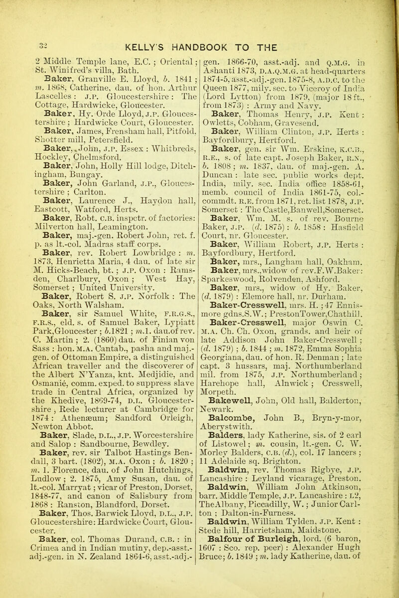 2 Middle Temple lane, E.C. ; Oriental; St. Winifred’s villa, Bath. Baker, G-ranville E. Lloyd, 6. 1841; m. 1868, Catherine, dau. of hon. Arthur Lascelles: j.p. Gloucestershire: The Cottage, Hardwicke, Gloucester. Baker, Hy. Orde Lloyd, j.p. Glouces- tershire ; Hardwicke Court, Gloucester. Baker, James, Erensham hall, Pitfold, Shotter mill, Petersfield. Baker,* John, j.p. Essex : Wliitbreds, Hockley, Chelmsford. Baker, John, Holly Hill lodge, Ditch- ingham, Bungay. Baker, John Garland, j.p., Glouces- tershire ; Carlton. Baker, Laurence J., Haydon hall, Eastcott, Watford, Herts. Baker, Robt. c.b. inspctr. of factories: Milverton hall, Leamington. Baker, maj.-gen. Robert John, ret. f. p. as lt.-col. Madras staff corps. Baker, rev. Robert Lowbridge : m. 1873, Henrietta Maria, 4 dau. of late sir M. Hicks-Beach, bt.; j.p. Oxon : Rams- den, Charlbury, Oxon ; West Hay, Somerset; United University. Baker, Robert S. J.p. Norfolk : The Oaks, North Walsham. Baker, sir Samuel White, F.R.G.S., F.R.S., eld. s. of Samuel Baker, Lypiatt Park,Gloucester ; 6.1821; m. 1. dau.of rev. C. Martin ; 2. (1860) dau. of Einian von Sass : hon. m.a. Cantab., pasha and maj.- gen. of Ottoman Empire, a distinguished African traveller and the discoverer of the Albert N’Yanza, knt. Medjidie, and Osmanie, comm, exped. to suppress slave trade in Central Africa, organized by the Khedive, 1869-74, d.l. Gloucester- shire , Rede lecturer at Cambridge for 1874: Athenaeum; Sandford Orleigh, Newton Abbot. Baker, Slade, D.L., j.p. Worcestershire and Salop : Sandbourne, Bewdley. Baker, rev. sir Talbot Hastings Ben- dall, 3 bart. (1802), m.a. Oxon ; b. 1820 ; m. 1. Elorence, dau. of John Hutchings, Ludlow; 2. 1875, Amy Susan, dau. of lt.-col. Marryat; vicar of Preston, Dorset, 1848-77, and canon of Salisbury from 1868 : Ranston, Blandford, Dorset. Baker, Thos. Barwick Lloyd, D.L., j.p. Gloucestershire: Hardwicke Court, Glou- cester. Baker, col. Thomas Durand, c.b. : in Crimea and in Indian mutiny, dep.-asst.- adj.-gen. in N. Zealand 1864-6, asst.-adj.- gen. 1866-70, asst.-adj. and Q.M.G-. in Ashanti 1873, d.a.q.m.g. at head-quarters 1874-5, asst.-adj .-gen. 1875-8, a.d.c. to thb Queen 1877, mily. sec. to Viceroy of India (Lord Lytton) from 1879, (major 18ft., from 1873) : Army and Navy. Baker, Thomas Henry, j.p. Kent : Owletts, Cobham, Gravesend. Baker, William Clinton, j.p. Herts : Bayfordbury, Hertford. Baker, gen. sir Wm. Erskine, k.c.b., r.e., s. of late capt. Joseph Baker, r.n., b. 1808 ; m. 1837, dau. of maj.-gen. A. Duncan : late sec. public works dept. India, mily. sec. India office 1858-61, memb. council of India 1861-75, col.- commdt. r.e. from 1871, ret. list 1878, j.p. Somerset: The Castle,Ban well,Somerset. Baker, Wm. M. s. of rev. Bourne Baker, j.p. (d. 1875): 5.1858: Hasfield Court, nr. Gloucester. Baker, William Robert, j.p. Herts : Bayfordbury, Hertford. Baker, mrs., Langham hall, Oakham. Baker, mrs.,widow of rev.E.W.Baker: Sparkeswood, Rolvenden, Ashford. Baker, mrs., widow of Hy. Baker, (d. 1879) : Elemore hall, nr. Durham. Baker-Cresswell, mrs. H.; 47 Ennis- more gdns.S.W.; PrestonTower,Chathill. Baker-Cresswell, major Oswin C. m.a. Ch. Ch. Oxon, grands, and heir of late Addison John Baker-Cresswell; (id. 1879); 6.1844 ; m. 1872, Emma Sophia Georgiana, dau. of hon. R. Denman; late capt. 3 hussars, maj. Northumberland mil. from 1875, J.p. Northumberland; Harehope hall, Alnwick; Cresswell, Morpeth. Bakewell, John, Old hall, Balderton, Newark. Balcombe, John B., Bryn-y-mor, Aberystwith. Balders, lady Katherine, sis. of 2 earl of Listowel; m. cousin, lt.-gen. C. W. Morley Balders, C.B. (e?.), col. 17 lancers ; 11 Adelaide sq. Brighton. Baldwin, rev. Thomas Rigbye, j.p. Lancashire : Ley land vicarage, Preston. Baldwin, William John Atkinson, barr. Middle Temple, J.P. Lancashire : l2, The Albany, Piccadilly, W.; Junior Carl- ton ; Dalton-in-Eurness. Baldwin, William Tylden, j.p. Kent : Stede hill, Harrietsham, Maidstone. Balfour of Burleigh, lord. (6 baron, 1607 : Sco. rep. peer) : Alexander Hugh Bruce; 6.1849 ; m. lady Katherine, dau. of