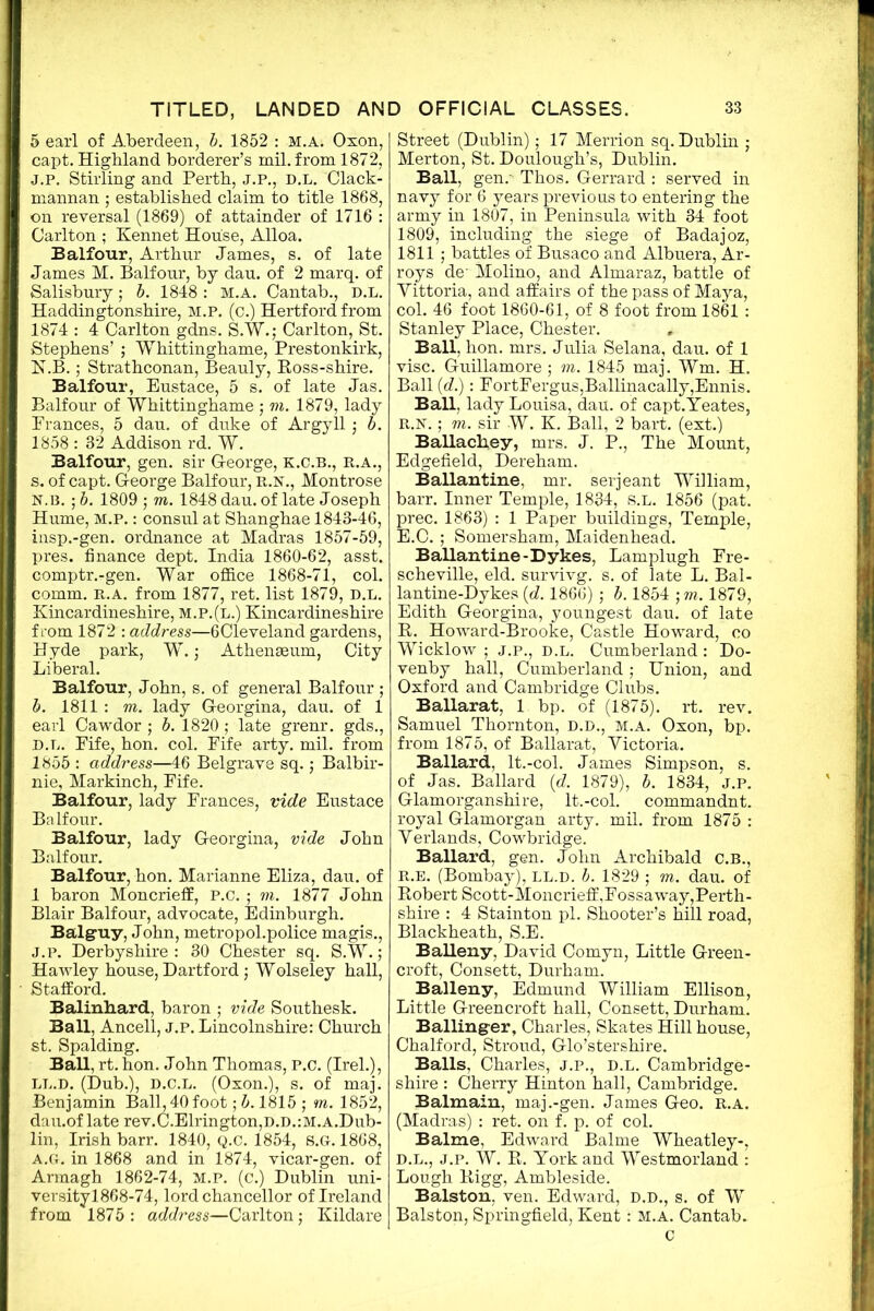 5 earl of Aberdeen, b. 1852 : m.a. Oxon, capt. Highland borderer’s mil. from 1872, J. p. Stirling and Perth, J.P., D.L. Clack- mannan ; established claim to title 1868, on reversal (1869) of attainder of 1716 : Carlton ; Kennet House, Alloa. Balfour, Arthur James, s. of late James M. Balfour, by dau. of 2 marq. of Salisbury; b. 1848 : M.A. Cantab., D.L. Haddingtonshire, m.p. (c.) Hertford from 1874 : 4 Carlton gdns. S.W.; Carlton, St. Stephens’ ; Whittinghame, Prestonkirk, K. B.; Strathconan, Beauly, Boss-shire. Balfour, Eustace, 5 s. of late Jas. Balfour of Whittinghame ; m. 1879, lady Prances, 5 dau. of duke of Argyll; b. 1858 : 82 Addison rd. W. Balfour, gen. sir George, k.c.b., r.a., s. of capt. George Balfour, r.n., Montrose N.B. ; b. 1809 ; m. 1848 dau. of late Joseph Hume, M.P.: consul at Shanghae 1843-46, insp.-gen. ordnance at Madras 1857-59, pres, finance dept. India 1860-62, asst, comptr.-gen. War office 1868-71, col. comm. R.A. from 1877, ret. list 1879, D.L. Kincardineshire, m.p.(l.) Kincardineshire from 1872 : address—6Cleveland gardens, Hyde park, W.; Athenaeum, City Liberal. Balfour, John, s. of general Balfour ; b. 1811 : m. lady Georgina, dau. of 1 earl Cawdor ; b. 1820 ; late grenr. gds., D.L. Fife, hon. col. Fife arty. mil. from 1855 : address—46 Belgrave sq.; Balbir- nie, Markinch, Fife. Balfour, lady Frances, vide Eustace Balfour. Balfour, lady Georgina, vide John Balfour. Balfour, hon. Marianne Eliza, dau. of 1 baron Moncrieflf, p.c. ; m. 1877 John Blair Balfour, advocate, Edinburgh. Balgmy, John, metropol.police magis., J.p. Derbyshire : 30 Chester sq. S.W.; Hawley house, Dartford; Wolseley hall, Stafford. Balinliard, baron ; vide Southesk. Ball, Ancell, j.p. Lincolnshire: Church st. Spalding. Ball, rt. hon. John Thomas, P.c. (Irel.), ll.d. (Dub.), d.c.l. (Oxon.), s. of maj. Benjamin Ball, 40 foot; b. 1815 ; m. 1852, dau.of late rev.C.Elrington,D.D.:M.A.Dub- lin, Irish barr. 1840, Q.C. 1854, S.G-. 1868, A.G. in 1868 and in 1874, vicar-gen. of Armagh 1862-74, m.p. (c.) Dublin uni- versityl868-74, lord chancellor of Ireland from 1875: address—Carlton; Kildare Street (Dublin); 17 Merrion sq. Dublin ; Merton, St. Doulough’s, Dublin. Ball, gen.' Thos. Gerrard : served in navy for 6 years previous to entering the army in 1807, in Peninsula with 34 foot 1809, including the siege of Badajoz, 1811 ; battles of Busaco and Albuera, Ar- roys de- Molino, and Almaraz, battle of Yittoria, and affairs of the pass of Maya, col. 46 foot 1860-61, of 8 foot from 1861 : Stanley Place, Chester. Ball, hon. mrs. Julia Selana, dau. of 1 vise. Guillamore; m. 1845 maj. Wm. H. Ball (d.): FortFergus,Ballinacally,Ennis. Ball, lady Louisa, dau. of capt.Yeates, R.N.; m. sir W. K. Ball, 2 bart. (ext.) BaUachey, mrs. J. P., The Mount, Edgefield, Dereham. Ballantine, mr. serjeant William, barr. Inner Temple, 1834, s.l. 1856 (pat. prec. 1863) : 1 Paper buildings, Temple, E.C.; Somersham, Maidenhead. Ballantine-Dykes, Lamplugh Fre- scheville, eld. survivg. s. of late L. Bal- lantine-Dykes [d. 1866) ; b. 1854 ; m. 1879, Edith Georgina, youngest dau. of late R. Howard-Brooke, Castle Howard, co Wicklow ; j.p., D.L. Cumberland : Do- venby hall, Cumberland; Union, and Oxford and Cambridge Clubs. Ballarat, 1 bp. of (1875). rt. rev. Samuel Thornton, D.D., M.A. Oxon, bp. from 1875, of Ballarat, Victoria. Ballard, lt.-col. James Simpson, s. of Jas. Ballard (d. 1879), b. 1834, j.p. Glamorganshire, lt.-col. commandnt. royal Glamorgan arty. mil. from 1875 : Yerlands, Cowbridge. Ballard, gen. John Archibald C.B., R.E. (Bombay), LL.D. b. 1829 ; m. dau. of Robert Scott-Moncrieff,Fossaway,Perth- shire : 4 Stainton pi. Shooter’s hill road, Blackheath, S.E. Balleny, David Comyn, Little Green- croft, Consett, Durham. Balleny, Edmund William Ellison, Little Greencroft hall, Consett, Durham. Balling-er, Charles, Skates Hill house, Chalford, Stroud, Glo’stershire. Balls, Charles, j.p., d.l. Cambridge- shire : Cherry Hinton hall, Cambridge. Balmain, maj.-gen. James Geo. r.a. (Madras) : ret. on f. p. of col. Balme, Edward Balme Wheatley-, d.l., j.p. W. R. York and Westmorland : Lough Rigg, Ambleside. Balston, ven. Edward, D.D., s. of W Balston, Springfield, Kent: M.a. Cantab. c