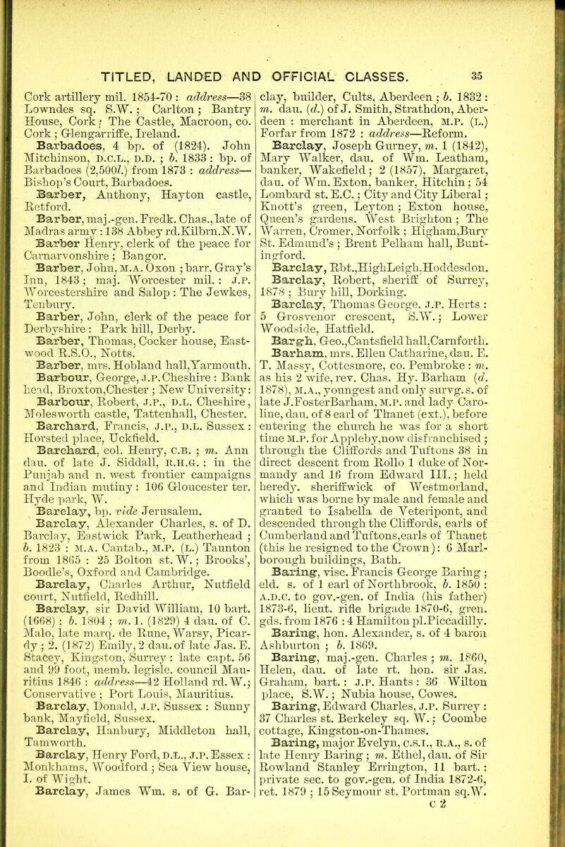 Cork artillery mil. 1854-70 : address—38 Lowndes sq. S.W. ; Carlton; Bantry House, Cork ? The Castle, Macroon, co. Cork; Glengarriffe, Ireland. Barbadoes, 4 bp. of (1824). John Mitchinson, D.O.L., D.D. ; b. 1833 : bp. of Barbadoes (2,500Z.) from 1873 : address— Bishop’s Court, Barbadoes. Barber, Anthony, Hayton castle, Retford. Barber, maj.-gen.Fredk. Chas.,late of Madras army: 138 Abbey rd.Kilbrn.N.W. Barber Henry, clerk of the peace for Carnarvonshire; Bangor. Barber, John, m.a. Oxon ; barr. G-ray’s Inn, 1843; maj. Worcester mil.: J.P. Worcestershire and Salop : The Jewkes, Tenbury. Barber, John, clerk of the peace for Derbyshire : Park hill, Derby. Barber, Thomas, Cocker house, East- wood R.S.O., Notts. Barber, mrs. Hobland hall,Yarmouth. Barbour, George, J.P.Cheshire : Bank head, Broxton,Chester ; New University: Barbour, Robert, j.p., d.l. Cheshire, Molesworth castle, Tattenhall, Chester. Barchard, Erancis, j.p., d.l. Sussex : Horsted place, Uckfield. Barchard, col. Henry, C.b. ; m. Ann dau. of late J. Siddall, R.H.G. : in the Punjab and n. west frontier campaigns and Indian mutiny: 106 Gloucester ter. Hyde park, W. Barclay, bp. vide Jerusalem. Barclay, Alexander Charles, s. of D. Barclay, Eastwick Park, Leatherhead ; b. 1823 : M.A. Cantab., M.P. (l.) Taunton from 1865 : 25 Bolton st. W.; Brooks’, Boodle’s, Oxford and Cambridge. Barclay, Charles Arthur, Nutfield court, Nutfield, Redhill. Barclay, sir David William, 10 bart. (1668) ; b. 1804 ; m. 1. (1829) 4 dau. of C. Malo, late marq. de Rune, Warsy, Picar- dy ; 2. (1872) Emily, 2 dau. of late Jas. E. Stacey, Kingston, Surrey: late capt. 56 and 99 foot, memb. legisle. council Mau- ritius 1846 : address—42 Holland rd. W.; Conservative ; Port Louis, Mauritius. Barclay, Donald, J.P. Sussex : Sunny bank, Mayfield, Sussex. Barclay, Hanbury, Middleton hall, Tamworth. Barclay, Henry Ford, D.L., j.p. Essex : Monkhams, Woodford ; Sea Yiew house, I. of Wight. Barclay, James Wm. s. of G. Bar- clay, builder, Cults, Aberdeen ; b. 1832 : m. dau. {d.) of J. Smith, Strathdon, Aber- deen : merchant in Aberdeen, m.p. (l.) Forfar from 1872 : address—Reform. Barclay, Joseph Gurney, m. 1 (1842), Mary Walker, dau. of Wm. Leatham, banker, Wakefield; 2 (1857), Margaret, dau. of Wm. Exton, banker, Hitchin; 54 Lombard st. E.C.; City and City Liberal ; Knott’s green, Leyton; Exton house, Queen’s gardens, West Brighton ; The Warren, Cromer, Norfolk ; Higham,Bury St. Edmund’s ; Brent Pelham hall, Bunt- ingford. Barclay, Rbt.,HighLeigh,Hoddesdon. Barclay, Robert, sheriff of Surrey, 1878 ; Bury hill, Dorking. Barclay, Thomas George, j.p. Herts : 5 Grosvenor crescent, S.W.; Lower Woodside, Hatfield. Bargh, Geo.,Cantsfield hall,Carnforth. Barham, mrs. Ellen Catharine, dau. E. T. Massy, Cottesmore, co. Pembroke : m. as his 2 wife, rev. Chas. Hy. Barham (d. 1878), M. A., youngest and only survg. s. of late J.FosterBarham, M.P. and lady Caro- line, dau. of 8 earl of Thanet (ext.), before entering the church he was for a short time M.P. for Appleby,now disfranchised; through the Cliffords and Tuftons 38 in direct descent from Rollo 1 duke of Nor- mandy and 16 from Edward III.; held heredy. sheriffwick of Westmorland, which was borne by male and female and granted to Isabella de Yeteripont, and descended through the Cliffords, earls of Cumberland and Tuftons,earls of Thanet (this he resigned to the Crown): 6 Marl- borough buildings, Bath. Baring-, vise. Francis George Baring ; eld. s. of 1 earl of Northbrook, b. 1850 : A.D.C. to gov.-gen. of India (his father) 1873-6, lieut. rifle brigade 1870-6, gren. gds. from 1876 :4 Hamilton pl.Piccadilly. Baring1, hon. Alexander, s. of 4 baron Ashburton ; b. 1869. Baring, maj .-gen. Charles ; m. 1860, Helen, dau. of late rt. hon. sir Jas. Graham, bart.: j.p. Hants: 36 Wilton place, S.W.; Nubia house, Cowes. Baring, Edward Charles, j.p. Surrey : 37 Charles st. Berkeley sq. W.: Coombe cottage, Kingston-on-Thames. Baring, major Evelyn, c.s.i., R.A., s. of late Henry Baring ; m. Ethel, dau. of Sir Rowland Stanley Errington, 11 bart.: private sec. to gov.-gen. of India 1872-6, ret. 1879 ; 15 Seymour st. Portman sq.W. C 2