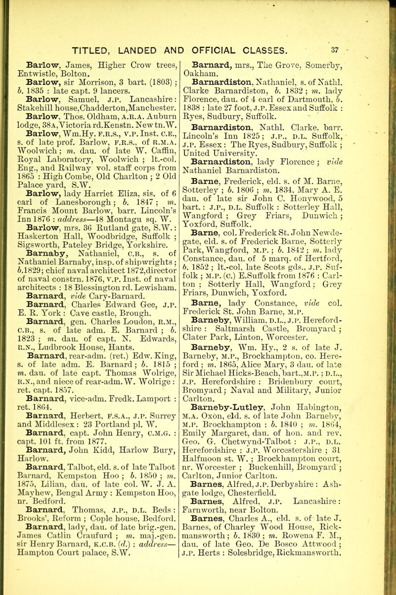 Barlow, James, Higher Crow trees, Entwistle, Bolton. Barlow, sir Morrison, 3 hart. (1803) ; b. 1835 : late capt. 9 lancers. Barlow, Samuel, j.p. Lancashire: Stakehill house,Chadderton,Manchester. Barlow, Thos. Oldham, a.r.a. Auburn lodge, 38a,Victoria rd.Kenstn. Newtn.W. Barlow, Wm.Hy. f.r.s., y.p. Inst. c.E., s. of late prof. Barlow, F.R.S., of R.M.A. Woolwich; m. dau. of late W. Caffin, Royal Laboratory, Woolwich ; lt.-col. Eng., and Railway vol. staff corps from 1865 : High Combe, Old Charlton ; 2 Old Palace yard, S.W. Barlow, lady Harriet Eliza, sis. of 6 earl of Lanesborough; b. 1847; m. Francis Mount Barlow, barr. Lincoln’s Inn 1876 : address—48 Montagu sq. W. Barlow, mrs. 36 Rutland gate, S.W.: Haskerton Hall, Woodbridge, Suffolk ; Sigsworth, Pateley Bridge, Yorkshire. Barnaby, Nathaniel, C.B., s. of Nathaniel Barnaby, insp. of shipwrights ; 5.1829; chief naval architect 1872,director of naval constrn. 1876, v.p. Inst, of naval architects : 18 Blessingtonrd. Lewisham. Barnard, vide Cary-Barnard. Barnard, Charles Edward Gee, j.p. E. R. York : Cave castle, Brough. Barnard, gen. Charles Loudon, r.m., C.B., s. of late adm. E. Barnard ; b. 1823 ; m. dau. of capt. N. Edwards, R.N., Ludbrook House, Hants. Barnard, rear-adm. (ret.) Edw. King, s. of late adm. E. Barnard; b. 1815 ; m. dau. of late capt. Thomas Wolrige, R.N., and niece of rear-adm. W. Wolrige : ret. capt. 1857. Barnard, vice-adm. Fredk. Lamport : ret. 1864. Barnard, Herbert, f.s.a., j.p. Surrey and Middlesex : 23 Portland pi. W. Barnard, capt. John Henry, c.m.g. : capt. 101 ft. from 1877. Barnard, John Kidd, Harlow Bury, Harlow. Barnard, Talbot, eld. s. of late Talbot Barnard, Kempston Hoo ; b. 1850 ; m. 1875, Lilian, dau. of late col. W. J. A. Mayhew, Bengal Army: Kempston Hoo, nr. Bedford. Barnard, Thomas, j.p., d.l. Beds: Brooks’, Reform ; Cople house, Bedford. Barnard, lady, dau. of late brig.-gen. James Catlin Craufurd ; m. maj.-gen. sir Henry Barnard, K.C.B. (d.) : address— Hampton Court palace, S.W. Barnard, mrs., The Grove, Somefhy, Oakham. Barnardiston, Nathaniel, s. of Nathl. Clarke Barnardiston, b. 1832 ; m. lady Florence, dau. of 4 earl of Dartmouth, b. 1838 : late 27 foot, J.P. Essex and Suffolk : Ryes, Sudbury, Suffolk. Barnardiston, Nathl. Clarke, barr. Lincoln’s Inn 1825; J.P., D.L. Suffolk, j.p. Essex: The Ryes, Sudbury, Suffolk ; United University. Barnardiston, lady Florence; vide Nathaniel Barnardiston. Barne, Frederick, eld. s. of M. Barne, Sotterley ; b. 1806 ; to. 1834, Mary A. E. dau. of late sir John C. Honywood, 5 bart.: J.P., D.L. Suffolk : Sotterley Hall, Wangford ; Grey Friars, Dunwich; Yoxford, Suffolk. Barne, col. Frederick St. JohnNewde- gate, eld. s. of Frederick Barne, Sotterly Park, Wangford, M.P.; b. 1842 ; to. lady Constance, dau. of 5 marq. of Hertford, b. 1852 ; lt.-col. late Scots gds., j.p. Suf- folk ; M.P. (c.) E.Suffolk from 1876 : Carl- ton ; Sotterly Hall, Wangford; Grey Friars, Dunwich, Yoxford. Barne, lady Constance, vide col. Frederick St. John Barne, M.P. Barneby, William, D.L., j.p. Hereford- shire : Saltmarsh Castle, Bromyard ; Clater Park, Linton, Worcester. Barneby, Wm. Hy., 2 s. of late J. Barneby, M.P., Brockhampton, co. Here- ford ; to. 1865, Alice Mary, 3 dau. of late Sir Michael Hicks-Beach, bart.,M.P.; D.L., J.P. Herefordshire : Bridenbury court, Bromyard; Naval and Military, Junior Carlton. Barneby-liutley, John Habington, m.a. Oxon, eld. s. of late John Barneby, M.P. Brockhampton : b. 1840 ; to. 1864, Emily Margaret, dau. of hon. and rev. Geo. G. Chetwynd-Talbot : J.P., D.L. Herefordshire : j.p. Worcestershire ; 31 Halfmoon st. W. ; Brockhampton court, nr. Worcester ; Buckenhill, Bromyard'; Carlton, Junior Carlton. Barnes, Alfred, j.p. Derbyshire : Ash- gate lodge, Chesterfield. Barnes, Alfred, J.P. Lancashire: Farnworth, near Bolton. Barnes, Charles A., eld. s. of late J. Barnes, of Charley Wood House, Rick- mansworth; b. 1830 ; to. Rowena F. M., dau. of late Geo. De Bosco Attwood ; j.p. Herts : Solesbridge, Rickmansworth.