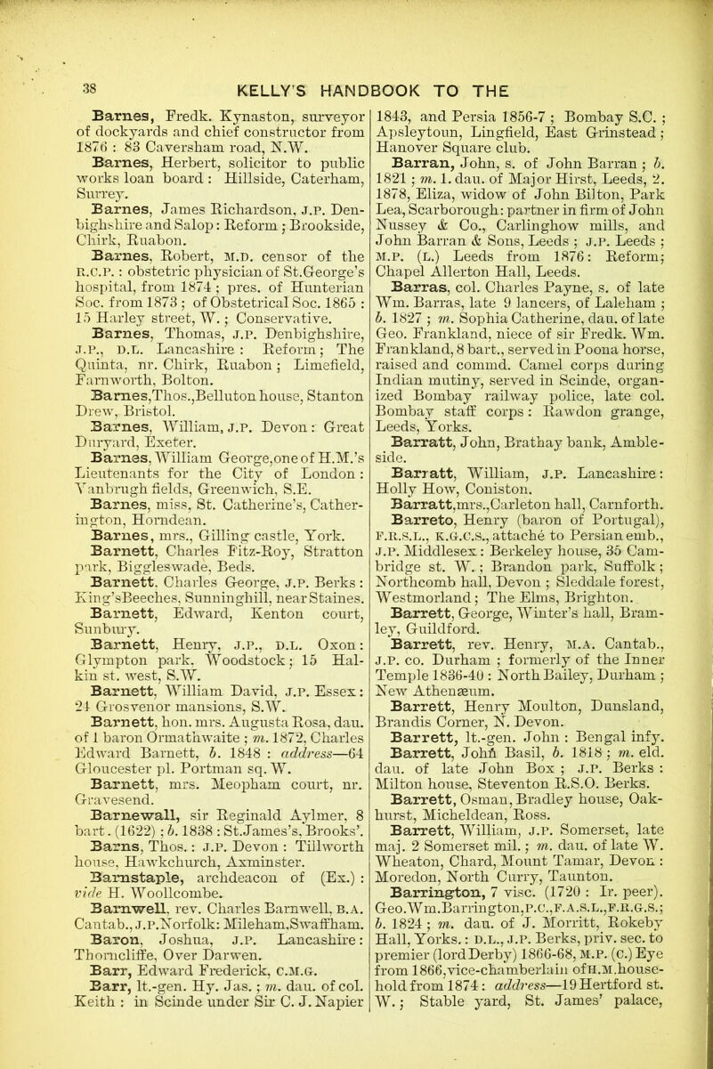 Barnes, Fredk. Kynaston, surveyor of dockyards and chief constructor from 1876 : 83 Caversham road, N.W. Barnes, Herbert, solicitor to public works loan board : Hillside, Caterham, Surrey. Barnes, James Richardson, j.p. Den- bighshire and Salop: Reform; Brookside, Chirk, Ruabon. Barnes, Robert, m.d. censor of the R.C.P.: obstetric physician of St.George’s hospital, from 1874 ; pres, of Hunterian Soc. from 1873 ; of Obstetrical Soc. 1865 : 15 Harley street, W.; Conservative. Barnes, Thomas, j.p. Denbighshire, J.p., D.L. Lancashire: Reform; The Quinta, nr. Chirk, Ruabon; Limefield, Farnworth, Bolton. Barnes,Thos.,Belluton house, Stanton Drew, Bristol. Barnes, William, j.p. Devon : Great Dnryard, Exeter. Barnes, William George,one of H.M.’s Lieutenants for the City of London: Yanbrugh fields, Greenwich, S.E. Barnes, miss, St. Catherine’s, Cather- ington, Homdean. Barnes, mrs., Gilling castle, York. Barnett, Charles Fitz-Roy, Stratton park, Biggleswade, Beds. Barnett. Charles George, j.p. Berks : King’sBeeches, Sunninghill, near Staines. Barnett, Edward, Kenton court, Sunbury. Barnett, Henry, j.p., d.l. Oxon: Glympton park, Woodstock; 15 Hal- kin st. west, S.W. Barnett, William David, j.p. Essex: 24 Grosvenor mansions, S.W. Barnett, hon. mrs. Augusta Rosa, dau. of 1 baron Ormathwaite ; m. 1872, Charles Edward Barnett, b. 1848 : address—64 Gloucester pi. Portman sq. W. Barnett, mrs. Meopham court, nr. Gravesend. Barnewall, sir Reginald Aylmer, 8 bart. (1622) ; b. 1838 : St.James’s, Brooks’. Barns, Thos.: J.P. Devon : Tillworth house, Hawkchurch, Axminster. Barnstaple, archdeacon of (Ex.) : vide H. Woollcombe. Barnwell, rev. Charles Barnwell, b.a. Cantab., J.P.Norfolk: Mileham.S waff ham. Baron, Joshua, j.p. Lancashire: Thorncliffe, Over Darwen. Barr, Edward Frederick, C.M.G. Barr, lt.-gen. Hy. Jas.; m. dau. of col. Keith : in Scinde under Sir C. J. Napier 1843, and Persia 1856-7 ; Bombay S.C. ; Apsleytoun, Lingfield, East Grinstead; Hanover Square club. Barran, John, s. of John Barran ; b. 1821; m. 1. dau. of Major Hirst, Leeds, 2. 1878, Eliza, widow of John Bilton, Park Lea, Scarborough: partner in firm of John Nussey & Co., Carlinghow mills, and John Barran & Sons, Leeds ; j.p. Leeds ; M.P. (l.) Leeds from 1876: Reform; Chapel Allerton Hall, Leeds. Barras, col. Charles Payne, s. of late Wm. Barras, late 9 lancers, of Laleham ; b. 1827 ; m. Sophia Catherine, dau. of late Geo. Frankland, niece of sir Fredk. Wm. Frankland, 8 bart., served in Poona horse, raised and commd. Camel corps daring Indian mutiny, served in Scinde, organ- ized Bombay railway police, late col. Bombay staff corps: Rawdon grange, Leeds, Yorks. Barratt, John, Brathay bank, Amble - side. Barratt, William, j.p. Lancashire: Holly How, Coniston. Barratt,mrs.,Carleton hall, Carnforth. Barreto, Henry (baron of Portugal), f.r.s.l., K.G.C.S., attache to Persian emb., j.p. Middlesex: Berkeley house, 35 Cam- bridge st. W. ; Brandon park, Suffolk; Northcomb hall, Devon ; Sleddale forest, Westmorland; The Elms, Brighton. Barrett, George, Winter’s hall, Bram- ley, Guildford. Barrett, rev. Henry, m.a. Cantab., J.P. co. Durham ; formerly of the Inner Temple 1836-40 : North Bailey, Durham ; New Athenaeum. Barrett, Henry Moulton, Dunsland, Brandis Corner, N. Devon. Barrett, lt.-gen. John : Bengal infy. Barrett, Johfi Basil, b. 1818; m. eld. dau. of late John Box ; J.P. Berks : Milton house, Steventon R.S.O. Berks. Barrett, Osman, Bradley house, Oak- hurst, Micheldean, Ross. Barrett, William, j.p. Somerset, late maj. 2 Somerset mil.; m. dau. of late W. Wheaton, Chard, Mount Tamar, Devon : Moredon, North Curry, Taunton. Barrington, 7 vise. (1720 : Ir. peer). Geo.Wm.Barrington,P.C.,F.A.S.L.,P.R.G.S.; b. 1824; m. dau. of J. Morritt, Rokeby Hall, Yorks.: d.l., j.p. Berks, priv. sec. to premier (lordDerby) 1866-68, M.P. (c.) Eye from 1866,vice-chamberlain ofH.M.house- hold from 1874: address—19 Hertford st. W.; Stable yard, St. James’ palace,