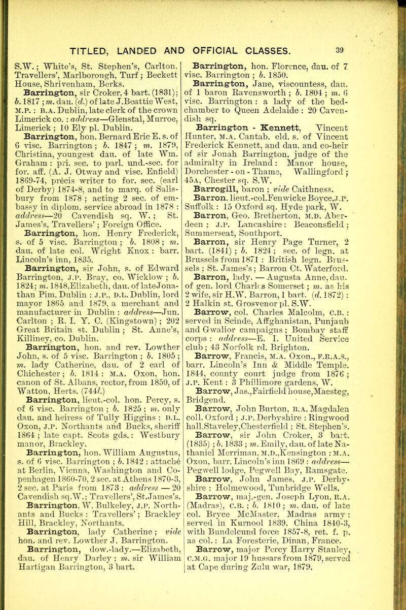 S.W.; White’s, St. Stephen’s, Carlton. Travellers’, Marlborough, Turf ; Beckett House, Shrivenham, Berks. Barrington, sir Croker,4 bart. (1831); b. 1817 ; m. dau. (d.) of late J.Beattie West, M.P.: B.A. Dublin, late clerk of the crown Limerick co. : address—G-lenstal, Murroe, Limerick; 10 Ely pi. Dublin. Barrington, hon. Bernard Eric E. s. of 6 vise. Barrington; b. 1847 ; m. 1879, Christina, youngest dau. of late Wm. Graham : pri. sec. to pari, und.-sec. for for. aff. (A. J. Otway and vise. Enfield) 1869-74, precis writer to for. sec. (earl of Derby) 1874-8, and to marq. of Salis- bury from 1878 ; acting 2 sec. of em- bassy in diplom. service abroad in 1878 : address—20 Cavendish sq. W. ; St. James’s, Travellers’; Foreign Office. Barrington, hon. Henry Frederick, s. of 5 vise. Barrington ; b. 1808; m. dau. of late col. Wright Knox : barr. Lincoln’s inn, 1835. Barrington, sir John, s. of Edward Barrington, j.p. Bray, co. Wicklow ; b. 1824; m. 1848,Elizabeth, dau. of lateJona- than Pirn, Dublin : J.P., D.L. Dublin, lord mayor 1865 and 1879, a merchant and manufacturer in Dublin : address—Jun. Carlton ; B. I. Y. C. (Kingstown); 202 Great Britain st. Dublin; St. Anne’s, Killiney, co. Dublin. Barrington, hon. and rev. Lowther John, s. of 5 vise. Barrington ; b. 1805 ; vi. lady Catherine, dau. of 2 earl of Chichester; b. 1814: m.a. Oxon, hon. canon of St. Albans, rector, from 1850, of Watton, Herts. (744?.) Barrington, lieut.-col. hon. Percy, s. of 6 vise. Barrington ; b. 1825; m. only dau. and heiress of Tully Higgins : D.L. Oxon, J.P. Northants and Bucks, sheriff 1864; late capt. Scots gds.: Westbury manor, Brackley. Barrington, hon. William Augustus, s. of 6 vise. Barrington ; b. 1842 : attach^ at Berlin, Vienna, Washington and Co- penhagen 1860-70,2 sec. at Athens 1870-3, 2 sec. at Paris from 1873 : address —20 Cavendish sq.W.; Travellers’, St. James’s. Barrington. W. Bulkeley, j.p. North- ants and Bucks : Travellers’; Brackley Hill, Brackley, Northants. Barrington, lady Catherine; vide hon. and rev. Lowther J. Barrington. Barrington, dow.-lady.—Elizabeth, dau. of Henry Darley ; m. sir William Hartigan Barrington, 3 bart. Barrington, hon. Florence, dau. of 7 vise. Barrington ; b. 1850. Barrington, Jane, viscountess, dau. of 1 baron Bavensworth ; b. 1804 ; m. 6 vise. Barrington : a lady of the bed- chamber to Queen Adelaide : 20 Caven- dish sq. Barrington - Kennett, Vincent Hunter, m.a. Cantab, eld. s. of Vincent Frederick Kennett, and dau. and co-heir of sir Jonah Barrington, judge of the admiralty in Ireland: Manor house, Dorchester - on - Thame, Wallingford : 45a, Chester sq. S.W. Barrogill, baron ; vide Caithness. Barron. lieut.-col.Fenwicke Boyce,j.p. Suffolk : 15 Oxford sq. Hyde park, W. Barron, Geo. Bretherton, m.d. Aber- deen ; J.P. Lancashire: Beaconsfield; Summerseat, Southport. Barron, sir Henry Page Turner, 2 bart. (1841) ; b. 1824 ; sec. of legn. at Brussels from 1871 : British legn. Brus- sels ; St. James’s; Barron Ct. Waterford. Barron, lady. — Augusta Anne, dau. of gen. lord Charles Somerset; m. as his 2 wife, sir H.W. Barron, 1 bart. (d. 1872) ; 2 Halkin st. Grosvenor pi. S.W. Barrow, col. Charles Malcolm, C.B. : served in Scinde, Affghanistan, Punjaub and Gwalior campaigns ; Bombay staff corps : address—E. I. United Service club ; 43 Norfolk rd. Brighton. Barrow, Francis, M.A. Oxon., F.R.A.S., barr. Lincoln’s Inn & Middle Temple. 1844, county court judge from 1876 ; j.p. Kent: 3 Phillimore gardens, W. Barrow, Jas.,Fairfield house,Maesteg, Bridgend. Barrow, John Burton, b.a. Magdalen coll. Oxford ; J.p. Derbyshire : Bingwood hall.Staveley,Chesterfield ; St. Stephen’s. Barrow, sir John Croker, 3 bart. (1835) ; b. 1833 ; m. Emily, dau. of late Na- thaniel Merriman, m.d.,Kensington : M.A. Oxon, barr. Lincoln’s inn 1869 : address—* Pegwell lodge, Pegwell Bay, Bamsgate. Barrow, John James, j.p. Derby- shire : Holmewood, Tunbridge Wells. Barrow, maj.-gen. Joseph Lyon, b.a. (Madras), C.B. ; b. 1810; m. dau. of late col. Bryce McMaster, Madras army: served in Kumool 1839, China 1840-3, with Bundelcund force 1857-8, ret. f. p. as col.: La Foresterie, Dinan, France. Barrow, major Percy Harry Stanley, C.M.Gr. major 19 hussars from 1879, served | at Cape during Zulu war, 1879.