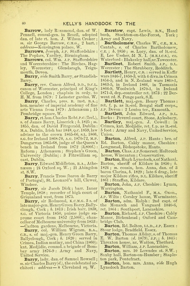 Barrow, lady Rosamond, dau. of W. Pennell, consul-gen. in Brazil, adopted dau. of late rt. hon. J. Wilson Croker ; m. sir G-eorge Barrow, C.M.G., 2 bart.: address—Kensington palace, W„ Barrows, Joseph, j.p. Staffordshire : The Poplars, Yardley, Birmingham. Barrows, col. Wm. j.p. Staffordshire and Worcestershire: The Birches, Hag- ley, Worcester; Glendaragh, Teign- mouth, Devon. Barry, vide Smith Barry, or Standish- Barry. Barry, rev. Canon Alfred, D.D., d.c.l. canon of Worcester, principal of King’s College, London ; chaplain in ordy. to H. M. from 1879 : 7 Leinster gardns. W. Barry, Charles, pres. R. Inst. b.a. ; hon. member of imperial academy of fine arts Vienna from 1879: Athenaeum; 15 Pembridge square, W. Barry, rt.hon.Charles Robt.P.c.(IreL), s. of James Barry, Limerick ; b. 1825 ; m. 1855, dau. of David Fitzgerald, Dublin : M.A. Dublin, Irish bar 1848, Q.c. 1859, law adviser to the crown 1865-66, s.L. 1866, s.G. for Ireland 1868-70, A.G. 1870-72, M.P. Dungarvan 1865-68, judge of the Queen’s bench in Ireland from 1872 (8,800/.) : Reform ; Athenaeum ; Stephen’s Green, University (Dublin): 3 Fitzwilliam sq. east, Dublin. Barry, Edward Middleton, R.A., Athe- naeum ; 24 Oxford sq. W. ; 21 Abingdon st. S.W. Barry, Francis Tress (baron de Barry of Portugal), St. Leonard’s hill, Clewer, Windsor. Barry, sir Jacob Dirk; barr. Inner Temple, 1858 ; recorder of high court of Griqualand west, from 1875. Barry, sir Redmond, K.C.M.G. 3 s. of late maj or-gen. Henry Green Barry,Bally- clough, Cork ; b. 1813 : Irish barr. 1838, S.G. of Victoria 1850, puisne judge su- preme court from 1852 (2,500/.), chan- cellor of Melbourne university from 1853 : —Carlton gardens, Melbourne, Victoria. Barry, col. William Wigram, R.A., C.B., s. of maj.-gen. Henry Green Barry, Ballyclough, Cork; b. 1820 : served in Crimea, Indian mutiny, and China (1860): knt. Medjidie, commd. a brigade of Bom- bay army 1876-9 : Army and Navy, United Service. Barry, lady. dau. of Samuel Rowsell; m. sir Charles Barry(f/.), the celebrated ar- chitect : address — 8 Cleveland sq. W. Barstow, capt. Lewis, R.N., Hazel bush, Stockton-on-the-Forest, York; Army and Navy. Bartholomew, Charles W., C.E., M.A. Cantab., s. of Charles Bartholomew, c.E. ; b. 1850 ; m. Lucy, dau. of lt.-col. E. Lee Ussher, 51 N. I. (h.e.i.c.S.), co. Waterford : Blakesley hall,nr.Towcester. Bartleet, Robert Smith, j.p., d.l. Worcester : The Shrubbery, Redditch. Bartlett, Henry, c.b. : served in Kaffir wars 1846-7,1850-3, with 4 divn.in Crimea 1854-5, and in N. Zealand wars 1860-1, 1863-5, in Ireland 1866, in Tasmania 1866-9, Woolwich 1870-1, in Ireland 1871-3, dep.-controller ret. 1873 : 22 Der- went rd. S. Penge park, S.E. Bartlett, maj.-gen. Henry Thomas : ret. f. p. as lt.-col. Bengal staff corps., j.p. Devon : 2 Louisa ter., Exmouth. Bartlett, John Edward, j.p., d.l. Bucks : Peverel court, Stone, Aylesbury. Bartley, maj.-gen. J. Cowell: in Crimea, knt. Medjidie, ret. f. p. as lt.-col. 5 foot: Army and Navy, United Service, Union. Barton, Alfred, j.p. Hants : bro. of Rd. Barton, Caldy manor, Cheshire: Longmead, Bishopstoke, Hants. Barton, Chas. j.p.Somerset: Holbrook house, Wincanton; Conservative. Barton, Hugh Lynedoch, s.of Nathanl. Barton, sheriff of Kildare in 1850 ; b. 1824 ; m. cousin, hon. Anna, dau. of 3 baron Clarina, b. 1829 ; late 6 drag., late major Kildare rifles, D.L. Kildare, sheriff 1861 : Straffan, Kildare. Barton, John, j.p. Cheshire: Lymm, Warrington. Barton, Nathaniel F., M.A. Oxon., j.p. Wilts : Corsley house, Warminster. Barton, adm. Ralph : 2nd capt. of the Monarch and Vanguard 1840-6, ret. 1864 : Southport, Lancashire. Barton, Richard, j.p. Cheshire : Caldy Manor, Birkenhead ; Oxford and Cam- bridge Club. Barton, Rd. Bolton, ll.d., j.p. Essex : Stour lodge, Bradfield, Essex. Barton, Thomas Allday, s. of Thomas E. W. Barton (d. 1879), J.P.; b. 1845: Threxton house, nr. Watton, Thetford. Barton, William, j.p. Lancashire. Barton, mrs. 10 Lowndes st. S.W. ; Saxby hall, Barton-on-Humber ; Staple- ton park, Pontefract. Barton, hon. mrs. Anna, vide Hugh Lynedoch Barton.