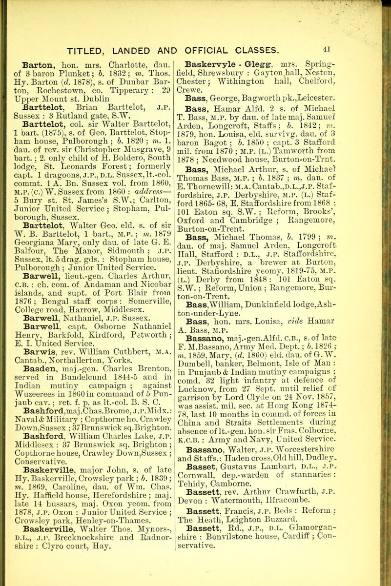 Barton, hon. mrs. Charlotte, dau. of 3 baron Plunket; b. 1832; m. Thos. Hy. Barton id. 1878), s. of Dunbar Bar- ton, Rochestown, co. Tipperary: 29 Upper Mount st. Dublin Barttelot, Brian Barttelot, j.p. Sussex : 3 Rutland gate, S.W. Barttelot, col. sir Walter Barttelot, 1 bart. (1875), s. of Geo. Barttelot, Stop- ham house, Pulborough ; b. 1820 ; m. 1. dau. of rev. sir Christopher Musgrave, 9 bart.; 2. only child of H. Boldero, South lodge, St. Leonards Porest; formerly capt. 1 dragoons, J.P.,D.L. Sussex, It.-col. commt. 1 A. Bn. Sussex vol. from 1860, M.P. (c.) W. Sussex from 1860: address— 5 Bury st. St. James’s S.W.; Carlton, Junior United Service; Stopham, Pul- borough, Sussex. Barttelot, Walter Geo. eld. s. of sir W. B. Barttelot, 1 bart., M.P.; m. 1879 Georgiana Mary, only dau. of late G. E. Balfour, The Manor, Sidmouth; J.P. Sussex, It. 5 drag. gds. : Stopham house, Pulborough; Junior United Service. Barwell, lieut.-gen. Charles Arthur, C. B.: ch. com. of Andaman and Nicobar islands, and supt. of Port Blair from 1876 ; Bengal staff corps : Somerville, College road, Harrow, Middlesex. Barwell, Nathaniel, j.p. Sussex. Barwell, capt. Osborne Nathaniel Henry, Barkfold, Kirdford, Petworth; E. I. United Service. Barwis, rev. William Cuthbert, M.A. Cantab., Northallerton, Yorks. Basden, maj.-gen. Charles Brenton, served in Bundelcund 1844-5 and in Indian mutiny campaign ; against Wuzeerees in 1860 in command of 5 Pun- jaub cav.; ret. f. p. as lt.-col. B. S. C. Bashford,maj .Chas.Brome, j.P.Midx.: Naval & Military ; Copthorneho. Crawley Down,Sussex ; 37Brunswick sq.Brighton. Bash ford, William Charles Lake, j.p. Middlesex : 37 Brunswick sq. Brighton ; Copthorne house, Crawley Down,Sussex; Conservative. Baskerville, major John, s. of late Hy. Baskerville, Crowsley park; b. 1839 ; m. 1869, Caroline, dau. of Wm. Chas. Hy. Haffieldhouse, Herefordshire; maj. late 14 hussars, maj. Oxon yeom. from 1878, J.P. Oxon : Junior United Service ; Crowsley park, Henley-on-Thames. Baskerville, Walter Thos. Mynors-, D. L., j.p. Brecknockshire and Radnor- shire : Clyro court, Hay. Baskervyle - Glegg1, mrs. Spring- field, Shrewsbury : Gayton,hall, Neston, Chester; Withington hall, Chelford, Crewe. Bass, George, Bagworth pk.,Leicester. Bass, Hamar Alfd. 2 s. of Michael T. Bass, m.p. by dau. of late maj. Samuel Arden, Longcroft, Staffs; b. 1842; m. 1879, hon. Louisa, eld. survivg. dau. of 3 baron Bagot; b. 1850 ; capt. 3 Stafford mil. from 1870 ; M.P. (l.) Tamworth from 1878 ; Needwood house, Burton-on-Trnt. Bass, Michael Arthur, s. of Michael Thomas Bass, M.P. ; b. 1837 ; m. dau. of E. Thornewill: m.a. Cantab.,d.l.,j.p. Staf- fordshire, j.p. Derbyshire, m.p. (l.) Staf- ford 1865- 68, E. Staffordshire from 1868 i 101 Eaton sq. S.W. ; Reform, Brooks’, Oxford and Cambridge ; Rangemore, Burton-on-Trent. Bass, Michael Thomas, b. 1799 ; m. dau. of maj. Samuel Arden, Longcroft. Hall, Stafford : D.L., J.P. Staffordshire, J.p. Derbyshire, a brewer at Burton, lieut. Staffordshire yeomy. 1819-75, M.P, (L.) Derby from 1848: 101 Eaton sq. S.W.; Reform, Union; Rangemore, Bur- ton-on-Trent. Bass, William, Dunkinfield lodge, Ash- ton-under-Lyne. Bass, hon. mrs. Louisa, vide Hamar A. Bass, m.p. Bassano, maj.-gen.Alfd. C.B., s.of late F. M.Bassano, Army Med. Dept.; b. 1826 ; m. 1859, Mary, (d. 1860) eld. dau. of G. W. Dumbell, banker, Belmont, Isle of Man : in Punjaub & Indian mutiny campaigns ; comd. 32 light infantry at defence of Lucknow, from 27 Sept, until relief of garrison by Lord Clyde on 24 Nov. 1857, was assist, mil. sec. at Hong Kong 1874- 78, last 10 months in commd. of forces in China and Straits Settlements during absence of lt.-gen. hon. sir Eras. Colborne, k.c.b. : Army and Navy, United Service. Bassano, Walter, j.p. Worcestershire and Staffs.: Haden cross,Old hill, Dudley. Basset, Gustavus Lambart, D.L., j.p. Cornwall, dep.-warden of stannaries : Tehidy, Camborne. Bassett, rev. Arthur Crawfurth, j.p. Devon : Watermouth, Ilfracombe. Bassett, Francis, j.p. Beds : Reform ; The Heath, Leighton Buzzard. Bassett, Rd., j.p., d.l. Glamorgan- shire : Bonvilstone house, Cardiff; Con- servative.