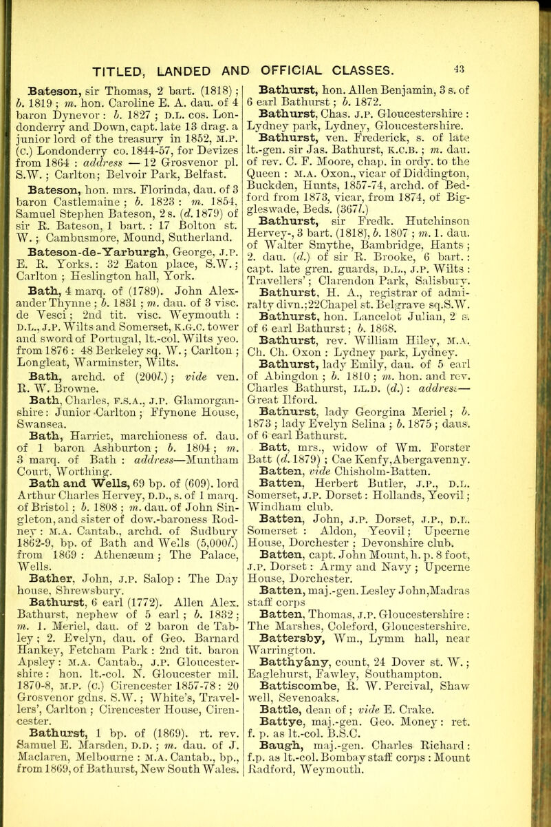 Bateson, sir Thomas, 2 hart. (1818) ; b. 1819 ; m. hon. Caroline E. A. dau. of 4 baron Dynevor : b. 1827 ; D.L. cos. Lon- donderry and Down, capt. late 13 drag, a junior lord of the treasury in 1852, M.P. (c.) Londonderry co. 1844-57, for Devizes from 1864 : address — 12 G-rosvenor pi. S.W.; Carlton; Belvoir Park, Belfast. Bateson, hon. mrs. Elorinda, dau. of 3 baron Castlemaine ; b. 1823 : m. 1854, Samuel Stephen Bateson, 2 s. (d. 1879) of sir B. Bateson, 1 bart. : 17 Bolton st. W.Cambusmore, Mound, Sutherland. Bateson-de-Yarburgh, George, j.p. E. R. Yorks.: 32 Eaton place, S.W.; Carlton ; Heslington hall, York. Bath, 4 marq. of (1789). John Alex- ander Thynne ; b. 1831 ; m. dau. of 3 vise, de Yesci; 2nd tit. vise. Weymouth : D.L., j.p. Wilts and Somerset, k.g-.c. tower and sword of Portugal, lt.-col. Wilts yeo. from 1876 : 48 Berkeley sq. W.; Carlton ; Longleat, Warminster, Wilts. Bath, archd. of (2007.); vide ven. R. W. Browne. Bath, Charles, F.S.A., J.P. Glamorgan- shire : Junior -Carlton ; Efynone House, Swansea. Bath, Harriet;, marchioness of. dau. of 1 baron Ashburton; b. 1804; m. 3 marq. of Bath : address—Muntham Court, Worthing. Bath and Wells, 69 bp. of (609). lord Arthur Charles Hervey, D.D., s. of 1 marq. of Bristol; b. 1808 ; m. dau. of John Sin- gleton, and sister of dow.-baroness Rod- ney : M.A. Cantab., archd. of Sudbury 1862-9, bp. of Bath and Wells (5,0007.) from 1869 : Athenaeum; The Palace, Wells. Bather, John, j.p. Salop : The Day house, Shrewsbury. Bathurst, 6 earl (1772). Allen Alex. Bathurst, nephew of 5 earl ; b. 1832: m. 1. Meriel, dau. of 2 baron de Tab- ley ; 2. Evelyn, dau. of Geo. Barnard Hankey, Fetcham Park : 2nd tit. baron Apsley: m.a. Cantab., j.p. Gloucester- shire : hon. lt.-col. N. Gloucester mil. 1870-8, M.P. (c.) Cirencester 1857-78: 20 Grosvenor gdns. S.W.; White’s, Travel- lers’, Carlton ; Cirencester House, Ciren- cester. Bathurst, 1 bp. of (1869). rt. rev. Samuel E. Marsden, D.D.; m. dau. of J. Maclaren, Melbourne : M.A. Cantab., bp., from 1869, of Bathurst, New South Wales. Bathurst, hon. Allen Benjamin, 3 s. of 6 earl Bathurst; b. 1872. Bathurst, Chas. j.p. Gloucestershire : Lydney park, Lydney, Gloucestershire. Bathurst, ven. Frederick, s. of late lt.-gen. sir Jas. Bathurst, E.C.B.; m. dau. of rev. C. F. Moore, chap, in ordy. to the Queen : m.a. Oxon., vicar of Diddington, Buckden, Hunts, 1857-74, archd. of Bed- ford from 1873, vicar, from 1874, of Big- gleswade, Beds. (3677.) Bathurst, sir Fredk. Hutchinson Hervey-, 3 bart. (1818), b. 1807 ; m. 1. dau. of Walter Smythe, Bambridge, Hants ; 2. dau. (d.) of sir R. Brooke, 6 bart.: capt. late gren. guards, B.L., J.P. Wilts : Travellers’; Clarendon Park, Salisbury. Bathurst, H. A., registrar of admi- ralty divn.;22Chapel st. Belgrave sq.S.W. Bathurst, hon. Lancelot Julian, 2 s;. of 6 earl Bathurst; b. 1868. Bathurst, rev. William Hiley, m.a. Ch. Ch. Oxon : Lydney park, Lydney. Bathurst, lady Emily, dau. of 5 earl of Abingdon ; b. 1810 ; m. hon. and rev. Charles Bathurst, LL.D. id.): addresi— Great Ilford. Bathurst, lady Georgina Meriel; b. 1873 ; lady Evelyn Selina ; b. 1875 ; daus;. of 6 earl Bathurst. Batt, mrs., widow of Wm. Forster Batt (c7.1879) ; Cae Kenfy,Abergavenny. Batten, vide Chisholm-Batten. Batten, Herbert Butler, J.P., D.L. Somerset, j.p. Dorset: Hollands, Yeovil; Windham club. Batten, John, j.p. Dorset, J.P., D.L. Somerset : Aldon, Yeovil; Upceme House, Dorchester ; Devonshire club. Batten, capt. John Mount, h. p. 8 foot, J.P. Dorset: Army and Navy ; Upcerne House, Dorchester. Batten, maj .-gen. Lesley John,Madras staff corps Batten, Thomas, j.p. Gloucestershire : The Marshes, Coleford, Gloucestershire. Battersby, Wm., Lymm hall, near Warrington. Batthyany, count, 24 Dover st. W. ; Eaglehurst, Fawley, Southampton. Battiscombe, R. W. Percival, Shaw well, Sevenoaks. Battle, dean of ; vide E. Crake. Battye, maj.-gen. Geo. Money: ret. f. p. as lt.-col. B.S.C. Baugh, maj .-gen. Charles Richard: f.p. as lt.-col. Bombay staff corps : Mount Radford, Weymouth.