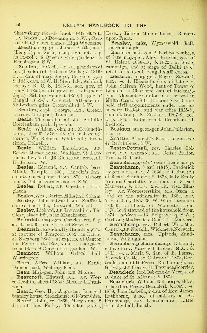 Shrewsbury; 1841-47, Bucks 1847-76, D.L., J.P. Bucks : 10 Downing st. S.W.; Carl- ton ; Hughenden manor, High Wycombe. Beadle, maj.-gen. James Pattle, r.e.: (Bengal) ; m Sutlej campaign, ret. f. p. as lt.-col.: 6 Queen’s gate gardens, S. Kensington, S.W. Beadon, sir Cecil, k.c.s.i., grandson of bp. (Beadon) of Bath and Wells.; b. 1816; m. 1. dau. of maj. Sneyd, Bengal cavy.; 2. 1856, dau. of W. H. Sterndale, Ashford, Derby : B. C. S. 1886-61, sec. gov. of Bengal 1852, sec. to govt, of India (home dept.) 1854, foreign dept. 1859, lt.-gov. of Bengal 1862-7 : Oriental, Athenaeum ; 92 Lexham gdns. Cromwell rd. S.W. Beadon, capt. G-eorge, R.N., Creech Barrow, Bathpool, Taunton. Beale, Thomas Barbot, J.P. Suffolk : Brettenham park, Ipswich. Beale, William John, j.p. Merioneth- shire, sheriff 1878: 68 Queensborough terrace, W; Beform, Whitehall; Bryn- tirion, Dolgelly. Beale, William Lansdowne, j.p. Berks: Manor house, Waltham St. Law- rence, Twyford ; J3 Gloucester crescent, Hyde park, W. Beales, Edmond, m.a. Cantab, barr. Middle Temple, 1880 ; Lincoln’s Inn : county court judge from 1870 ; Osborn house, Bolton gardens south, S.W. Beales, Robert, j.p. Cheshire: Con- gleton. Beales,Wm., Barton Mills hall,Soham. Bealey, John Edward, j.p. Stafford- shire : The Hills, Bloxwich, Walsall. Bealey, Richard, j.p. Lancashire : The Close, Radcliffe, near Manchester. Beamish, maj.-gen. Charles: ret. f. p. as lt.-col. 35 foot: United Service. Beamish,rear-adm.Hy.Hamii ton,c.B.: at capture of Rangoon 1852 ; in Baltic, at Sveaborg 1855 ; at capture of Canton and Peiho forts 1858, a.d.c. to the Queen from 1879 : 8 Craven Hill gardens, W. Beamont, William, Orford hall, Warrington. Bean, Alfred William, j.p. Kent: Danson park, Welling, Kent. Bean Maj.-gen. John, r.e. Madras. Bearcroft, Edward, d.l., j.p. Wor- cestershire, sheriff 1854: Mere hall,Droit- wich. Beard, G-eo. Hy. Augustus, Leonard Stanley house, Stonehouse, Glo’stershire. Beard, John, m. 1869, Mary Jane, 2 dau. of Jas. Einlav, Theydon grove, | Essex; Linton Manor house, Burton- upon-Trent. Beasley, miss, Wymeswold hall, Loughborough. Beatson, maj.-gen. AlbertBalcom.be, s. of late maj.-gen. Alex. Beatson, gov. of St. Helena 1808-18; b. 1822 : in Sutlej campaign, and at siege of Delhi 1857, ret. f. p. as lt.-col. Bengal staff corps,. Beatson, maj.-gen. Roger Stewart, R.e. : m.. 1. Elizabeth, dau. of late gen. John Sulivan Wood, lieut of Tower of London ; 2. Charlotte, dau. of late maj.- gen. Alexander Gordon r.e. ; served in Malta, Canada, Gibraltar and N.Zealand ; held civil appointments under the ad- miralty 1839-48, and war office 1855-6 ; comind. troops N. Zealand, 1867-8 ; ret. f. p. 1869 : Rotherwood, Bromham rd. Bedford. Beatson, surgeon-gen.JohnEullarton, M.D., C.I.E. Beattie. Alexr. j.p. Kent and Sussex : 47 Redcliffe sq. S.W. Beaty-Pcwnall, rev. Charles Col- year, m.a. Cantab ; j.p. Beds : Milton Ernest, Bedford. Beauchamp, riefeProctor-Beauchamp. Beauchamp, 6 earl (1815). Frederick Lygon, D.C.L., P.C.; b. 1830 ; m. 1. dau. (d.) of 6 earl Stanhope ; 2. 1878, lady Emily Annora Charlotte, eld. dau. of 3 earl Manvers; b. 1853 ; 2nd tit. vise. Elm- ley : J.P. Worcestershire, M.A. Oxon, a lord of the admiralty in 1859, M.P. Tewkesbury 1857-63, W. Worcestershire 1863-6, lord-lieut. of Worcester from 1876., lord steward of the household from 1874: address —13 Belgrave sq. S.W.; Carlton; Madresfield Court, Gt. Malvern. Beauchamp, rev. Robert Wm., m.a. Cantab.,j.p.Norfolk: Wickmere,Norwich. Beauchamp, mrs., Uplands, Sand- hurst, Wokingham. Beauchamp-Beauchamp, Edmund, eld s. of rev. Marwood Tucker, m.a. ; b. 1833; m. 1. Maria S. dau. of B. Persse, Moyode Castle, co. Galway; 2.1873, Ger- trude, dau. of D. Persse, Roxborough, co. Galway^J.P.Comwall: Trevince,Scorrier. Beauclerk, lord Osborne de Vere, s. of 10 duke of St. Albans ; b. 1874. Beauclerk, William Nelthorpe, eld. s. of late lord Fredk. Beauclerk, b. 1849 : m. 1878, Jane Isabella, 2 dau. of Rev. James Rathbome, 2 sec. of embassy at. St. Petersburg, J.P. Lincolnshire: Little Grimsby hall, Louth.