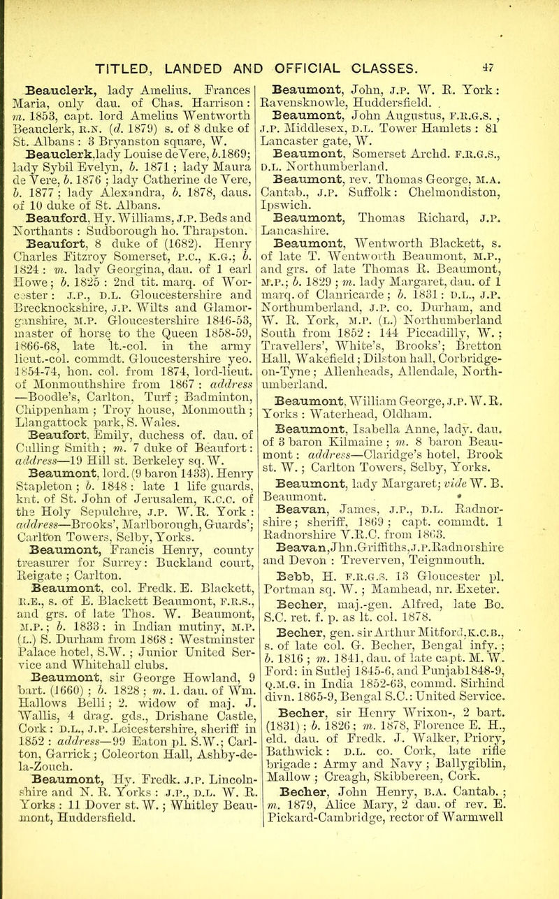 Beauclerk, lady Amelius. Frances Maria, only dan. of Chas. Harrison: m. 1853, capt. lord Amelius Wentworth Beauclerk, n.N. (d. 1879) s. of 8 duke of St. Albans : 3 Bryanston square, W. Beauclerk,lady Louise deYere, 5.1869; lady Sybil Evelyn, b. 1871 ; lady Maura de Vere, b. 1876 ; lady Catherine de Yere, b. 1877 ; lady Alexandra, b. 1878, daus. of 10 duke of St. Albans. Beauford, Hy. Williams, j.p. Beds and Northants : Sudborough ho. Thrapston. Beaufort, 8 duke of (1682). Henry Charles Eitzroy Somerset, P.C., K.G.; b. 1824 : vi. lady Georgina, dau. of 1 earl Howe; b. 1825 : 2nd tit. marq. of Wor- cester : J..P., D.L. Gloucestershire and Brecknockshire, j.p. Wilts and Glamor- ganshire, M.P. Gloucestershire 1846-53, master of horse to the Queen 1858-59, 1866-68, late lt.-col. in the army lieut.-col. commdt. Gloucestershire yeo. 1854-74, hon. col. from 1874, lord-lieut. of Monmouthshire from 1867 : address —Boodle’s, Carlton, Turf ; Badminton, Chippenham ; Troy house, Monmouth ; Llangattock park, S. Wales. Beaufort, Emily, duchess of. dau. of Culling Smith; m. 7 duke of Beaufort: address—19 Hill st. Berkeley sq. W. Beaumont, lord. (9 baron 1433). Henry Stapleton ; b. 1848 : late 1 life guards, knt. of St. John of Jerusalem, K.c.c. of the Holy Sepulchre, j.p. W.R. York: address—Brooks’, Marlborough, Guards’; Carlton Towers, Selby, Yorks. Beaumont, Erancis Henry, county treasurer for Surrey: Buckland court, Reigate ; Carlton. Beaumont, col. Fredk. E. Blackett, P.E., s. of E. Blackett Beaumont, F.R.S., and grs. of late Thos. W. Beaumont, M.P.; b. 1833 : in Indian mutiny, M.P. (L.) S. Durham from 1868 : Westminster Palace hotel, S.W. ; Junior United Ser- vice and Whitehall clubs. Beaumont, sir George Howland, 9 bart. (1660) ; b. 1828 ; vi. 1. dau. of Wm. Hallows Belli; 2. widow of maj. J. Wallis, 4 drag, gds., Drishane Castle, Cork : D.L., J.P. Leicestershire, sheriff in 1852 : address—99 Eaton pi. S.W.; Carl- ton, Garrick; Coleorton Hall, Ashby-de- la-Zouch. Beaumont, Hy. Fredk. j.p. Lincoln- shire and N. R. Yorks : j.p., d.l. W. R. Yorks : 11 Dover st. W.; Whitley Beau- mont, Huddersfield. Beaumont, John, j.p. W. R. York: Ravensknowle, Huddersfield. . Beaumont, John Augustus, F.R.G.S. , j.p. Middlesex, d.l. Tower Hamlets: 81 Lancaster gate, W. Beaumont, Somerset Archd. F.R.G.S., D.L. Northumberland. Beaumont, rev. Thomas George, M.A. Cantab., J.P. Suffolk: Chelmondiston, Ipswich. Beaumont, Thomas Richard, j.p. Lancashire. Beaumont, Wentworth Blackett, s. of late T. Wentworth Beaumont, M.P., and grs. of late Thomas R. Beaumont, M.P.; b. 1829 ; m. lady Margaret, dau. of 1 marq. of Clanricarde ; b. 1831: D.L., J.P. Northumberland, J.P. co. Durham, and W. R. York, M.P. (L.) Northumberland South from 1852 : 144 Piccadilly, W. ; Travellers’, White’s, Brooks’; Bretton Hall, Wakefield; Dilstonhall, Corbridge- on-Tyne; Allenheads, Allendale, North- umberland. Beaumont, William George, J.P. W. R. Yorks : Waterhead, Oldham. Beaumont, Isabella Anne, lady. dau. of 3 baron Xilmaine ; m. 8 baron Beau- mont : address—Claridge’s hotel, Brook st. W.; Carlton Towers, Selby, Yorks. Beaumont, lady Margaret; vide W. B. Beaumont. • Beavan, James, j.p., d.l. Radnor- shire; sheriff, 1869; capt. commdt. 1 Radnorshire Y.R.C. from 1863. Beavan, Jhn.Griffiths, J.P.Radnorshire and Devon : Treverven, Teig'nmouth. Bebb, H. f.r.g.s. 13 Gloucester pi. Portman sq. W. ; Mamhead, nr. Exeter. Beeher, maj .-gen. Alfred, late Bo. S.C. ret. f. p. as It. col. 1878. Beeher, gen. sir Arthur MitforchK.c.B., s. of late col. G. Beeher, Bengal infy.; b. 1816 ; m. 1841, dau. of late capt. M. W. Ford: in Sutlej 1845-6, and Punjabl848-9, Q.M.G. in India 1852-63, commd. Sirhind divn. 1865-9, Bengal S.C.: United Service. Beeher, sir Henry Wrixon-, 2 bart. (1831); b. 1826; m. 1878, Florence E. H., eld. dau. of Fredk. J. Walker, Priory, Bathwick: d.l. co. Cork, late rifle brigade : Army and Navy ; Ballygiblin, Mallow ; Creagh, Skibbereen, Cork. Beeher, John Henry, b.a. Cantab. ; m. 1879, Alice Mary, 2 dau. of rev. E. Pickard-Cambridge, rector of Warmwell