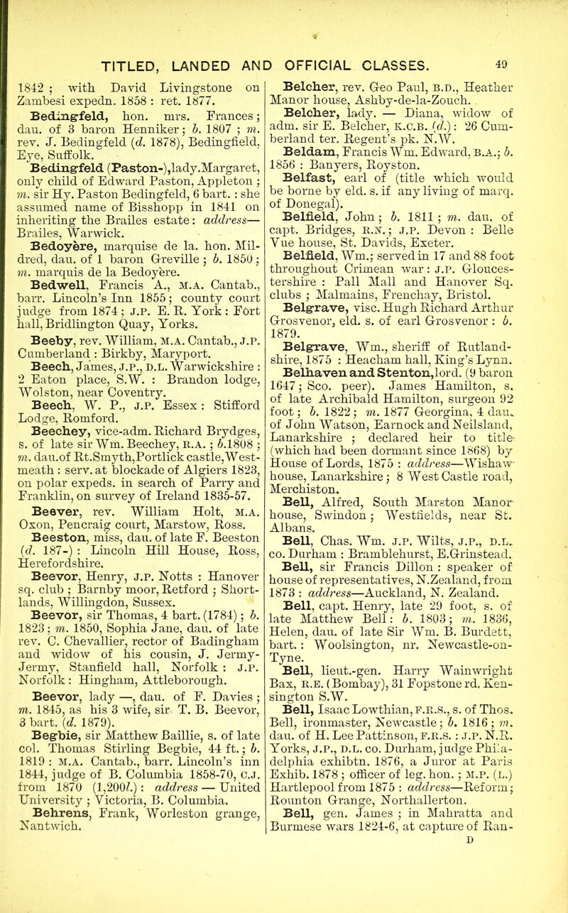 1842 ; with David Livingstone on Zambesi expedn. 1858 : ret. 1877. Bedingfeld, hon. mrs. Frances; dau. of 3 baron Henniker; b. 1807 ; to. rev. J. Bedingfeld (d. 1878), Bedingfield, Eye, Suffolk. Bedingfeld (Paston-),lady.Margaret, only child of Edward Paston, Appleton ; to. sir Hy. Paston Bedingfeld, 6 bart. : she assumed name of Bisshopp in 1841 on inheriting the Brailes estate: address— Brailes, Warwick. Bedoyere, marquise de la. hon. Mil- dred, dau. of 1 baron G-reville ; b. 1850; to. marquis de la Bedoyere. Bedwell, Francis A., m.a. Cantab., barr. Lincoln’s Inn 1855; county court judge from 1874; j.p. E. R. York : Fort hall, Bridlington Quay, Yorks. Beeby, rev. William, m.a. Cantab., J.P. Cumberland : Birkby, Mary port. Beech, James, j.p., d.l. Warwickshire : 2 Eaton place, S.W. : Brandon lodge, Wolston, near Coventry. Beech, W. P., j.p. Essex: Stifford Lodge, Romford. Beechey, vice-adm. Richard Brydges, s. of late sir Wm. Beechey, R.A. ; 5.1808 ; to. dau.of Rt.Smyth,Portlick castle,West- meath : serv. at blockade of Algiers 1823, on polar expeds. in search of Parry and Franklin, on survey of Ireland 1835-57. Beaver, rev. William Holt, m.a. Oxon, Pencraig court, Marstow, Ross. Beeston, miss, dau. of late F. Beeston (d. 187-) : Lincoln Hill House, Ross, Herefordshire. Beevor, Henry, j.p. Notts : Hanover sq. club ; Barnby moor, Retford ; Short- lands, Willingdon, Sussex. Beevor, sir Thomas, 4 bart. (1784); b. 1823; to. 1850, Sophia Jane, dau. of late rev. C. Chevallier, rector of Badingham and widow of his cousin, J. Jermy- Jermy, Stanfield hall, Norfolk : J.P. Norfolk: Hingham, Attleborough. Beevor, lady —, dau. of F. Davies ; to. 1845, as his 3 wife, sir T. B. Beevor, 3 bart. (d. 1879). Begbie, sir Matthew Baillie, s. of late col. Thomas Stirling Begbie, 44 ft.; b. 1819 : M.A. Cantab., barr. Lincoln’s inn 1844, judge of B. Columbia 1858-70, C.J. from 1870 (1,200?.): address — United University ; Victoria, B. Columbia. Behrens, Frank, Worleston grange, Nantwich. Belcher, rev. Geo Paul, B.D., Heather Manor house, Ashby-de-la-Zouch. . Belcher, lady. — Diana, widow of adm. sir E. Belcher, K.C.B. {d.): 26 Cum- berland ter. Regent’s pk. N.W. Beldam, Francis Wm. Edward, B.A.; b. 1856 : Banyers, Royston. Belfast, earl of (title which would be borne by eld. s. if any living of marq. of Donegal). Belfield, John; b. 1811 ; to. dau. of capt. Bridges, R.sr.; j.p. Devon : Belle Vue house, St. Davids, Exeter. Belfield, Wm.; served in 17 and 88 foot throughout Crimean war: J.p. Glouces- tershire : Pall Mall and Hanover Sq. clubs ; Malmains, Frenchay, Bristol. Belgrave, vise. Hugh Richard Arthur Grosvenor, eld. s. of earl Grosvenor : b. 1879. Belgrave, Wm., sheriff of Rutland- shire, 1875 : Heacham hall, King’s Lynn. Belhaven and Stenton,lord. (9 baron 1647; Sco. peer). James Hamilton, s. of late Archibald Hamilton, surgeon 92 foot; b. 1822; to. 1877 Georgina, 4 dau. of John Watson, EarnockandNeilsland, Lanarkshire ; declared heir to title- (which had been dormant since 1868) by House of Lords, 1875 : address—Wishaw house, Lanarkshire; 8 West Castle road, Merchiston. Bell, Alfred, South Marston Manor- house, Swindon ; Westfields, near St. Albans. Bell, Chas. Wm. j.p. Wilts, j.p., d.l.. co. Durham : Bramblehurst, E.Grinstead. BeH, sir Francis Dillon : speaker of house of representatives, N.Zealand, from. 1873 : address—Auckland, N. Zealand. Bell, capt. Henry, late 29 foot, s. or late Matthew Bell: b. 1803; to. 1836, Helen, dau. of late Sir Wm. B. Burdett, bart.: Woolsington, nr. Newcastle-on- Tyne. Bell, lieut.-gen. Harry Wainwright Bax, r.e. (Bombay), 31 Fopstone rd, Ken- sington S.W. Bell, Isaac Lowthian,F.R.S., s. of Thos. Bell, ironmaster, Newcastle; b. 1816 ; to. dau. of H. Lee Pattinson, f.r.s. : j.p. N.R. Yorks, J.P., D.L. co. Durham, judge Phila- delphia exhibtn. 1876, a Juror at Paris Exhib. 1878 ; officer of leg. hon.; M.P. (l.) Hartlepool from 1875 : address—Reform; Rounton Grange, Northallerton. Bell, gen. James ; in Mahratta and Burmese wars 1824-6, at capture of Ran- D