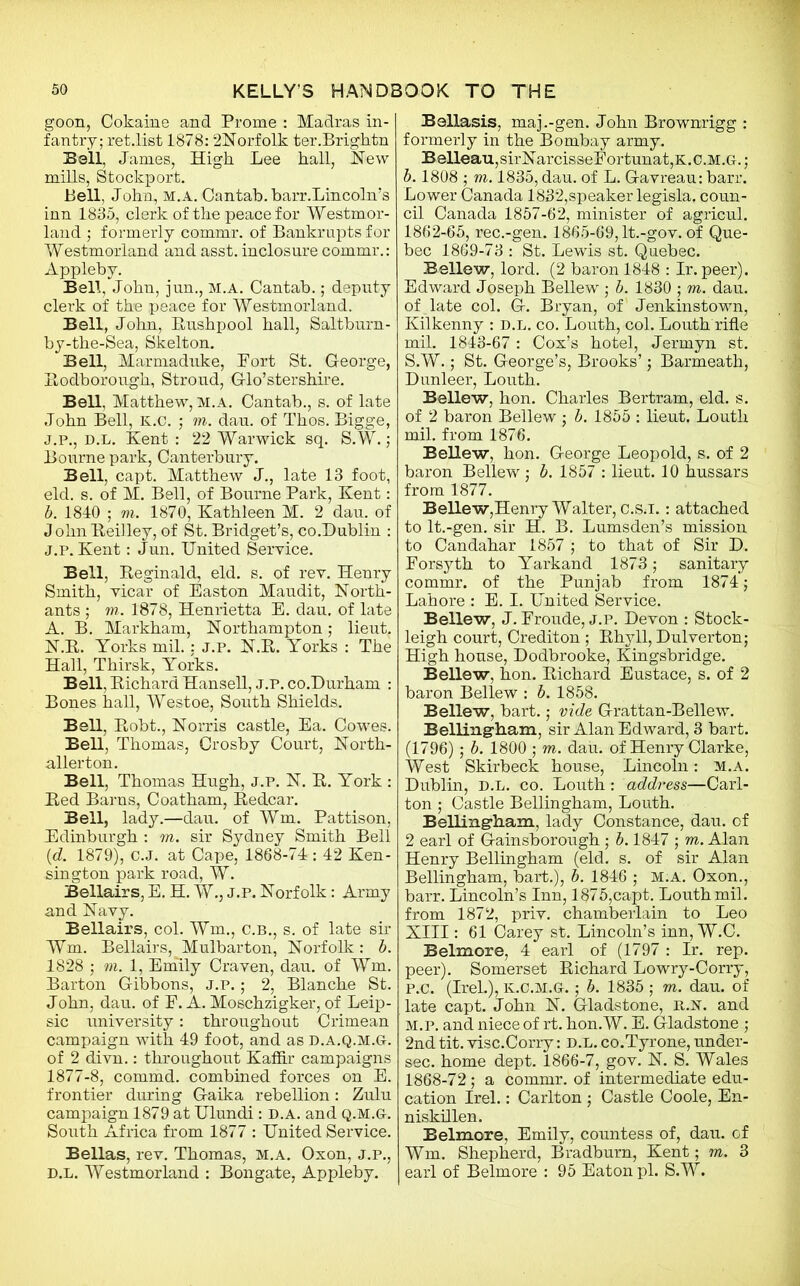 goon, Cokaine and Prome : Madras in- fantry; ret.list 1878: 2Norfolk ter.Brightn Bell, Janies, High Lee hall, Hew mills, Stockport. Bell, John, m.a. Cantab, barr.Lincoln’s inn 1835, clerk of the peace for Westmor- land ; formerly commr. of Bankrupts for Westmorland and asst, inclosure commr.: Appleby. Bell, John, jun., M.A. Cantab.; deputy clerk of the peace for Westmorland. Bell, John, Rushpool hall, Saltburn- by-the-Sea, Skelton. Bell, Marmaduke, Port St. George, Itodborough, Stroud, Glo’stershire. Bell, Matthew, m.a. Cantab., s. of late John Bell, K.C. ; m. dau. of Thos. Bigge, j.p., d.l. Kent: 22 Warwick sq. S.W.; Bourne park, Canterbury. Bell, capt. Matthew J., late 13 foot, eld. s. of M. Bell, of Bourne Park, Kent: b. 1840 ; m. 1870, Kathleen M. 2 dau. of J ohn Reilley, of St. Bridget’s, co.Dublin : j.p. Kent: Jun. United Service. Bell, Reginald, eld. s. of rev. Henry Smith, vicar of Easton Maudit, North- ants ; m. 1878, Henrietta E. dau. of late A. B. Markham, Northampton; lieut. N.R. Yorks mil.: j.p. N.R. Yorks : The Hall, Thirsk, Yorks. Bell, Richard Hansell, j.p. co.Durham : Bones hall, Westoe, South Shields. Bell, Robt., Norris castle, Ea. Cowes. Bell, Thomas, Crosby Court, North- allerton. Bell, Thomas Hugh, j.p. N. R. York : Red Barns, Coatham, Redcar. Bell, lady.—dau. of Wm. Pattison, Edinburgh : m. sir Sydney Smith Bell (d. 1879), c.J. at Cape, 1868-74: 42 Ken- sington park road, W. Bellairs, E. H. W., J.P. Norfolk: Army and Navy. Bellairs, col. Wm., c.b., s. of late sir Wm. Bellairs, Mulbarton, Norfolk: b. 1828 ; vi. 1, Emily Craven, dau. of Wm. Barton Gibbons, j.p. ; 2, Blanche St. John, dau. of F. A. Moschzigker, of Leip- sic university: throughout Crimean campaign with 49 foot, and as D.a.q.m.G. of 2 divn.: throughout Kaffir campaigns 1877-8, commd. combined forces on E. frontier during Gaika rebellion: Zulu campaign 1879 at Ulundi: d.a. and q.m.g. South Africa from 1877 : United Service. Bellas, rev. Thomas, m.a. Oxon, j.p., d.l. Westmorland : Bongate, Appleby. Bellasis, maj.-gen. John Brownrigg : formerly in the Bombay army. Belleau,sirNarcisseFortunat,K.C.M.G.; b. 1808 ; m. 1835, dau. of L. Gavreau: barr. Lower Canada 1832,speaker legisla, coun- cil Canada 1857-62, minister of agricul. 1862-65, rec.-gen. 1865-69, lt.-gov. of Que- bec 1869-73 : St. Lewis st. Quebec. Bellew, lord. (2 baron 1848 : Ir. peer). Edward Joseph Bellew ; b. 1830 ; m. dau. of late col. G. Bryan, of Jenkinstown, Kilkenny : D.L. co. Louth, col. Louth rifle mil. 1843-67: Cox’s hotel, Jermyn st. S.W.; St. George’s, Brooks’; Barmeath, Dunleer, Louth. Bellew, hon. Charles Bertram, eld. s. of 2 baron Bellew ; b. 1855 : lieut. Louth mil. from 1876. Bellew, hon. George Leopold, s. of 2 baron Bellew ; b. 1857 : lieut. 10 hussars from 1877. Bellew,Henry Walter, c.s.i.: attached to lt.-gen. sir H. B. Lumsden’s mission to Candahar 1857 ; to that of Sir D. Forsyth to Yarkand 1873; sanitary commr. of the Punjab from 1874; Lahore : E. I. United Service. Bellew, J. Froude, j.p. Devon : Stock- leigh court, Crediton ; Rhyll, Dulverton; High house, Dodbrooke, Kingsbridge. Bellew, hon. Richard Eustace, s. of 2 baron Bellew : b. 1858. Bellew, bart.; vide Grattan-Bellew. Bellingham, sir Alan Edward, 3 bart. (1796); b. 1800 ; in. dau. of Henry Clarke, West Skirbeck house, Lincoln: m.a. Dublin, D.L. co. Louth : address—Carl- ton ; Castle Bellingham, Louth. Bellingham, lady Constance, dau. of 2 earl of Gainsborough ; b. 1847 ; m. Alan Henry Bellingham (eld. s. of sir Alan Bellingham, bart.), b. 1846 ; M.A. Oxon., barr. Lincoln’s Inn, 1875,capt. Louth mil. from 1872, priv. chamberlain to Leo XIII: 61 Carey st. Lincoln’s inn, W.C. Belmore, 4 earl of (1797 : Ir. rep. peer). Somerset Richard Lowry-Corry, P.C. (IreL), K.C.M.G.; b. 1835 ; m. dau. of late capt. John N. Gladstone, rjst. and m.p. and niece of rt. hon. W. E. Gladstone ; 2nd tit. visc.Corry: D.L. co.Tyrone, under- sec. home dept. 1866-7, gov. N. S. Wales 1868-72; a commr. of intermediate edu- cation Irel.: Carlton ; Castle Coole, En- niskillen. Belmore, Emily, countess of, dau. of Wm. Shepherd, Bradburn, Kent; m. 3 earl of Belmore : 95 Eaton pi. S.W.