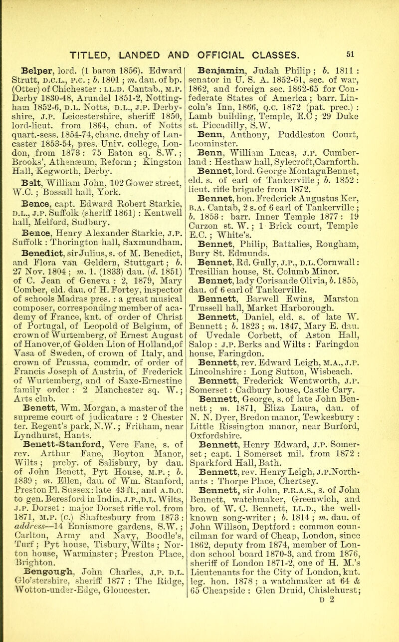 Belper, lord. (1 baron 1856). Edward Strutt, D.C.L., P.e.; b. 1801 ; m. dan. of bp. (Otter) of Chichester : ll.d. Cantab., m.p. Derby 1830-48, Arundel 1851-2, Notting- ham 1852-6, D.L. Notts, D.L., J.P. Derby- shire, j.p. Leicestershire, sheriff 1850, lord-lieut. from 1864, chan, of Notts quart.-sess. 1854-74, chanc. duchy of Lan- caster 1853-54, pres. Univ. college, Lon- don, from 1873: 75 Eaton sq. S.W.; Brooks’, Athenaeum, Reform ; Kingston Hall, Kegworth, Derby. Belt, William John, 102 G-ower street, W.C. j Bossall hall, York. Bence, capt. Edward Robert Starkie, D.L., j.p. Suffolk (sheriff 1861) : Kentwell hall, Melford, Sudbury. Bence, Henry Alexander Starkie, j.p. Suffolk : Thorington hall, Saxmundham. Benedict, sir Julius, s. of M. Benedict, and Elora van G-eldern, Stuttgart; b. 27 Not. 1804; m. 1. (1833) dau. (d. 1851) of C. Jean of Geneva : 2, 1879, Mary Comber, eld. dau. of H. Eortey, inspector of schools Madras pres. : a great musical composer, corresponding member of aca- demy of France, knt. of order of Christ of Portugal, of Leopold of Belgium, of crown of Wurtemberg, of Ernest August of Hanover,of Golden Lion of Holland,of Yasa of Sweden, of crown of Italy, and crown of Prussia, commdr. of order of Francis Joseph of Austria, of Frederick of Wurtemberg, and of Saxe-Emestine family order : 2 Manchester sq. W.; Arts club. Benett, Wm. Morgan, a master of the supreme court of judicature : 2 Chester ter. Regent’s park, N.W.; Fritham, near Lyndhurst, Hants. Benett-Stanford, Yere Fane, s. of rev. Arthur Fane, Boyton Manor, Wilts; preby. of Salisbury, by dau. of John Benett, Pyt House, M.P.; b. 1839 ; m. Ellen, dau. of Wm. Stanford, Preston PI. Sussex: late 43 ft., and a.d.c. to gen. Beresford in India, j.p.,d.l. Wilts, J.p. Dorset: major Dorset rifle vol. from 1871, M.P. (c.) Shaftesbury from 1873 : address—14 Ennismore gardens, S.W.; Carlton, Army and Navy, Boodle’s, Turf; Pyt house, Tisbury, Wilts; Nor- ton house, Warminster; Preston Place, Brighton. Bengoug-li, John Charles, j.p. d.l. Glo’stershire, sheriff 1877 : The Ridge, Wotton-under-Edge, Gloucester. Benja-niin, Judah Philip ; b. 1811 : senator in IJ. S. A. 1852-61, sec. of war, 1862, and foreign sec. 1862-65 for Con- federate States of America; barr. Lin- coln’s Inn, 1866, Q.C. 1872 (pat. prec.) : Lamb building, Temple, E.C ; 29 Duke st. Piccadilly, S.W. Benn, Anthony, Puddleston Court, Leominster. Benn, William Lucas, J.P. Cumber- land : Hesthaw hall, Sylecroft,Carnforth. Bennet, lord. George MontaguBennet, eld. s. of earl of Tankerville; b. 1852 : lieut. rifle brigade from 1872. Bennet, hon. Frederick Augustus Ker, B.A. Cantab, 2 s. of 6 earl of Tankerville ; b. 1858 : barr. Inner Temple 1877: 19 Curzon st. W.; 1 Brick court, Temple E.C.; White’s. Bennet, Philip, Battalies, Rougham, Bury St. Edmunds. Bennet, Rd. Gully, j.p., d.l. Cornwall: Tresillian house, St. Columb Minor. Bennet, lady Corisande Olivia, b. 1855, dau. of 6 earl of Tankerville. Bennett, Barwell Ewins, Marston Trussell hall, Market Harborough. Bennett, Daniel, eld. s. of late W. Bennett; b. 1823 ; m. 1847, Mary E. dau. of Uvedale Corbett, of Aston Hall, Salop : J.P. Berks and Wilts : Faringdon house, Faringdon. Bennett, rev. Edward Leigh, M.A., J.P. Lincolnshire : Long Sutton, Wisbeach. Bennett, Frederick Wentworth, j.p. Somerset: Cadbury house, Castle Cary. Bennett, George, s. of late John Ben- nett ; m. 1871, Eliza Laura, dau. of N. N. Dyer, Bredon manor, Tewkesbury : Little Rissington manor, near Burford, Oxfordshire. Bennett, Henry Edward, j.p. Somer- set ; capt. 1 Somerset mil. from 1872 : Sparkford Hall, Bath. Bennett, rev. Henry Leigh, j.p.North- ants : Thorpe Place, Chertsey. Bennett, sir John, f.r.a.s., s. of John Bennett, watchmaker, Greenwich, and bro. of W. C. Bennett, ll.d., the well- known song-writer ; b. 1814 ; m. dau. of John Willson, Deptford : common coun- cilman for ward of Cheap, London, since 1862, deputy from 1874, member of Lon- don school board 1870-3, and from 1876, sheriff of London 1871-2, one of H. M.’s Lieutenants for the City of London, knt. leg. hon. 1878 ; a watchmaker at 64 & 65 Cheapside : Glen Druid, Chislehurst; d 2