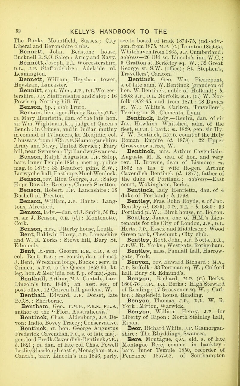 The Banks. Mountfield, Sussex; City Liberal and Devonshire clubs. Bennett, John, Bedstone house, Bucknell B.S.O. Salop ; Army and Navy. Bennett, Joseph, d.l. Worcestershire, d.l., j.p. Staffordshire : Adelaide rd. Leamington. Bennett, William, Heysham tower, Hey sham, Lancaster. Bennitt, capt. Wm., j.p., D.L.Worces- tershire, J.P. Staffordshire and Salop : 16 Powis sq. Hotting hill, W. Benson, bp.; vide Truro. Benson, lieut.-gen.Henry Roxby,c.B.; m. Mary Henrietta, dau. of the late hon. sir Wm. Wightman, kt., judge of Queen’s Bench : in Crimea, and in Indian mutiny in commd. of 17 lancers, kt. Medjidie, col. 7 hussars from 1879; J.P.Glamorganshire: Army and Navy, United Service ; Dairy hill, near Swansea ; Tyrllandwr,Swansea. Benson, Ralph Augustus, j.p. Salop, barr. Inner Temple 1854 ; metrop. police mag. to 1879 : 33 Beaufort gdns. S.W.; Lutwyche hall, Easthope,MuchWenlock. Benson, rev. Riou George, j.p. : Salop Hope Bowdler Rectory, Church Stretton. Benson, Robert, j.p. Lancashire : 16 Bushell pi. Preston. Benson, William, J.P. Hants : Lang- tons, Alresford. Benson, lady.—dau. of J. Smith, 56 ft.; m. sir J. Benson, c.E. id.) : Montenotte, Cork. Benson, mrs., Utterby house, Louth. Bent, Baldwin Harry, J.P. Lancashire and W. R. Yorks : Stowe hill, Bury St. Edmunds. Bent, lt.-gen. George, R.E., C.B., s. of col. Bent, R.A. ; m. cousin, dau. of maj. J. Bent, Wrexham lodge, Bucks : serv. in Crimea, a.d.c. to the Queen 1859-60, kt. leg. hon. & Medjidie, ret. f. p. of maj .-gen. Benthall, Arthur, m.a. Cantab., barr. Lincoln’s inn, 1848; an asst. sec. of post office, 12 Craven hill gardens, W. Benthall, Edward, j.p. Dorset, late B.C.S. : Sherborne. Bentham, Geo., C.M.G., F.R.S., F.L.S., author of the “ Flora Australiensis.” Bentinck, Chas. Aldenburg, j.p. De- von: Indio, Bovey Tracey; Conservative. Bentinck, rt. hon. George Augustus Frederick Cavendish, P.C., s. of late maj.- gen. lord Fredk.Cavendish-Bentinck,C.B.; b. 1821 ; m. dau. of late col. Chas. Powell Leslie,Glasslough castle, Monaghan: M.A. Cantab., barr. Lincoln’s inn 1846, parly. sec.to board of trade 1874-75, jud.-adv.- gen. from 1875, m.p. (c.) Taunton 1859-65, Whitehaven from 1865, J.P. Cumberland: address—26 Old sq. Lincoln’s inn, W.C.; 3 Grafton st. Berkeley sq. W.; 35 Great George st. S.W. (office); St. Stephen’s, Travellers’, Carlton. Bentinck, Geo. Wm. Pierrepont, s. of late adm. W. Bentinck (grandson of hon. W. Bentinck, noble of Holland); b. 1803: J.P., d.l. Norfolk, m.p. (c.) W. Nor- folk 1852-65, and from 1871: 48 Davies st. W.; White’s, Carlton, Travellers’; Terrington St. Clements, Lynn. Bentinck, lady.—Renira, dau. of sir Jas. Hawkins Whitshed, adm. of the fleet, G.c.B. 1 bart.: m. 1829, gen. sir Hy. J. W. Bentinck, k.'c.b. count of the Holy Roman Empire {d. 1878) : 22 Upper Grosvenor street, W. Bentinck, mrs. Arthur Cavendish-. Augusta M. E. dau. of hon. and very rev. H. Browne, dean of Lismore : vi. 1862 as his 2 wife lt.-gen. Arthur Cavendish Bentinck (d. 1877), father of the duke of Portland : address—East court, Wokingham, Berks. Bentinck, lady Henrietta, dau. of 4 duke of Portland ; b. 1798. Bentley, Fras. John Royds, s. of Jno. Bentley (d. 1879), J.P., D.l. : b. 1850 : 36 Portland pl.W.: Birch house, nr. Bolton. Bentley, James, one of H.M.’s Lieu- tenants for the City of London, j.p,, D.L. Herts, J.P., Essex and Middlesex: Wood Green park, Cheshunt; City club. Bentley, Robt. John, j.p. Notts., D.L., j.p.W. R. Yorks ; Westgate, Rotherham. Bentley, miss, Pannall hall, Harrow- gate, York. Benyon, rev. Edward Richard : m.a., J.p. Suffolk : 33Portman sq. W.; Culford hall, Bury St. Edmund’s. Benyon, Richard, m.p. (c.) Berks. 1860-76 ; j.p., d.l. Berks : High Steward of Reading; 17 Grosvenor sq. W.; Carl- ton ; Englefield house, Reading. Benyon, Thomas, J.P., d.l. W. R. York : Mitton, Warwick. Benyon, William Henry, j.p, for Liberty of Ripon : North Stainley hall, Ripon. Beor, Richard White, j.p. Glamorgan- shire : The Rhyddings, Swansea. Here, Montague, Q.C., eld. s. of late Montague Bere, commr. in banktcy : barr. Inner Temple 1850, recorder of Penzance 1857-62, of Southampton