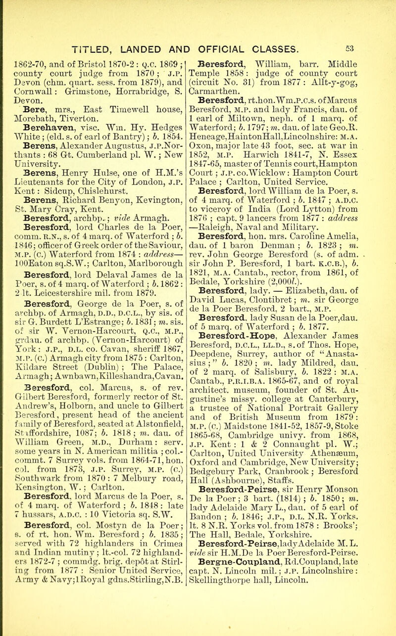 1862-70, and of Bristol 1870-2 : Q.C. 1869 ; county court judge from 1870 ; ' J.P. Devon (chm. quart, sess. from 1879), and Cornwall: G-rimstone, Horrabridge, S. Devon. Bere, mrs., East Timewell bouse, Morebath, Tiverton. Berehaven, vise. Win. Hy. Hedges White; (eld. s. of earl of Bantry); b. 1854. Berens, Alexander Augustus, J.P.Nor- thants : 68 Gt. Cumberland pi. W.; New University. Berens, Henry Hulse, one of H.M.’s Lieutenants for the City of London, j.p. Kent: Sidcup, Chislehurst. Berens, Richard Benyon, Kevington, St. Mary Cray, Kent. Beresford, archbp..; vide Armagh. Beresford, lord Charles de la Poer, comm. R.N., s. of 4 marq. of Waterford ; b. 1846 ; officer of Greek order of the Saviour, M.P. (c.) Waterford from 1874 : address— lOOEaton sq.S.W.; Carlton, Marlborough Beresford, lord Delaval James de la Poer, s. of 4 marq. of Waterford ; b. 1862 : 2 It. Leicestershire mil. from 1879. Beresford, George de la Poer, s. of archbp. of Armagh, D.D., D.C.L., by sis. of sir G. Burdett L’Estrange; b. 1831; m. sis. of sir W. Yernon-Harcourt, Q.C., M.P., grdau. of archbp. (Yernon-Harcourt) of York: j.p., D.L. co. Cavan, sheriff 1867, M.P. (c.) Armagh city from 1875 : Carlton, Kildare Street (Dublin) ; The Palace, Armagh; A wnba wn, Killeshandra, Cavan. Beresford, col. Marcus, s. of rev. Gilbert Beresford, formerly rector of St. Andrew’s, Holborn, and uncle to Gilbert Beresford, present head of the ancient family of Beresford, seated at Alstonfield, Staffordshire, 1087; b. 1818; m. dau. of William Green, M.D., Durham: serv. some years in N. American militia ; col.- commt. 7 Surrey vols. from 1864-71, hon. col. from 1873, J.P. Surrey, M.P. (o.) Southwark from 1870 : 7 Melbury road, Kensington, W.; Carlton. Beresford, lord Marcus de la Poer, s. of 4 marq. of Waterford ; b. 1848 : late 7 hussars, A.D.C. : 10 Yictoria sq. S.W. Beresford, col. Mostyn de la Poer; s. of rt. hon. Wm. Beresford; b. 1835; served with 72 highlanders in Crimea and Indian mutiny; lt.-col. 72 highland- ers 1872-7 ; commdg. brig, depdtat Stirl- ing from 1877 : Senior United Service, Army &Navy;lRoyal gdns.Stirling,N.B. Beresford, William, barr. Middle Temple 1858: judge of county court (circuit No. 31) from 1877 : Allt-y-gog, Carmarthen. Beresford, rt.hon.Wm„P.c.s. of Marcus Beresford, M.P. and lady Francis, dau. of 1 earl of Miltown, neph. of 1 marq. of Waterford; b. 1797; m. dau. of late Geo.R. Heneage,HaintonHall,Lincolnshire: M.A. Oxon, major late 43 foot, sec. at war in 1852, M.P. Harwich 1841-7, N. Essex 1847-65, master of Tennis court,Hampton Court; J.P. co.Wicklow: Hampton Court Palace ; Carlton, United Service. Beresford, lord William de la Poer, s. of 4 marq. of Waterford ; b. 1847 ; A.D.C. to viceroy of India (Lord Lytton) from 1876 ; capt. 9 lancers from 1877 : address —Raleigh, Naval and Military. Beresford, hon. mrs. Caroline Amelia, dau. of 1 baron Denman ; b. 1823 ; m. rev. John George Beresford (s. of adm. sir John P. Beresford, 1 bart. K.C.B.), b. 1821, M.A. Cantab., rector, from 1861, of Bedale, Yorkshire (2,000L). Beresford, lady. — Elizabeth, dau. of David Lucas, Clontibret; m. sir George de la Poer Beresford, 2 bart., M.P. Beresford. lady Susan dela Poer,dau. of 5 marq. of Waterford ; b. 1877. Beresford-Hope, Alexander James Beresford, D.C.L., LL.D., s.of Thos. Hope, Deepdene, Surrey, author of “Anasta- sius ; ” b. 1820 ; m. lady Mildred, dau. of 2 marq. of Salisbury, b. 1822 : M.A. Cantab., p.r.i.b.a. 1865-67, and of royal architect, museum, founder of St. Au- gustine’s missy, college at Canterbury, a trustee of National Portrait Gallery and of British Museum from 1879: m.p. (c.) Maidstone 1841-52, 1857-9, Stoke 1865-68, Cambridge univy. from 1868, J.p. Kent : 1 & 2 Connaught pi. W.; Carlton, United University Athenaeum, Oxford and Cambridge, New University; Bedgebury Park, Cranbrook ; Beresford Hall (Ashbourne), Staffs. Beresford-Peirse, sir Henry Monson De la Poer; 3 bart. (1814) ; b. 1850; m. lady Adelaide Mary L., dau. of 5 earl of Bandon ; b. 1846; J.P., D.L. N.R. Yorks. It. 8 N.R. Yorks vol. from 1878 : Brooks’: The Hall, Bedale, Yorkshire. Beresford-Peirse,lady Adelaide M. L. vide sir H.M.De la Poer Beresford-Peirse. Bergrne-Coupland, Rd.Coupiand, late capt. N. Lincoln mil.; j.p. Lincolnshire: Skellingthorpe hall, Lincoln.