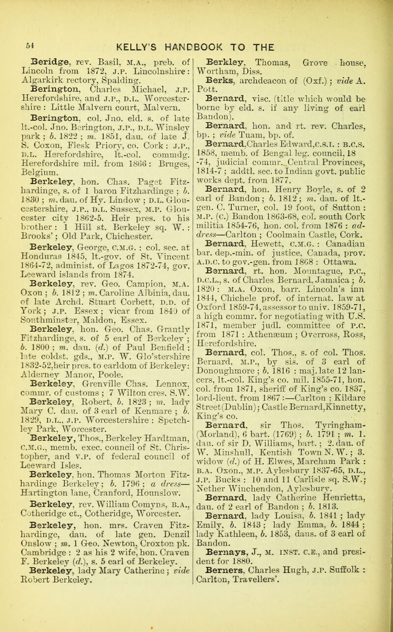 Beridge, rev. Basil, M.A., preb. of Lincoln from 1872, j.p. Lincolnshire: Algarkirk rectory, Spalding. Bering-ton, Charles Michael, j.p. Herefordshire, and j.p., d.l. Worcester- shire : Little Malvern court, Malvern. Bering-ton, col. Jno. eld. s. of late lt.-col. Jno. Berington, j.p., d.l. Winsley park ; b. 1822 ; m. 1851, dau. of late J. S. Coxon, Flesk Priory, co. Cork: J.P., D.L. Herefordshire, lt.-col. commdg. Herefordshire mil. from 1866 : Bruges, Belgium. Berkeley, hon. Chas. Paget Fitz- hardinge, s. of 1 baron Fitzhardinge ; b. 1830 ; to. dau. of Hy. Lindow ; D.L. Glou- cestershire, J.P., d.l. Sussex, m.p. Glou- cester city 1862-5. Heir pres, to his brother : 1 Hill st. Berkeley sq. W. : Brooks’; Old Park, Chichester. Berkeley, George, c.m.g. : col. sec. at Honduras 1845, lt.-gov. of St. Yincent 1864-72, administ. of Lagos 1872-74, gov. Leeward islands from 1874. Berkeley, rev. Geo. Campion, m.a. Oxon ; b. 1812 ; to. Caroline Albinia, dau. of late Archd. Stuart Corbett, d.d. of York; j.p. Essex; vicar from 1840 of Sonthminster, Maldon, Essex. Berkeley, hon. Geo. Chas. Grantly Fitzhardinge, s. of 5 earl of Berkeley ; b. 1800 ; to. dau. (d.) of Paul Benfield : late coldst. gds., m.p. W. Glo’stershire 1832-52,heir pres, to earldom of Berkeley: Alderney Manor, Poole. Berkeley, Grenville Chas. Lennox, commr. of customs ; 7 Wilton cres. S.W. Berkeley, Robert, b. 1823 ; to. lady Mary C. dau. of 3 earl of Kenmare ; b. 1829, d.l., j.p. Worcestershire : Spetch- ley Pai’k, Worcester. Berkeley, Thos., Berkeley Hardtman, c. m.g., memb. exec, council of St. Chris- topher, and v.P. of federal council of Leeward Isles. Berkeley, hon. Thomas Morton Fitz- hardinge Berkeley; b. 1796; a dress— Hartington lane, Cranford, Hounslow. Berkeley, rev. William Comyns, B.A., Cotheridge ct., Cotheridge, Worcester. Berkeley, hon. mrs. Craven Fitz- hardinge, dau. of late gen. Denzil Onslow ; to. 1 Geo. Newton, Croxton pk. Cambridge : 2 as his 2 wife, hon. Craven F. Berkeley id.), s. 5 earl of Berkeley. Berkeley, lady Maiy Catherine; vide Robert Berkeley. Berkley, Thomas, Grove house, Wortham, Diss. Berks, archdeacon of (Oxf.); vide A. Pott. Bernard, vise, (title which would be borne by eld. s. if any living of earl Bandon). Bernard, hon. and rt. rev. Charles, bp. ; vide Tuam, bp. of. Bernard,Charles Edward,c.s.T. : b.c.s. 1858, memb. of Bengal leg. council, 18 -74, judicial commrCentral Provinces, 1814-7 ; addtl. sec. to Indian govt, public works dept, from 1877. Bernard, hon. Henry Boyle, s. of 2 earl of Bandon; b. 1812; to. dau. of lt.- gen. C. Turner, col. 19 foot, of Sutton : M.P. (c.) Bandon 1863-68, col. south Cork militia 1854-76, hon. col. from 1876 : ad- dress—Carlton ; Coolmain Castle, Cork. Bernard, Hewett, c.m.g. : Canadian bar. dep.-min. of justice, Canada, prov. a.d.c. to gov.-gen. from 1868 : Ottawa. Bernard, rt. hon. Mountague, P.C., D.c.L., s. of Charles Bernard, Jamaica ; b. 1820 : m.a. Oxon, barr. Lincoln’s inn 1844, Chichele prof, of internat. law at Oxford 1859-74, assessor to univ. 1859-71, a high commr. for negotiating with U.S. 1871, member judl. committee of P.O. from 1871 : Athenaeum; Overross, Ross, Herefordshire. Bernard, col. Thos., s. of col. Thos. Bernard, M.P., by sis. of 3 earl of Donoughmore ; b. 1816 : maj.late 12 lan- cers, lt.-col. King’s co. mil. 1855-71, hon. col. from 1871, sheriff of King’s co. 1837, lord-lieut. from 1867:—Carlton ; Kildare Street (Dublin); Castle Bernard,Kinnetty, King’s co. Bernard, sir Thos. Tyringham- (Morland), 6 bart. (1769) ; b. 1791 ; to. 1. dau. of sir D. Williams, bart.; 2. dau. of W. Minshull, Kentish Town N. W.; 3. widow id.) of H. Elwes, Marcham Park : B.A. Oxon., M.P. Aylesbury 1837-65, D.L., J.p. Bucks : 10 and 11 Carlisle sq. S.W.; Nether Winchendon, Aylesbury. Bernard, lady Catherine Henrietta, dau. of 2 earl of Bandon ; b. 1813. Bernard, lady Louisa, b. 1841; lady Emily, b. 1843 ; lady Emma, b. 1844 ; lady Kathleen, b. 1853, daus. of 3 earl of Bandon. Bernays, J., M. inst. C.e., and presi- dent for 1880. Berners, Charles Hugh, j.p. Suffolk : Carlton, Travellers’.