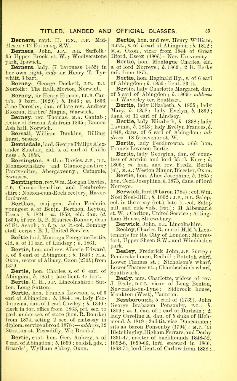 Berners, capt. H. r.n., j.p. Mid- dlesex : 12 Eaton sq. S.W. Berners. John, j.p., d.l. Suffolk: 35 Upper Brook st. W.; Woolverstone park, Ipswich. Berners, lady. (7 baroness 1455) in her own right, vide sir Henry T. Tyr- whitt, 3 hart. Berney, G-eorge Duckett, j.p., d.l. Norfolk: The Hall, Morton, Norwich. Berney, sir Henry Hanson, ll.b. Can- tab. 9 hart. (1620) ; b. 1843; m. 1866, Jane Dorothy, dau. of late rev. Andrew Bloxam, Harbro’ Magna, Warwick. Berney, rev. Thomas, m.a. Cantab ; rector of Bracon Ash from 1865 ; Bracon Ash hall, Norwich. Berrall, William Dunkins, Billing- hurst, Sussex. Berriedale, lord. George Philips Alex- ander Sinclair, eld. s. of earl of Caith- ness ; b. 1858. Barrington, Arthur Davies, J.P., d.l. Monmouthshire and Glamorganshire; Pantygoitre, Abergavenny; Cefngole, Swansea. Berrington, rev.Wm. Morgan Davies, J.p. Carmarthenshire and Pembroke- shire : Nolton-cum-Roch rectory, Haver- fordwest. Berthon, maj.-gen. John Frederic, youngest s. of Benjn. Berthon, Leyton, Essex j b. 1824 ; m. 1858, eld. dau. (d. 1869), of rev. R. B. Maurice-Bonnor, dean of St. Asaph; r. f. p. as lt.-col. Bombay staff corps : E. I. United Service. Bertie,lord. Montagu PeregrineBertie, eld. s. of 11 earl of Lindsey; b. 1861. Bertie, hon. and rev. Alberic Edward, s. of 6 earl of Abingdon ; b. 1846 : M.A. Oxon, rector of Albury, Oxon (2707.) from 1879. Bertie, hon. Charles, s. of 6 earl of Abingdon, b. 1851 ; late lieut. 47 foot. Bertie, C. H., j.p. Lincolnshire : Sut- ton, Long Sutton. Bertie, hon. Francis Leveson, s. of 6 earl of Abingdon ; b. 1844 ; m. lady Feo- dorowna, dau. of 1 earl Cowley ,* b. 1840 : clerk in for. office from 1863, pri. sec. to pari, under sec. of state (hon. It. Bourke) from 1874, acting 2 sec. of embassy in diplom. service abroad 1878 :— address, 12 Stratton st. Piccadilly, W.; Brooks’. Bertie, capt. hon. Geo. Aubrey, s. of 6 earl of Abingdon ; b. 1850 : coldst. gds. : Guards’; Wytham Abbey, Oxon. Bertie, hon. and rev. Henry William, D.C.L., s. of 5 earl of Abingdon ; b. 1812 : m.a. Oxon., vicar from 1844 of Great Ilford, Essex (480/.) : New University. Bertie, hon. Montague Charles, eld, s. of lord Norreys; b. 1860 ; 2 It. Berks mil. from 1877. Bertie, hon. Reginald Hy., s. of 6 earl of Abingdon ; b. 1856 : lieut. 23 ft. Bertie, lady Charlotte Margaret, dau. of 5 earl of Abingdon ; b. 1809 : address —1 Waverley ter. Southsea. Bertie, lady Elizabeth, b. 1855 ; lady Mary, b. 1858; lady Evelyn, b. 1869 ; daus. of 11 earl of Lindsey. Bertie, lady Elizabeth, b. 1838 ; lady Lavinia, b. 1843 ; lady Evelyn Frances, b. 1848, daus. of 6 earl of Abingdon : ad- dress—18 Grosvenor st. W. Bertie, lady Feodorowna, vide hon. Francis Leveson Bertie. Bertie, lady Georgina, dau. of coun- tess of Antrim and lord Mark Kerr ; b. 1806 ; m. hon. and rev. Fredk. Bertie ((/.), M.A.: Weston Manor, Bicester, Oxon. Bertie, hon. Alice Josephine, b. 1865 ; hon. Cecil Josephine, b. 1873, daus. of lord Norreys. Berwick, lord (6 baron 1784); col.Wm. Noel Noel-Hill; b. 1802 : j.p., d.l. Salop, col. in the army (ret.), late lt.-col. Salop mil. and rifle vols. (ret.): 31 Albemarle st. W. : Carlton, United Service ; Atting- ham House, Shrewsbury. Berwick, John, d.l. Lincolnshire. Besley, Charles R. one of H.M.’s Lieu- tenants for the City of London: Moores- fort, Upper Sheen S.W., and Wimbledon park. Besley, Frederick John, j.p. Surrey ,- Pembroke house, Redhill; Botolph whrf. Lower Thames st. ; Nicholson’s wharf, Lower Thames st.; Chamberlain’s wharf, Southwark. Besly, mrs. Charlotte, widow of rev. J. Besly, d.c.l. vicar of Long Benton, Newcastle-on-Tyne: Sidbrook house, Monkton (West), Taunton. Bessborough, 5 earl of (1739). John George Brabazon Ponsonby, P.c.; b. 1809 ; m. 1. dau. of 1 earl of Durham ; 2. lady Caroline A. dau. of 5 duke of Rich- mond, b. 1819 ; 2nd tit. vise. Duncannon ; sits as baron Ponsonby (1794) : M.P. (l) Bletchingley,Higham Ferrars, and Derby 1831-47, master of buckhounds 1848-52, 1852-8, 1859-66, lord steward in 1866’ 1868-74, lord-lieut. of Carlow from 1838