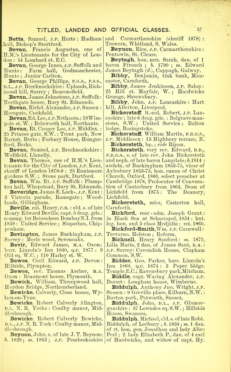 Betts. Samuel, j.p. Herts : Hadham hall, Bishop’s Stortford. Bevan, Francis Augustus, one of H.M.’s Lieutenants for the City of Lon- don : 54 Lombard st. E.C. Bevan, George Innes, j.p. Suffolk and Hunts: Farm hall, Godmanchester, Hunts ; Junior Carlton. Bevan. George Phillips, f.g.s., f.s.s., D.L., J.p. Brecknockshire: Uplands,Rich- mond hill, Surrey ; Beaconsfield. Bevan, James Johnstone, J.P. Suffolk: Northgate house, Bury St. Edmunds. Bevan, Richd. Alexander, j.p. Sussex : Horsgate, Cuckfield. Bevan,Rd. Lee, j.P.Nrthants.: 19Wim- pole st. W.; Brixworth hall, Northants. Bevan, Rt. Cooper Lee, J.P. Middlsx. : 25 Princes gate, S.W. : Trent park, Hew Barnet, Herts ; Fosbury House, Hunger- ford, Berks. Bevan, Samuel, j.p. Brecknockshire: Wellfield, Llanelly. Bevan, Thomas, one of H.M.’s Lieu- tenants for the City of London, j.p. Kent, sheriff of London 1878-9 : 25 Ennismore gardens S.W.; Stone park, Dartford. Bevan. Wm. Rt. j.p. Suffolk: Plump- ton hall, Whepstead, Bury St. Edmunds. Beveridge, James E. Lock-, j.p. Kent: 8 Yictoria parade, Ramsgate; Wood- lands, Gillingham. Beville, col. Henry, c.b. : eld. s. of late Henry Edward Beville, capt. 5 drag. gds.: commg. 1st Beioochees BombayN.I. from 1859 : United Service ; Sloperton, Chip- penham. Bevington, James Buckingham, j.p. Surrey : Merle wood, Sevenoaks. Bevir, Edward James, M.A. Oxon; barr. Lincoln’s Inn 1840, Q.C. 1877 : 9 Old sq. W.C.; 110 Harley st. W. Bewes. Cecil Edward, j.p. Devon: Hillside, Plympton. Bewes, rev. Thomas Archer, M.A. Oxon : Beaumont house, Plymouth. Bewick, William, Threepwood hall, Hay don Bridge, Northumberland. Bewicke, Calverly, Close house, Wy- lam-on-Tyne. Bewicke. Robert Calverly Alington, D.L. N. R. Yorks : Coulby manor, Mid- dlesbrough. Bewicke, Robert Calverly Bewicke, D.L., j.p. N. R. York: Coulby manor, Mid- dlesbrough. Beynon, John, s. of late J. T. Beynon; b. 1829; m. 1863; J.P. Pembrokeshire and Carmarthenshire (sheriff 1878) Trewern, Whitland, S. Wales. Beynon, Rice, j.p. Carmarthenshire : Pentowin, St. Clears. Beytagh, hon. mrs. Sarah, dau. of 1 baron Ffrench ; b. 1790 ; m. Edward James Beytagh (e?.), Cappagh, Galway. Bibby, Benjamin, Oak bank, Mun- caster, Carnforth. Bibby, James Jenkinson, J.P. Salop: 25 Hill st. Mayfair, W. ; Hardwicke Grange, Shrewsbury. Bibby, John, j.p. Lancashire : Hart hill, Allerton, Liverpool. Bickerstaff. lt.-col. Robert, j.p. Lan- cashire ; late 6 drag. gds. : Belgrave man- sions, S.W.; United Service ; Bolton lodge, Basingstoke. Bickerstaff, William Martin, f.r.g.S., J.p. Middlesex : 13 Highbury terrace, N. Bickersteth, bp.; vide Ripon. Bickersteth, very rev. Edward, D.D., f.r.g.S., s. of late rev. John Bickersteth andneph. of late baron Langdale; 5.1814 : archdn. of Buckingham 1853-75, vicar of Aylesbury 1853-75, hon. canon of Christ Church, Oxford, 1866, select preacher at Cambridge 1878, Prolocutor of Convoca- tion of Canterbury from 1864, Dean of Lichfield from 1875 : The Deanery, Lichfield. Bickersteth, miss, Casterton hall, Carnforth. Bickford, rear-adm. Joseph Grant: in Black Sea at Sebastopol, 1854 : knt. leg. hon. and 5 class Medjidie : ret. 1860. Bickford-Smith,Wm. j.p. Cornwall: Trevarno, Helston ; Reform. Bicknell, Henry Sanford: m. 1879, Lilia Maria, 2 dau. of James Sant, R.A.: J.P. Surrey: Cavendish House, Clapham Common, S.W. Bidder, Geo. Parker, barr. Lincoln’s Inn 1860, Q.C. 1874 : 3 Paper bldgs. Temple.E.C.; Ravensbury park,Mitcham. Biddle, capt. Waring Alexander, j.p. Dorset: Longham house, Wimborne. Biddulph, Anthony Jno. Wright, j.p. Sussex : 9 Greville place, Kilbum, N.W.: Burton park, Petworth, Sussex. Biddulph, John, D.L., j.p. Glamor- ganshire : 37 Lowndes sq. S.W.; Hillside House, Swansea. Biddulph, Michael, eld. s. of late Robt. Biddulph, of Ledbury ; b. 1834 ; m. 1 dau. of rt. hon. gen. Jonathan and lady Alice Peel; 2. lady Elizabeth P., dau. of 4 earl of Hardwicke, and widow of capt. Hy.