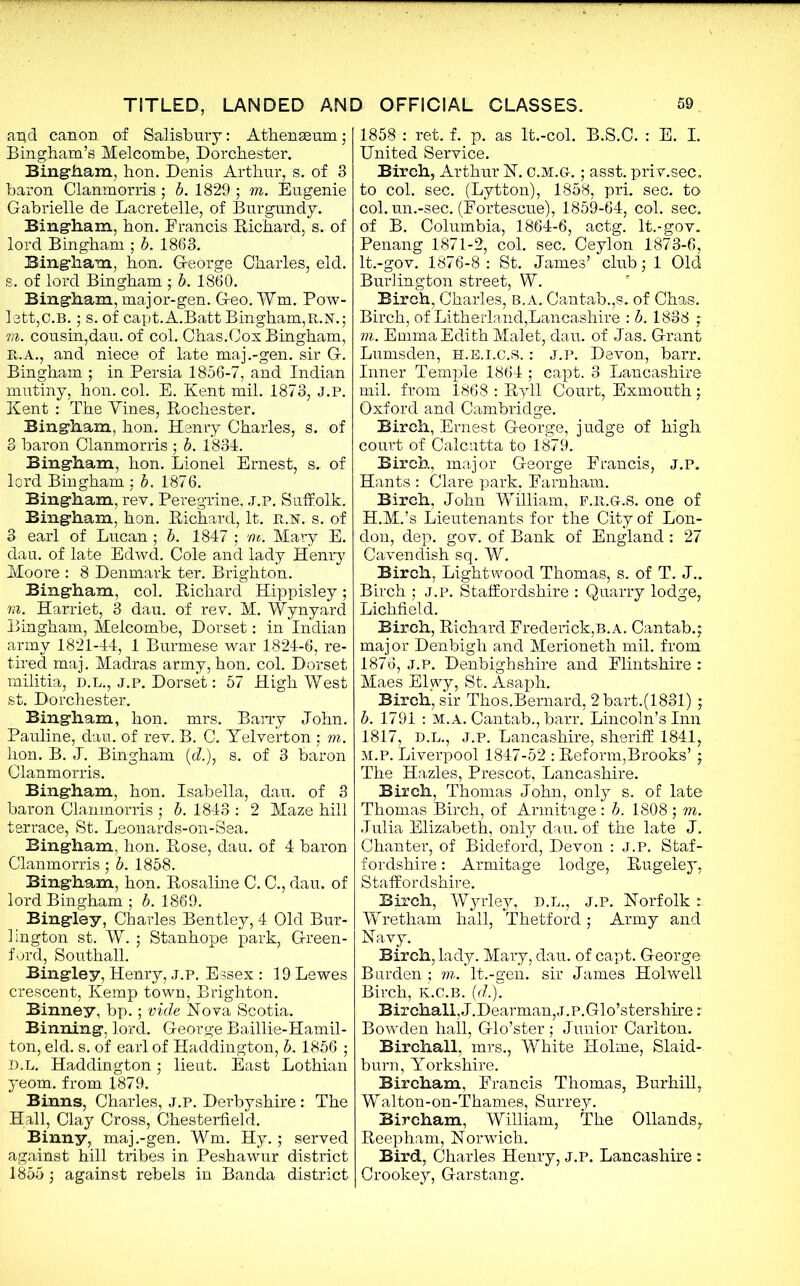 and canon of Salisbury: Athenaeum 5 Bingham’s Melcombe, Dorchester. Bingham, hon. Denis Arthur, s. of 3 baron Clanmorris ; b. 1829 ; m. Eugenie Gabrielle de Lacretelle, of Burgundy. Bingham, hon. Francis Bichard, s. of lord Bingham ; b. 1863. Bingham, hon. George Charles, eld. s. of lord Bingham • b. 1860. Bingham, major-gen. Geo. Wm. Pow- lett,C.B.; s. of capt.A.Batt Bingham,R.N.; m. cousin,dau. of col. Chas.Cox Bingham, R.A., and niece of late maj.-gen. sir G. Bingham ; in Persia 1856-7, and Indian mutiny, hon. col. E. Kent mil. 1873, J.P. Kent : The Yines, Bochester. Bingham, hon. Henry Charles, s. of 3 baron Clanmorris ; b. 1831. Bingham, hon. Lionel Ernest, s„ of lord Bingham •, b. 1876. Bingham, rev. Peregrine, J.P. Suffolk. Bingham, hon. Bichard, It. it.N. s. of 3 earl of Lucan; b. 1847 • m: Mary E. dau. of late Edwd. Cole and lady Henry Moore : 8 Denmark ter. Brighton. Bingham, col. Bichard Hippisley; ru. Harriet, 3 dau. of rev. M. Wynyard Bingham, Melcombe, Dorset: in Indian army 1821-44, 1 Burmese war 1824-6, re- tired maj. Madras army, hon. col. Dorset militia, d.l., j.p. Dorset: 57 High West st. Dorchester. Bingham, hon. mrs. Barry John. Pauline, dau. of rev. B. C. Yelverton ,* m. hon. B. J. Bingham (d.), s. of 3 baron Clanmorris. Bingham, hon. Isabella, dau. of 3 baron Clanmorris • b. 1843 : 2 Maze hill terrace, St. Leonards-on-Sea. Bingham, hon. Bose, dau. of 4 baron Clanmorris; b. 1858. Bingham, hon. Bosaline C. C., dau. of lord Bingham ; b. 1869. Bingley, Charles Bentley, 4 Old Bur- lington st. W. ; Stanhope park, Green- ford, Southall. Bingley, Henry, j.p. Essex : 19 Lewes crescent, Kemp town, Brighton. Binney, bp.; vide Nova Scotia. Binning, lord. George Baillie-Hamil- ton, eld. s. of earl of Haddington, b. 1856 ; D.L. Haddington; lieut. East Lothian yeom. from 1879. Binns, Charles, j.p. Derbyshire: The Hall, Clay Cross, Chesterfield. Binny, maj.-gen. Wm. Hy.; served against hill tribes in Peshawur district 1855 • against rebels in Banda district 1858 : ret. f. p. as lt.-col. B.S.C. : E. I. United Service. Birch, Arthur N. c.m.g-. ; asst, priv.sec. to col. sec. (Lytton), 1858, pri. sec. to col. un.-sec. (Fortescue), 1859-64, col. sec. of B. Columbia, 1864-6, actg. It.-gov. Penang 1871-2, col. sec. Ceylon 1873-6, lt.-gov. 1876-8 : St. James’ club; 1 Old Burlington street, W. Birch, Charles, B. A. Cantab.,s. of Chas. Birch, of Litherland,Lancashire : b. 1838 ; m. Emma Edith Malet, dau. of Jas. Grant Lumsden, H.E.I.C.S.: J.P. Devon, barr. Inner Temple 1864 ; capt. 3 Lancashire mil. from 1868 : ByH Court, Exmouth ; Oxford and Cambridge. Birch, Ernest George, judge of high court of Calcutta to 1879. Birch, major George Francis, J.P. Hants : Clare park, Farnham. Birch, John William, F.R.G.S. one of H.M.’s Lieutenants for the City of Lon- don, dep. gov. of Bank of England : 27 Cavendish sq. W. Birch, Lightwood Thomas, s. of T. J.. Birch ; j.p. Staffordshire : Quarry lodge, Lichfield. Birch, Bichard Frederick,B.A. Cantab.; major Denbigh and Merioneth mil. from 1876, J.P. Denbighshire and Flintshire : Maes Elwy, St. Asaph. Birch, sir Thos.Bernard, 2 bart.(1831); b. 1791 : M.A. Cantab., barr. Lincoln’s Inn 1817, D.L., J.P. Lancashire, sheriff 1841, M.P. Liverpool 1847-52 : Beform,Brooks’ ; The Hazles, Prescot, Lancashire. Birch, Thomas John, only s. of late Thomas Birch, of Annitage: b. 1808 ; m. Julia Elizabeth, only dau. of the late J. Chanter, of Bideford, Devon : J.P. Staf- fordshire : Armitage lodge, Bugeley, Staffordshire. Birch, Wyrley, D.L., J.P. Norfolk: Wretham hall, Thetford; Army and Navy. Birch, lady. Mary, dau. of capt. George Barden ; m, lt.-gen. sir James Holwell Birch, K.C.B. (d.% Birchall,J.Dearman,j.P.Glo’stershire: Bowden hall, Glo’ster ; Junior Carlton. Birchall, mrs., White Holme, Slaid- burn, Yorkshire. Bircham, Francis Thomas, Burhill, Walton-on-Thames, Surrey. Bircham, William, The Ollands, Beepham, Norwich. Bird, Charles Henry, j.p. Lancashire : Crookey, Garstang.