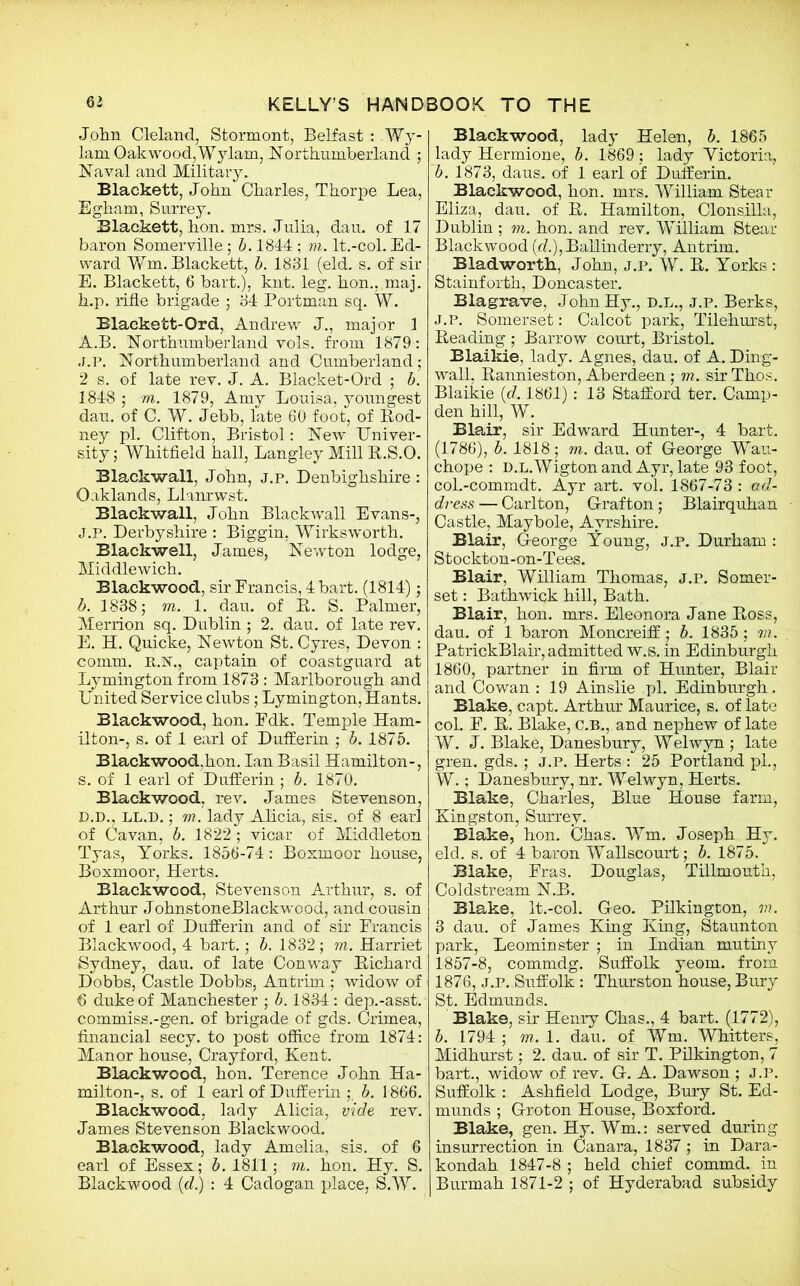 John Cleland, Stormont, Belfast: Wy- lam Qakwood,Wylam, Northumberland ; Naval and Military. Blackett, John Charles, Thorpe Lea, Egham, Surrey. Blackett, hon. mrs. Julia, dau. of 17 baron Somerville; b. 1844 ; m. lt.-col. Ed- ward Wm. Blackett, b. 1881 (eld. s. of sir E. Blackett, 6 bart.), knt. leg. hon., maj. h.p. rifle brigade ; 84 Portman sq. W. Blackett-Ord, Andrew J., major 1 A.B. Northumberland vols. from 1879: J.P. Northumberland and Cumberland; 2 s. of late rev. J. A. Blacket-Ord ; b. 1848 ; m. 1879, Amy Louisa, youngest dau. of C. W. Jebb, late 60 foot, of Rod- ney pi. Clifton, Bristol: New Univer- sity; Whitfield hall, Langley Mill R.S.O. Blackwall, John, j.p. Denbighshire : Oaklands, Llanrwst. Blackwall, John Blackwall Evans-, J.P. Derbyshire : Biggin, Wirksworth. Blackwell, James, Newton lodge, Middlewich. Blackwood, sir Francis, 4 bart. (1814); b. 1838; m. 1. dau. of R. S. Palmer, Merrion sq. Dublin ; 2. dau. of late rev. E. H. Quicke, Newton St. Cyres, Devon : comm. E..N., captain of coastguard at Lymington from 1873 : Marlborough and United Service clubs; Lymington, Hants. Blackwood, hon. Fdk. Temple Ham- ilton-, s. of 1 earl of Dufferin ; b. 1875. Blackwood,hon. Ian Basil Hamilton-, s. of 1 earl of Dufferin ; b. 1870. Blackwood, rev. James Stevenson, D.D., LL.D.; m. lady Alicia, sis. of 8 earl of Cavan, b. 1822 ; vicar of Middleton Tyas, Yorks. 1856-74: Boxmoor house, Boxmoor, Herts. Blackwood, Stevenson Arthur, s. of Arthur JohnstoneBlackwood, and cousin of 1 earl of Dufferin and of sir Erancis Blackwood, 4 bart.; b. 1832; m. Harriet Sydney, dau. of late Conway Bichard Dobbs, Castle Dobbs, Antrim ; widow of 6 duke of Manchester ; b. 1834: dep.-asst. commiss.-gen. of brigade of gds. Crimea, financial secy, to post office from 1874: Manor house, Crayford, Kent. Blackwood, hon. Terence John Ha- milton-, s. of 1 earl of Dufferin ; b. 1866. Blackwood, lady Alicia, vide rev. James Stevenson Blackwood. Blackwood, lady Amelia, sis. of 6 earl of Essex; b. 1811; m. hon. Hy. S. Blackwood (d.) : 4 Cadogan place, S.W. Blackwood, lady Helen, b. 1865 lady Hermione, b. 1869; lady Yictoria, b. 1873, daus. of 1 earl of Dufferin. Blackwood, hon. mrs. William Stear Eliza, dau. of B. Hamilton, Clonsilla, Dublin ; m. hon. and rev. William Stear Blackwood (d.),Ballinderry, Antrim. Bladworth, John, j.p. W. B. Yorks : Stainforth, Doncaster. Blagrave, JohnHy., D.L., j.p. Berks, J.P. Somerset: Calcot park, Tilehurst, Beading ; Barrow court, Bristol. Blaikie, lady. Agnes, dau. of A. Ding- wall, Bannieston, Aberdeen ; m. sir Thos. Blaikie (d. 1861): 13 Stafford ter. Camp- den hill, W. Blair, sir Edward Hunter-, 4 bart. (1786), b. 1818; m. dau. of George Wau- chope : D.L.Wigtonand Ayr, late 93 foot, col.-commdt. Ayr art. vol. 1867-73 : ad- dress — Carlton, Grafton; Blairquhan Castle, Maybole, Ayrshire. Blair, George Young, j.p. Durham : Stockton-on-Tees. Blair, William Thomas, j.p. Somer- set : Bathwick hill, Bath. Blair, hon. mrs. Eleonora Jane Ross, dau. of 1 baron Moncreiff ; b. 1835; m. PatrickBlair, admitted w.s. in Edinburgh 1860, partner in firm of Hunter, Blair and Cowan : 19 Ainslie pi. Edinburgh. Blake, capt. Arthur Maurice, s. of late coL F. R. Blake, C.B., and nephew of late W. J. Blake, Danesbury, Welwyn ; late gren. gds. ; j.p. Herts : 25 Portland pi., W.; Danesbury, nr. Welwyn, Herts. Blake, Charles, Blue House farm, Kingston, Surrey. Blake, hon. Chas. Wm. Joseph Hy. eld. s. of 4 baron Wallscourt; b. 1875. Blake, Fras. Douglas, Tillmouth, Coldstream N.B. Blake, lt.-col. Geo. Pilkington, m. 3 dau. of James King King, Staunton park, Leominster ; in Indian mutiny 1857-8, commdg. Suffolk yeom. from 1876, j.p. Suffolk : Thurston house, Bury St. Edmunds. Blake, sir Henry Chas., 4 bart. (1772), b. 1794 ; m. 1. dau. of Wm. Whitters, Midhurst; 2. dau. of sir T. Pilkington, 7 bart., widow of rev. G. A. Dawson ; j.p. Suffolk : Ashfield Lodge, Bury St. Ed- munds ; Groton House, Boxford. Blake, gen. Hy. Wm.: served during insurrection in Canara, 1837 ; in Dara- kondah 1847-8 ; held chief commd. in Burmah 1871-2 ; of Hyderabad subsidy