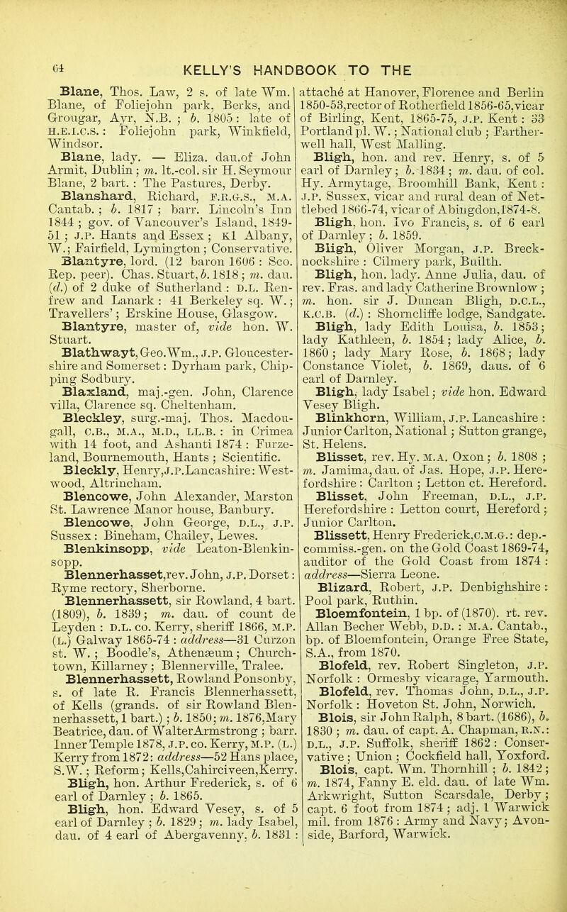 Blane, Thos. Law, 2 s. of late Wm. Blane, of Foliejohn park, Berks, and G-rougar, Ayr, N.B. ; b. 1805: late of H.E.i.c.S.: Foliejohn park, Winkfield, Windsor. Blane, lady. — Eliza, dau.of John Armit, Dublin; to. lt.-col. sir H. Seymour Blane, 2 hart. : The Pastures, Derby. Blanshard, Richard, f.r.g.s., m.a. Cantab.; b. 1817 ; barr. Lincoln’s Inn 1844 ; gov. of Vancouver's Island, 1849- 51 ; J.P. Hants and Essex ; Kl Albany, W.; Fairfield, Lymington; Conservative. Blantyre, lord. (12 baron 1606 : Sco. Rep. peer). Chas. Stuart, b. 1818 ; to. dau. {d.) of 2 duke of Sutherland : d.l. Ren- frew and Lanark : 41 Berkeley sq. W.; Travellers’; Erskine House, Glasgow. Blantyre, master of, vide hon. W. Stuart. Blathwayt,Geo.Wm., j.p. Gloucester- shire and Somerset: Dyrham park, Chip- ping Sodbury. Blaxland, maj.-gen. John, Clarence villa, Clarence sq. Cheltenham. Bleckley, surg.-maj. Thos. Macdou- gall, C.B., M.A., M.D., LL.B. : in Crimea with 14 foot, and Ashanti 1874 : Furze- land, Bournemouth, Hants; Scientific. Bleckly, Henry, j.p.Lancashire: West- wood, Altrincham. Blencowe, John Alexander, Marston St. Lawrence Manor house, Banbury. Blencowe, John G-eorge, d.l., j.p. Sussex: Bineham, Chailey, Lewes. Blenkinsopp, vide Leaton-Blenkin- sopp. Blennerhasset,rev. John, j.p. Dorset: Ryme rectory, Sherborne. Blennerhassett. sir Rowland, 4 bart. (1809), b. 1889; to. dau. of count de Leyden : D.L. co. Kerry, sheriff 1866, M.P. (L.) Galway 1865-74 : address—31 Curzon st. W.; Boodle’s, Athenaeum; Church- town, Killarney; Blennerville, Tralee. Blennerhassett, Rowland Ponsonby, s. of late R. Francis Blennerhassett, of Kells (grands, of sir Rowland Blen- nerhassett, 1 bart.) ; b. 1850; to. 1876,Mary Beatrice, dau. of Walter Armstrong ; barr. Inner Temple 1878, J.P. co. Kerry, m.p. (l.) Kerry from 1872: address—52 Hans place, S.W.; Reform; Kells,Cahirciveen,Kerry. Bligh, hon. Arthur Frederick, s. of 6 earl of Darnley ; b. 1865. Bligh, hon. Edward Yesey, s. of 5 earl of Darnley ; b. 1829; to. lady Isabel, dau. of 4 earl of Abergavenny, b. 1831 : attache at Hanover, Florence and Berlin 1850-53,rector of Rotherfield 1856-65,vicar of Birling, Kent, 1865-75, J.P. Kent: 33 Portland pi. W.; National club ; Farther- well hall, West Mailing. Blig-h, hon. and rev. Henry, s. of 5 earl of Darnley; b. 1834 ; to. dau. of col. Hy. Armytage, Broomhill Bank, Kent: J. P. Sussex, vicar and rural dean of Net- tlebed 1866-74, vicar of Abingdon,1874-8. Blig-h, hon. Ivo Francis, s. of 6 earl of Darnley; b. 1859. Blig-h, Oliver Morgan, j.p. Breck- nockshire : Cilmery park, Builth. Bligh, hon. lady. Anne Julia, dau. of rev. Fras. and lady Catherine Brownlow ; to. hon. sir J. Duncan Bligh, D.C.L., K. C.B. (d.) : Shorncliffe lodge, Sandgate. Bligh, lady Edith Louisa, b. 1853; lady Kathleen, b. 1854; lady Alice, b. 1860; lady Mary Rose, b. 1868; lady Constance Yiolet, b. 1869, daus. of 6 earl of Darnley. Bligh, lady Isabel; vide hon. Edward Yesey Bligh. Blinkhorn, William, j.p.Lancashire : Junior Carlton, National; Sutton grange, St. Helens. Blisset, rev. Hy. m.a. Oxon; b. 1808 ; to. Jamima, dau. of Jas. Hope, j.p. Here- fordshire : Carlton ; Letton ct. Hereford. Blisset, John Freeman, d.l., j.p. Herefordshire : Letton court, Hereford; Junior Carlton. Blissett, Henry Frederick,c.M.G.: dep.- commiss.-gen. on the Gold Coast 1869-74, auditor of the Gold Coast from 1874 : address—Sierra Leone. Blizard, Robert, j.p. Denbighshire: Pool park, Ruthin. Bloemfontein, 1 bp. of (1870). rt. rev. Allan Becher Webb, d.d. : m.a. Cantab., bp. of Bloemfontein, Orange Free State, S.A., from 1870. Blofeld, rev. Robert Singleton, j.p. Norfolk : Ormesby vicarage, Yarmouth. Blofeld, rev. Thomas John, d.l., j.p. Norfolk : Hoveton St. John, Norwich. Blois, sir JohnRalph, 8bart. (1686), b. 1830 ; to. dau. of capt. A. Chapman, R.JST.: D.L., J.P. Suffolk, sheriff 1862 : Conser- vative ; Union ; Cockfield hall, Yoxford. Blois, capt. Wm. Thornhill; b. 1842; to. 1874, Fanny E. eld. dau. of late Wm. Arkwright, Sutton Scarsdale, Derby; capt. 6 foot from 1874 ; adj. 1 Warwick mil. from 1876 : Army and Navy; Avon- side, Barford, Warwick.