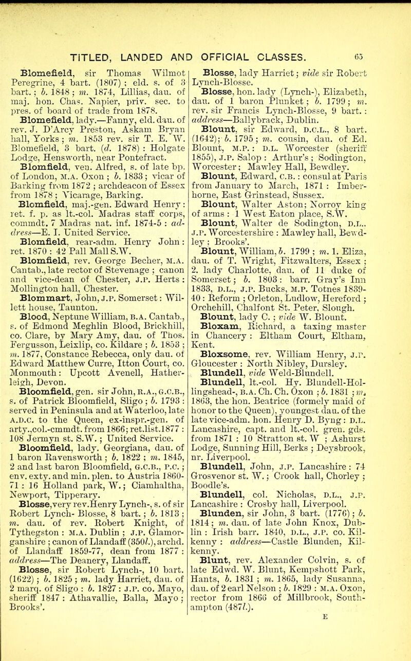 Blomefield, sir Thomas Wilmot Peregrine, 4 hart. (1807) ; eld. s. of 3 hart.; b. 1848 ; m. 1874, Lillias, dau. of maj. hon. Chas. Napier, priv. sec. to pres, of board of trade from 1878. Blomefield, lady.—Panny, eld. dau. of rev. J. D’Arcy Preston, Askam Bryan hall, Yorks; m. 1853 rev. sir T. E. W. Blomefield, 3 bart. (d. 1878) : Holgate Lodge, Hensworth, near Pontefract. Blom.fi.eld, ven. Alfred, s. of late bp. of London, M.A. Oxon ; b. 1833; vicar of Barking from 1872 ; archdeacon of Essex from 1878 ; Vicarage, Barking. Blomfield, maj.-gen. Edward Henry: ret. f. p. as lt.-col. Madras staff corps, commdt. 7 Madras nat. inf. 1874-5 : ad- dress—E. I. United Service. Blomfield, rear-adm. Henry John: ret. 1870 : 42 Pall MallS.W. Blomfield, rev. George Becher, m.a. Cantab., late rector of Stevenage ; canon and vice-dean of Chester, j.p. Herts : Mollington hall, Chester. Blommart, John, j.p. Somerset: Wil- lett house, Taunton. Blood, Neptune William, b. a. Cantab., s. of Edmond Meghlin Blood, Brickhill, co. Clare, by Mary Amy, dau. of Thos. Eergusson, Leixlip, co. Kildare ; b. 1853 ; m. 1877, Constance Rebecca, only dau. of Edward Matthew Curre, Itton Court, co. Monmouth: Upcott Avenell, Hather- leigh, Devon. Bloomfield, gen. sir John, R.A., g.c.b., s. of Patrick Bloomfield, Sligo ; b. 1793 : served in Peninsula and at Waterloo, late a.d.c. to the Queen, ex-inspr.-gen. of arty.,col.-cmmdt. from 1866; ret.list.1877 : 108 Jermyn st. S.W.; United Service. Bloomfield, lady. G-eorgiana, dau. of 1 baron Ravensworth ; b. 1822 ; m. 1845, 2 and last baron Bloomfield, G.C.B., P.c. ; env. exty. and min. plen. to Austria 1860- 71: 16 Holland park, W.; Ciamhaltha, Newport, Tipperary. Blosse,very rev.Henry Lynch-, s. of sir Robert Lynch- Blosse, 8 bart.; b. 1813 ; m. dau. of rev. Robert Knight, of Tythegston : M.A. Dublin ; J.P. Glamor- ganshire ; canon of Llandaff (350/.), archd. of Llandaff 1859-77, dean from 1877 : address—The Deanery, Llandaff. Blosse, sir Robert Lynch-, 10 bart. (1622); b. 1825; m. lady Harriet, dau. of 2 marq. of Sligo : b. 1827 : J.P. co. Mayo, sheriff 1847 : Athavallie, Balia, Mayo; Brooks’. Blosse, lady Harriet; vide sir Robert Lynch-Blosse. Blosse, hon. lady (Lynch-), Elizabeth, dau. of 1 baron Plunket; b. 1799; m. rev. sir Francis Lynch-Blosse, 9 bart.: address—Ballybrack, Dublin. Blount, sir Edward, D.C.L., 8 bart. (1642);-b. 1795 ; m. cousin, dau. of Ed. Blount, m.p. : d.l. Worcester (sheriff 1855), J.P. Salop : Arthur’s ; Sodington, Worcester; Mawley Hall, Bewdley. Blount, Edward, C.B.: consul at Paris from January to March, 1871 : Imber- horne, East Grinstead, Sussex. Blount, Walter Aston; Norroy king of arms : 1 West Eaton place, S.W. Blount, Walter de Sodington, d.l.. j.p. Worcestershire : Mawley hall, Bewd- ley ; Brooks’. Blount, William, b. 1799; m. 1. Eliza, dau. of T. Wright, Fitzwalters, Essex ; 2. lady Charlotte, dau. of 11 duke of Somerset; b. 1803: barr. Gray’s Inn 1833, d.l., j.p. Bucks, m.p. Totnes 1839- 40 : Reform ; Orleton, Ludlow, Hereford ; Orchehill, Chalfont St. Peter, Slough. Blount, lady C. ; vide W. Blount. Bloxam, Richard, a taxing master in Chancery : Eltham Court, Eltham, Kent. Bloxsome, rev. William Henry, j.r. Gloucester : North Nibley, Dursley. Blundell, vide Weld-Blundell. Blundell, lt.-col. Hy. Blundell-Hol- lingshead-, b. a. Ch. Ch. Oxon ; b. 1831 ; ???, 1863, the hon. Beatrice (formely maid of honor to the Queen), youngest dau. of the late vice-adm. hon. Henry D. Byng: d.l. Lancashire, capt. and lt.-col. gren. gds. from 1871 : 10 Stratton st. W ; Ashurst Lodge, Sunning Hill, Berks ; Deysbrook, nr. Liverpool. Blundell, John, j.p. Lancashire : 74 Grosvenor st. W.; Crook hall, Chorley ; Boodle’s. Blundell, col. Nicholas, d.l., j.p. Lancashire : Crosby hall, Liverpool. Blunden, sir John, 3 bart. (1776); b. 1814; m. dau. of late John Knox, Dub- lin : Irish barr. 1840, D.L., J.P. co. Kil- kenny : address—Castle Blunden, Kil- kenny. Blunt, rev. Alexander Colvin, s. of late Edwd. W. Blunt, Kempshott Park, Hants, b. 1831 ; m. 1865, lady Susanna, dau. of 2 earl Nelson ; b. 1829 : M.A. Oxon, rector from 1866 of Mill brook, South- ampton (487/.). E