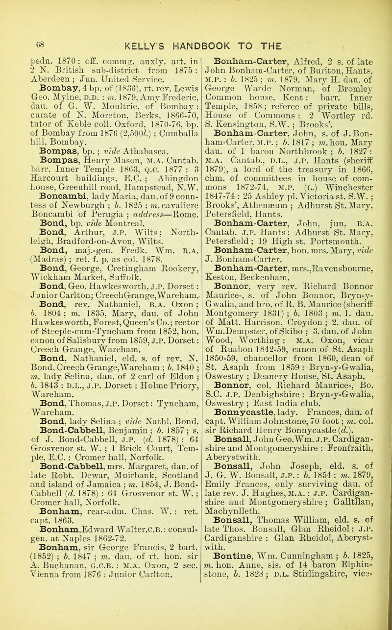 pedn. 1870: off. commg. auxly. art. in 2 N. British, sub-district from 1875: Aberdeen ; Jun. United Service. Bombay, 4 bp. of (1836), rt. rev. Lewis Geo. Mylne, D.D. : to. 1879, Amy Frederic, dau. of G. W. Moultrie, of Bombay : curate of 1ST. Moreton, Berks, 1866-70, tutor of Keble coll. Oxford, 1870-76, bp. of Bombay from 1876 (2,500?.) : Cumballa hill, Bombay. Bompas, bp.; vide Athabasca. Bompas, Henry Mason, m.a. Cantab, barr. Inner Temple 1863, Q.C. 1877 : 3 Harcourt buildings, E.C. ; Abingdon house, Greenhill road, Hampstead, N.W. Boncambi, lady Maria, dau. of 9 coun- tess of Newburgh ; b. 1825 ; m.cavaliere Boncambi of Perugia ; address—Borne. Bond, bp. vide Montreal. Bond, Arthur, J.P. Wilts; North- leigh, Bradford-on-A von, Wilts. Bond, maj.-gen. Predk. Wm. r.a. (Madras) ; ret. f. p. as col. 1878. Bond, George, Cretingham Bookery, Wickham Market, Suffolk. Bond, Geo. Hawkesworth, j.p. Dorset: Junior Carlton; CreechGrange,Wareham.. Bond, rev. Nathaniel, b.a. Oxon; b. 1804 ; to. 1835, Mary, dau. of John Hawkesworth, Forest, Queen’s Co.; rector of Steeple-cum-Tvneham from 1852, hon. canon of Salisbury from 1859, j.p. Dorset: Creech Grange, Wareham. Bond, Nathaniel, eld. s. of rev. N. Bond, Creech Grange,Wareham ; b. 1840 ; to. lady Selina, dau. of 2 earl of Eldon ; b. 1843 : D.L., J.P. Dorset: Holme Priory, Wareham. Bond, Thomas, j.p. Dorset: Tyneham, Wareham. Bond, lady Selina ; vide Nathl. Bond. Bond-Cabbell, Benjamin ; b. 1857; s. of J. Bond-Cabbell, j.p. (d. 1878) : 64 Grosvenor st. W. ; 1 Brick Court, Tem- ple, E.C.: Cromer hall, Norfolk. Bond-Cabbell, mrs. Margaret, dau. of late Bobt. Dewar, Muirbank, Scotland and island of Jamaica ; to. 1854, J. Bond- Cabbell (d. 1878) : 64 Grosvenor st. W.; Cromer hall, Norfolk. Bonham, rear-adm. Chas. W.: ret. capt. 1863. Bonham,Edward Waltersc.B.: consul- gen. at Naples 1862-72. Bonham, sir George Francis, 2 bart. (1852) ; b. 1847 ; to. dau. of rt. hon. sir A. Buchanan, g.c.b. : m.a. Oxon, 2 sec. Vienna from 1876 : Junior Carlton. Bonham-Carter, Alfred, 2 s. of late John Bonham-Carter, of Buriton, Hants, M.P. : b. 1825 ; to. 1879. Mary H. dau. of George Warde Norman, of Bromley Common house, Kent: barr. Inner Temple, 1858; referee of private bills, House of Commons : 2 Wortley rd. S. Kensington, S.W. ; Brooks’. Bonham-Carter, John, s. of J. Bon- ham-Carter, M.P.; b. 1817 ; to. hon. Mary dau. of 1 baron Northbrook ; b. 1827 : m.a. Cantab., d.l., j.p. Hants (sheriff 1879), a lord of the treasury in 1866, chm. of committees in house of com- mons 1872-74, m.p. (l.) Winchester 1847-74 : 25 Ashley pi. Victoria st. S.W. ; Brooks’, Athenaeum ; Adhurst St. Mary, Petersfield, Hants. Bonham-Carter, John, jun. b.a. Cantab. J.P. Hants: Adhurst St. Mary, Petersfield; 19 High st. Portsmouth. Bonham-Carter, hon. mrs. Mary, vide J. Bonham-Carter. Bonham-Carter, mrs.,Bavensbourne, Keston, Beckenham. Bonnor, very rev. Bichard Bonnor Maurice-, s. of John Bonnor, Bryn-y- Gwalia, and bro. of B. B. Maurice (sheriff Montgomery 1831) ; b. 1803 ; to. 1. dau. of Matt. Harrison, Croydon ; 2. dau. of Wm.Dempster, of Skibo ; 3. dau. of John Wood, Worthing: M.A. Oxon, vicar of Buabon 1842-59, canon of St. Asaph 1850-59, chancellor from 1860, dean of St. Asaph from 1859: Bryn-y-Gwalia, Oswestry ; Deanery House, St. Asaph. Bonnor, col. Bichard Maurice-, Bo. S.C. J.P. Denbighshire : Bryn-y-Gwalia, Oswestry ; East India club. Bonnycastle, lady. Frances, dau. of capt. William Johnstone, 70 foot; to. col. sir Bichard Henry Bonnycastle (d.). Bonsall, John Geo.Wm. j.p. Cardigan- shire and Montgomeryshire : Fronfraith, Aberystwith. Bonsall, John Joseph, eld. s. of J. G. W. Bonsall, j.p. : b. 1854 : to. 1879, Emily Frances, only surviving dau. of late rev. J. Hughes, m.a. : j.p. Cardigan- shire and Montgomeryshire ; Galltllan, Machynlleth. Bonsall, Thomas William, eld. s. of late Thos. Bonsall, Gian Bheidol: J.P. Cardiganshire : Gian Bheidol, Aberyst- with. Bontine, Wm. Cunningham ; b. 1825, to. hon. Anne, sis. of 14 baron Elphin- stone, b. 1828; d.l. Stirlingshire, vice-