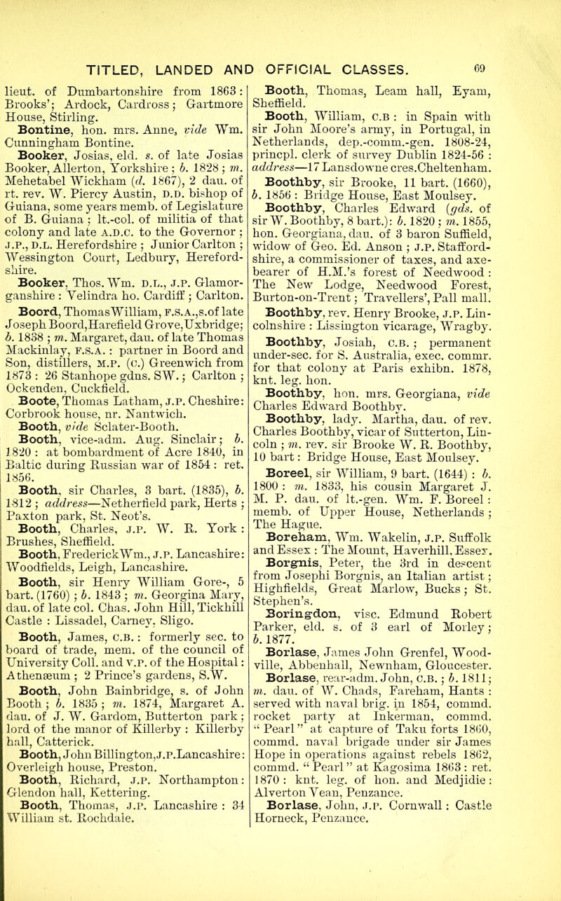 lieut. of Dumbartonshire from 1863 : Brooks’; Ardock, Cardross; Gartmore House, Stirling. Bontine, hon. mrs. Anne, vide Wm. Cunningham Bontine. Booker, Josias, eld. s. of late Josias Booker, Allerton, Yorkshire ; b. 1828 ; m. Mehetabel Wickham (d. 1867), 2 dau. of rt. rev. W. Piercy Austin, d.d. bishop of Guiana, some years memb. of Legislature of B. Guiana ; lt.-col. of militia of that colony and late a.d.C. to the Governor ; J.P., d.l. Herefordshire ; Junior Carlton ; Wessington Court, Ledbury, Hereford- shire. Booker, Thos. Wm. d.l., j.p. Glamor- ganshire : Yelindra ho. Cardiff ; Carlton. Boord, Thomas William, F.S.A.,s.of late Joseph Boord,Harefield Grove,Uxbridge; b. 1838 ; m. Margaret, dau. of late Thomas Mackinlay, f.s.a. : partner in Boord and Son, distillers, m.p. (c.) Greenwich from 1873 : 26 Stanhope gdns. SW.; Carlton ; Ockenden, Cuckfield. Boote, Thomas Latham, j.p. Cheshire: Corbrook house, nr. Nantwich. Booth, vide Sclater-Booth. Booth, vice-adm. Aug. Sinclair; b. 1820 : at bombardment of Acre 1840, in Baltic during Bussian war of 1854 : ret. 1856. Booth, sir Charles, 3 bart. (1835), b. 1812 ; address—Netherlield park, Herts ; Paxton park, St. Neot’s. Booth, Charles, j.p. W. R. York: Brushes, Sheffield. Booth, FrederickWm., j.p. Lancashire: Woodfields, Leigh, Lancashire. Booth, sir Henry William Gore-, 5 bart. (1760) ; b. 1843 ; m. Georgina Mary, dau. of late col. Chas. John Hill, Tickhill Castle : Lissadel, Camev. Sligo. Booth, James, C.B.: formerly sec. to board of trade, mem. of the council of University Coll, and v.p. of the Hospital: Athenaeum ; 2 Prince’s gardens, S.W. Booth, John Bainbridge, s. of John Booth ; b. 1835 ; m. 1874, Margaret A. j dau. of J. W. Gardom, Butterton park; lord of the manor of Killerby : Killerby hall, Catterick. Booth, JohnBillington, J.P.Lancashire: Overleigh house, Preston. Booth, Richard, J.P. Northampton: Glendon hall, Kettering. Booth, Thomas, J.P. Lancashire : 34 William st. Rochdale. Booth, Thomas, Learn hall, Eyam, Sheffield. Booth, William, C.B : in Spain with sir John Moore’s army, in Portugal, in Netherlands, dep.-comm.-gen. 1808-24, princpl. clerk of survey Dublin 1824-56 : address—17 Lansdowne cres.Cheltenham. Boothby, sir Brooke, 11 bart. (1660), b. 1856 : Bridge House, East Moulsey. Boothby, Charles Edward (gds. of sir W. Boothby, 8 bart.): b. 1820 ; m. 1855, hon. Georgiana, dau. of 3 baron Suffield, widow of Geo. Ed. Anson ; J.P. Stafford- shire, a commissioner of taxes, and axe- bearer of H.M.’s forest of Needwood : The New Lodge, Needwood Forest, Burton-on-Trent; Travellers’, Pall mall. Boothby, rev. Henry Brooke, j.p. Lin- colnshire : Lissington vicarage, Wragby. Boothby, Josiah, c.b. ; permanent under-sec. for S. Australia, exec, commr. for that colony at Paris exhibn. 1878, knt. leg. hon. Boothby, hon. mrs. Georgiana, vide Charles Edward Boothby. Boothby, lady. Martha, dau. of rev. Charles Boothby, vicar of Sutterton, Lin- coln ; m. rev. sir Brooke W. R. Boothby, 10 bart: Bridge House, East Moulsey. Boreel, sir William, 9 bart. (1644) : b. 1800 : vi. 1833, his cousin Margaret J. M. P. dau. of lt.-gen. Wm. F. Boreel : memb. of Upper House, Netherlands ; The Hague. Boreham, Wm. Wakelin, j.p. Suffolk and Essex : The Mount, Haverhill, Essex. Borgmis, Peter, the 3rd in descent from Josephi Borgnis, an Italian artist; Highfields, Great Marlow, Bucks; St. Stephen’s. Boring-don, vise. Edmund Robert Parker, eld. s. of 3 earl of Morley; b. 1877. Borlase, James John Grenfel, Wood- ville, Abbenhall, Newnham, Gloucester. Borlase, rear-adm. John, C.B.; b. 1811; m. dau. of W. Chads, Fareham, Hants : served with naval brig, in 1854, commd. rocket party at Inkerman, commd. “ Pearl ” at capture of Taku forts 1860, commd. naval brigade under sir James Hope in operations against rebels 1862, commd. “ Pearl ” at Kagosima 1863 : ret. 1870: knt. leg. of hon. and Medjidie: Alverton Yean, Penzance. Borlase, John, j.p. Cornwall: Castle Horneck, Penzance.