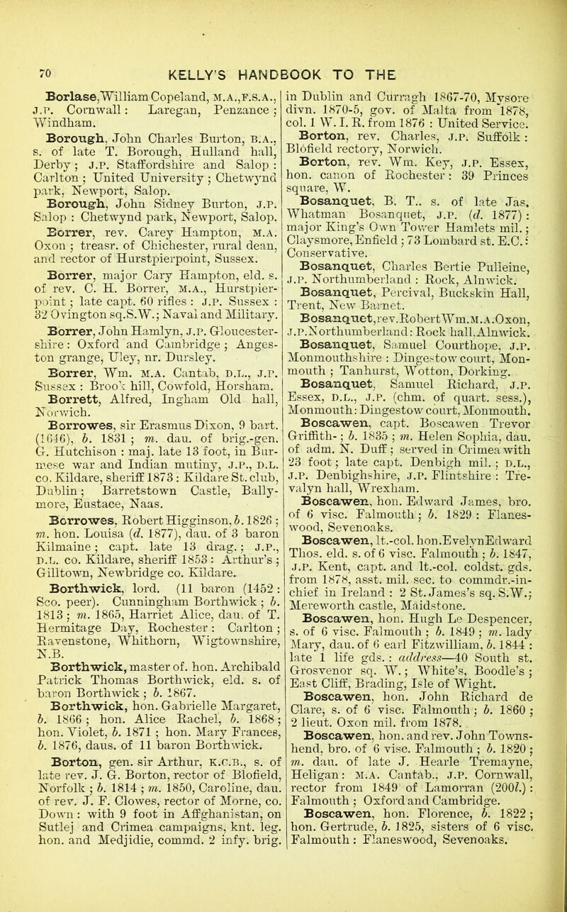 Borlase,William Copeland, m.a.,f.s.a., j.p. Cornwall: Laregan, Penzance ; Windham. Borough, John Charles Burton, b.a., s. of late T. Borough, Hulland hall, Derby; J.P. Staffordshire and Salop : Carlton ; United University ■ Chetwynd park, Newport, Salop. Borough, John Sidney Burton, j.p. Salop : Chetwynd park, Newport, Salop. Borrer, rev. Carey Hampton, m.a. Oxon ; treasr. of Chichester, rural dean, and rector of Hurstpierpoint, Sussex. Borrer, major Cary Hampton, eld. s. of rev. C. H. Borrer, m.a., Hurstpier- point ; late capt. 60 rifles : J.P. Sussex : 32 Ovington sq.S.W.; Naval and Military. Borrer, John Hamlyn, j.p. Gloucester- shire : Oxford and Cambridge ; Anges- ton grange, Uley, nr. Dursley. Borrer, Wm. m.a. Cantab, d.l., J.r. Sussex : Brook hill, Cowfold, Horsham. Borrett, Alfred, Ingham Old hall, Norwich. Borrowes, sir Erasmus Dixon, 9 bart. (1646), b. 1831 ; m. dau. of brig.-gen. G. Hutchison : maj. late 13 foot, in Bur- mese war and Indian mutiny, J.P., D.L. co. Kildare, sheriff 1873: Kildare St. club, Dublin; Barretstown Castle, Bally- more, Eustace, Naas. Borrowes, Robert Higginson, b. 1826 ; vi. hon. Louisa (d. 1877), dau. of 3 baron Kilmaine; capt. late 13 drag.; j.p., d.l. co. Kildare, sheriff 1853 : Arthur’s ; Gilltown, Newbridge co. Kildare. Borthwick, lord. (11 baron (1452 : Sco. peer). Cunningham Borthwick ; b. 1813 j vi. 1865, Harriet Alice, dau. of T. Hermitage Day, Rochester : Carlton ; Ravenstone, Whithorn, Wigtownshire, N.B. Borthwick, master of. hon. Archibald Patrick Thomas Borthwick, eld. s. of baron Borthwick ; b. 1867. Borthwick, hon. Gabrielle Margaret, b. 1866; hon. Alice Rachel) b. 1868; hon. Yiolet, b. 1871 ; hon. Mary Prances, b. 1876, daus. of 11 baron Borthwick. Borton, gen. sir Arthur, K.c.B;, s. of late rev. J. G. Borton, rector of Blofield, Norfolk ; b. 1814 ; m. 1850, Caroline, dau. of rev. J. P. Clowes, rector of Morne, co. Down: with 9 foot in Affghanistan, on Sutlej and Crimea campaigns, knt. leg. hon. and Medjidie, commd. 2 infy. brig. in Dublin and Cflrragh 1867-70, Mysore divn. 1870-5, gov. of Malta from *1878, col. 1 W. I. R. from 1876 : United Service. Borton, rev. Charles, j.p. Suffolk: Blofield rectory, Norwich. Borton, rev. Wm. Key, j.p. Essex, hon. canon of Rochester: 39 Princes square, W. Bosanquet, B. T.. s. of late Jas, Whatman Bosanquet, J.P. (d. 1877) : major King’s Own Tower Hamlets mil.; Claysmore, Enfield; 73 Lombard st. E.C. Conservative. Bosanquet, Charles Bertie Pulieine, J.P. Northumberland : Rock, Alnwick. Bosanquet, Percival, Buckskin Hall, Trent, New Barnet. Bosanquet,rev.RobertWm.M.A.Oxon, j.p.Northumberland: Rock hall, Ain wick. Bosanquet, Samuel Courthope, j.p. Monmouthshire : Dingestow court, Mon- mouth ; Tanhurst, Wotton, Dorking. Bosanquet, Samuel Richard, j.p. Essex, d.l., j.p. (chm. of quart, sess.), Monmouth: Dingestow court, Monmouth. Boscawen, capt. Boscawen Trevor Griffith-; b. 1835 ; m. Helen Sophia, dau. of adm. N. Duff; served in Crimea with 23 foot; late capt. Denbigh mil. • D.L., J.P. Denbighshire, J.P. Flintshire : Tre- valyn hall, Wrexham. Boscawen, hon. Edward James, bro. of 6 vise. Falmouth; b. 1829 : Planes- wood, Sevenoaks. Boscawen, lt.-col. hon.EvelynEdward Tlios. eld. s. of 6 vise. Falmouth ; b. 1847, j.p. Kent, capt. and lt.-col. coldst. gds. from 1878, asst. mil. sec. to commdr.-in- chief in Ireland : 2 St. James’s sq. S.W.; Mereworth castle, Maidstone. Boscawen, hon. Hugh Le Despencer, s. of 6 vise. Falmouth ; b. 1849 ; m. lady Mary, dau. of 6 earl Fitz william, b. 1844 : late 1 life gds. : address—40 South st. Grosvenor sq. W.; White’s, Boodle’s ; East Cliff, Brading, Isle of Wight. Boscawen, hon. John Richard de Clare, s. of 6 vise. Falmouth; b. 1860 ; 2 lieut. Oxon mil. from 1878. Boscawen, hon. and rev. John Towns- hend, bro. of 6 vise. Falmouth ; b. 1820 ; m. dau. of late J. Hearle Tremayne, Heligan: M.A. Cantab., J.P. Cornwall, rector from 1849 of Lamorran (200Z.): Falmouth ; Oxford and Cambridge. Boscawen, hon. Florence, b. 1822 ; hon. Gertrude, b. 1825, sisters of 6 vise. Falmouth: Flaneswood, Sevenoaks.