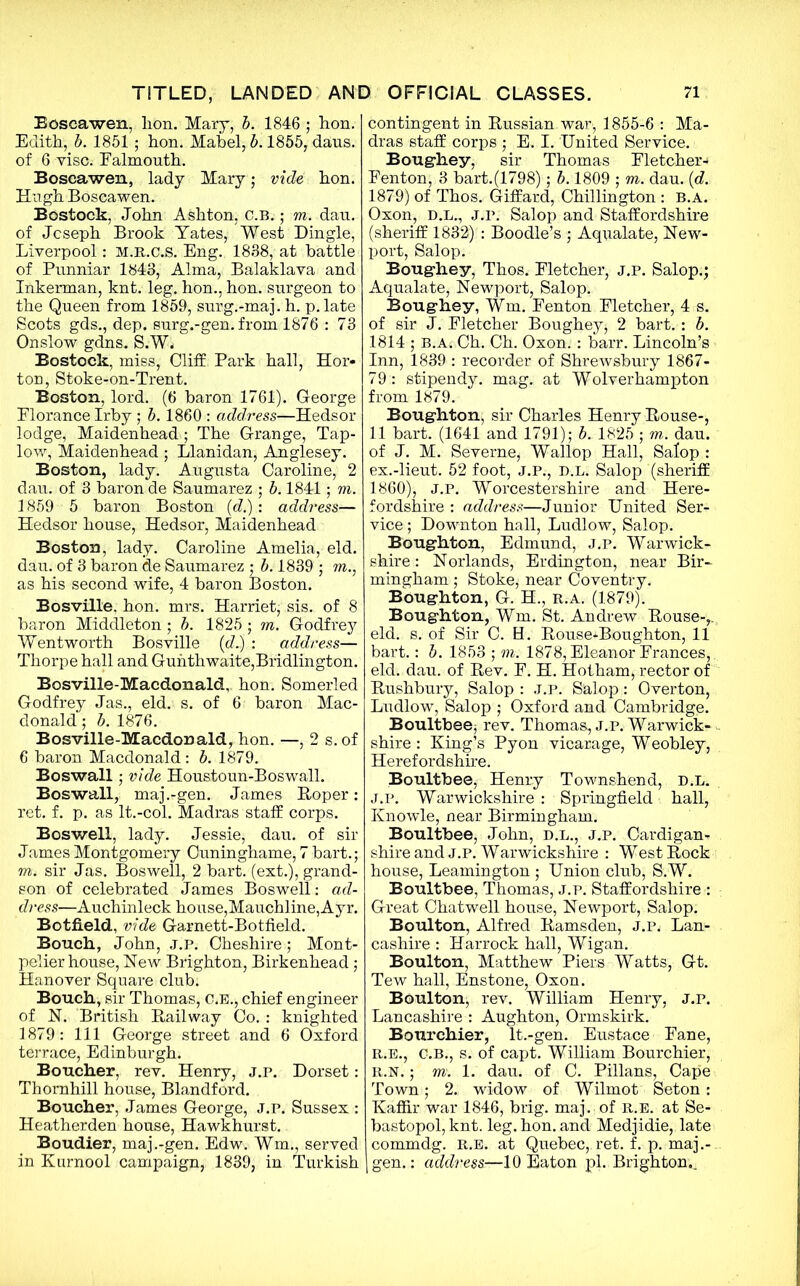 Boscawen, lion. Mary, b. 1846 ; hon. Edith, b. 1851; hon. Mabel, b. 1855, dans, of 6 vise. Ealmouth. Boscawen, lady Mary ; vide hon. Hugh Boscawen. Bostock, John Ashton, C.B.; m. dau. of Joseph Brook Yates, West Dingle, Liverpool: m.r.c.S. Eng. 1838, at battle of Punniar 1843, Alma, Balaklava and Inkerman, knt. leg. hon., hon. surgeon to the Queen from 1859, surg.-maj. h. p.late Scots gds., dep. surg.-gen. from 1876 : 73 Onslow gdns. S.W. Bostock, miss, Cliff Park hall, Hor- ton, Stoke-on-Trent. Boston, lord. (6 baron 1761). George Florance Irby ; b. 1860 : address—Hedsor lodge, Maidenhead ; The Grange, Tap- low, Maidenhead; Llanidan, Anglesey. Boston, lady. Augusta Caroline, 2 dau. of 3 baron de Saumarez ; b. 1841; m. 1859 5 baron Boston (d.): address— Hedsor house, Hedsor, Maidenhead Boston, lady. Caroline Amelia, eld. dau. of 3 baron de Saumarez ; b. 1839 ; m., as his second wife, 4 baron Boston. Bosville. hon. mrs. Harriet; sis. of 8 baron Middleton; b. 1825; m. Godfrey Wentworth Bosville (d.) : address— Thorpe hall and Gunthwaite,Bridlington. Bosville-Macdonald, hon. Somerled Godfrey Jas., eld. s. of 6 baron Mac- donald ; b. 1876. Bosville-Macdonald, hon. —, 2 s.of 6 baron Macdonald : b. 1879. Boswall; vide Houstoun-Boswall. Boswall, maj.-gen. James Roper: ret. f. p. as It.-col. Madras staff corps. Boswell, lady. Jessie, dau. of sir James Montgomery Ouninghame, 7 bart.; m. sir Jas. Boswell, 2 bart. (ext.), grand- son of celebrated James Boswell: ad- dress—Auchinleck house,Mauchline, Ayr. Botfield, vide Garnett-Botfield. Bouch, John, j.p. Cheshire; Mont- pelier house, Hew Brighton, Birkenhead; Hanover Square club. Bouch, sir Thomas, C.E., chief engineer of N. British Railway Co. : knighted 1879: 111 George street and 6 Oxford terrace, Edinburgh. Boucher, rev. Henry, j.p. Dorset: Thornhill house, Blandford. Boucher, James George, J.P. Sussex : Heatherden house, Hawkhurst. Boudier, maj.-gen. Edw. Wm., served in Kurnool campaign, 1839, in Turkish contingent in Russian war, 1855-6 : Ma- dras staff corps ; E. I. United Service. Boughey, sir Thomas Fletcher- Fenton, 3 bart.(1798); b. 1809 ; m. dau. (d. 1879) of Thos. Giffard, Chillington : b.a. Oxon, D.L., J.P. Salop and Staffordshire (sheriff 1832) : Boodle’s ; Aqvialate, New- port, Salop. Boughey, Thos. Fletcher, j.p. Salop,; Aqualate, Newport, Salop. Boughey, Wm. Fenton Fletcher, 4 s. of sir J. Fletcher Boughey; 2 bart. : b. 1814 ; B.A. Ch. Ch. Oxon. : barr. Lincoln’s Inn, 1839 : recorder of Shrewsbury 1867- 79 : stipendy. mag. at Wolverhampton from 1879. Boughton; sir Charles Henry Rouse-, 11 bart. (1641 and 1791); b. 1825 ; m. dau. of J. M. Severne; Wallop Hall, Salop : ex.-lieut. 52 foot, j.p., d.l. Salop (sheriff 1860), J.P. Worcestershire and Here- fordshire : address—Junior United Ser- vice ; Downton hall, Ludlow, Salop. Boughton, Edmund, J.P. Warwick- shire : Norlands, Erdington, near Bir- mingham ; Stoke; near Coventry. Boughton, G. H., r.a. (1879). Boughton, Wm. St. Andrew Rouse-,, eld. s. of Sir C. H. Rouse^Boughton, 11 bart.: b. 1853 ; m. 1878, Eleanor Frances,. eld. dau. of Rev. F. H. Hotham, rector of Rushbury, Salop : J.P. Salop: Overton, Ludlow, Salop ; Oxford and Cambridge. Boultbee; rev. Thomas, J.P. Warwick- shire : King’s Pyon vicarage, Weobley, Herefordshire. Boultbee, Henry Townshend, d.l. J.P. Warwickshire : Springfield hall, Knowle, near Birmingham. Boultbee, John, d.l., j.p. Cardigan shire and J.p. Warwickshire : West Rock house, Leamington ; Union club, S.W. Boultbee, Thomas, j.p. Staffordshire : Great Chatwell house, Newport, Salop. Boulton, Alfred Ramsden, J.p. Lan- cashire : Harrock hall, Wigan. Boulton, Matthew Piers Watts, Gt. Tew hall, Enstone, Oxon. Boulton, rev. William Henry, J.p. Lancashire : Aughton, Ormskirk. Bourchier, lt.-gen. Eustace Fane, R.E., C.B., s. of capt. William Bourchier, R.N.; m. 1. dau. of C. Pillans, Cape Town; 2. widow of Wilmot Seton: Kaffir war 1846, brig. maj. of R.E. at Se- bastopol, knt. leg. hon. and Medjidie, late commdg. R.E. at Quebec,.ret. f. p. maj.- gen. : address—10 Eaton pi. Brighton.^