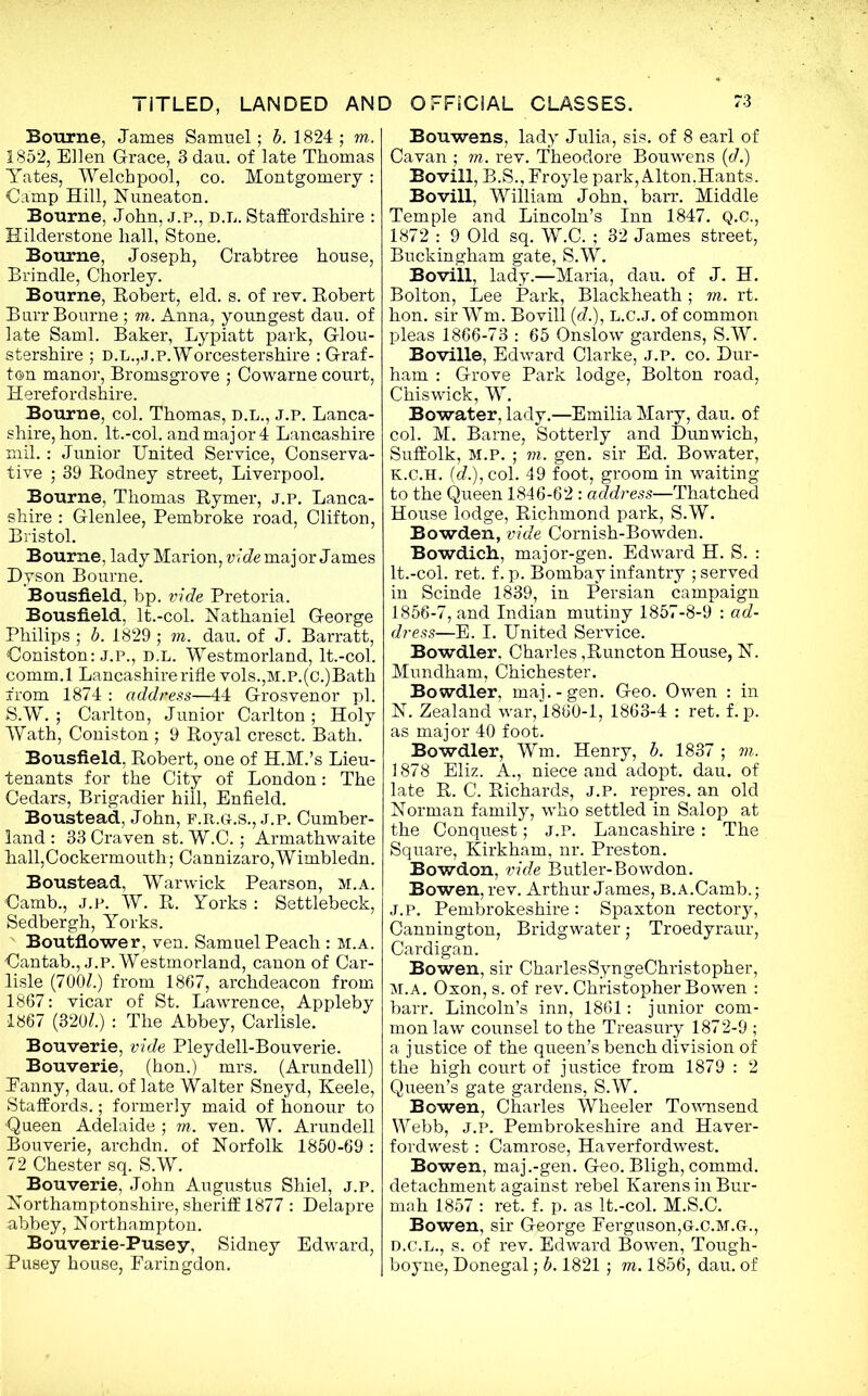 Bourne, James Samuel; b. 1824; to. 1852, Ellen Grace, 3dau. of late Thomas Yates, Welch pool, co. Montgomery: Camp Hill, Nuneaton. Bourne, John, j.p., d.l. Staffordshire : Hilderstone hall, Stone. Bourne, Joseph, Crabtree house, Brindle, Chorley. Bourne, Robert, eld. s. of rev. Robert Rurr Bourne ; to. Anna, youngest dau. of late Sami. Baker, Lypiatt park, Glou- stershire ; D.L.,J.P. Worcestershire : Graf- ton manor, Bromsgrove ; Cowarne court, Herefordshire. Bourne, col. Thomas, d.l., j.p. Lanca- shire, hon. lt.-col. and major 4 Lancashire mil.: Junior United Service, Conserva- tive ; 39 Rodney street, Liverpool. Bourne, Thomas Rymer, J.p. Lanca- shire : Glenlee, Pembroke road, Clifton, Bristol. Bourne, lady Marion, vide maj or James Dyson Bourne. Bousfield, bp. vide Pretoria. Bousfield, lt.-col. Nathaniel George Philips ; b. 1829 ; to. dau. of J. Barratt, Coniston: J.p., d.l. Westmorland, lt.-col. comm.l Lancashire rifle vols.,M.P.(c.)Bath from 1874 : addness—44 Grosvenor pi. S.W. ; Carlton, Junior Carlton ; Holy Wath, Coniston ; 9 Royal cresct. Bath. Bousfield, Robert, one of H.M.’s Lieu- tenants for the City of London: The Cedars, Brigadier hill, Enfield. Boustead, John, f.r.g.s., j.p. Cumber- land : 33 Craven st. W.C.; Armathwaite hall,Cockermouth; Cannizaro,Wimbledn. Boustead, Warwick Pearson, m.a. Camb., j.p. W. R. Yorks : Settlebeck, Sedbergh, Yorks. Boutflower, ven. Samuel Peach: m.a. Cantab., j.p. Westmorland, canon of Car- lisle (7001.) from 1867, archdeacon from 1867: vicar of St. Lawrence, Appleby 1867 (320£.) : The Abbey, Carlisle. Bouverie, vide Pleydell-Bouverie. Bouverie, (hon.) mrs. (Arundell) Eanny, dau. of late Walter Sneyd, Keele, Staffords.; formerly maid of honour to •Queen Adelaide ; to. ven. W. Arundell Bouverie, archdn. of Norfolk 1850-69 : 72 Chester sq. S.W. Bouverie, John Augustus Shiel, j.p. Northamptonshire, sheriff 1877 : Delapre abbey, Northampton. Bouverie-Pusey, Sidney Edward, Pusey house, Faringdon. Bouwens. lady Julia, sis. of 8 earl of Cavan ; to. rev. Theodore Bouwens (d.) Bovill, B.S.,Froyle park, Alton,Hants. Bovill, William John, barr. Middle Temple and Lincoln’s Inn 1847. Q.C., 1872 : 9 Old sq. W.C. ; 32 James street, Buckingham gate, S.W. Bovill, lady.—Maria, dau. of J. H. Bolton, Lee Park, Blackheath; to. rt. hon. sir Wm. Bovill (d.), L.C.J. of common pleas 1866-73 : 65 Onslow gardens, S.W. Boville, Edward Clarke, j.p. co. Dur- ham : Grove Park lodge, Bolton road, Chiswick, W. Bowater, lady.—Emilia Mary, dau. of col. M. Barne, Sotterly and Dunwich, Suffolk, M.p. ; to. gen. sir Ed. Bowater, K.c.H. (d.), col. 49 foot, groom in waiting to the Queen 1846-62 : address—Thatched House lodge, Richmond park, S.W. Bowden, vide Cornish-Bowden. Bowdich, major-gen. Edward H. S. : lt.-col. ret. f. p. Bombay infantry ; served in Scinde 1839, in Persian campaign 1856-7, and Indian mutiny 1857-8-9 : ad- dress—E. I. United Service. Bowdler. Charles ,Runcton House, N. Mundham, Chichester. Bowdler, maj.-gen. Geo. Owen : in N. Zealand war, 1860-1, 1863-4 : ret. f. p. as major 40 foot. Bowdler, Wm. Henry, b. 1837 ; to. 1878 Eliz. A., niece and adopt, dau. of late R. C. Richards, J.P. repres. an old Norman family, wTho settled in Salop at the Conquest; J.P. Lancashire: The Square, Kirkham, nr. Preston. Bowdon, vide Butler-Bowdon. Bowen, rev. Arthur James, b. a.Camb.; J.p. Pembrokeshire : Spaxton rectory, Cannington, Bridgwater; Troedyraur, Cardigan. Bowen, sir CharlesSyngeChristopher, M.A. Oxon, s. of rev. Christopher Bowen : barr. Lincoln’s inn, 1861: junior com- mon law counsel to the Treasury 1872-9 ; a justice of the queen’s bench division of the high court of justice from 1879 : 2 Queen’s gate gardens, S.W. Bowen, Charles Wheeler Townsend Webb, j.p. Pembrokeshire and Haver- fordwest : Camrose, Haverfordwest. Bowen, maj .-gen. Geo. Bligh, commd. detachment against rebel Karens in Bur- mah 1857 : ret. f. p. as lt.-col. M.S.C. Bowen, sir George Ferguson,G.c.m.g-., D.C.L., s. of rev. Edward Bowen, Tough- boyne, Donegal; b. 1821 ; to. 1856, dau. of