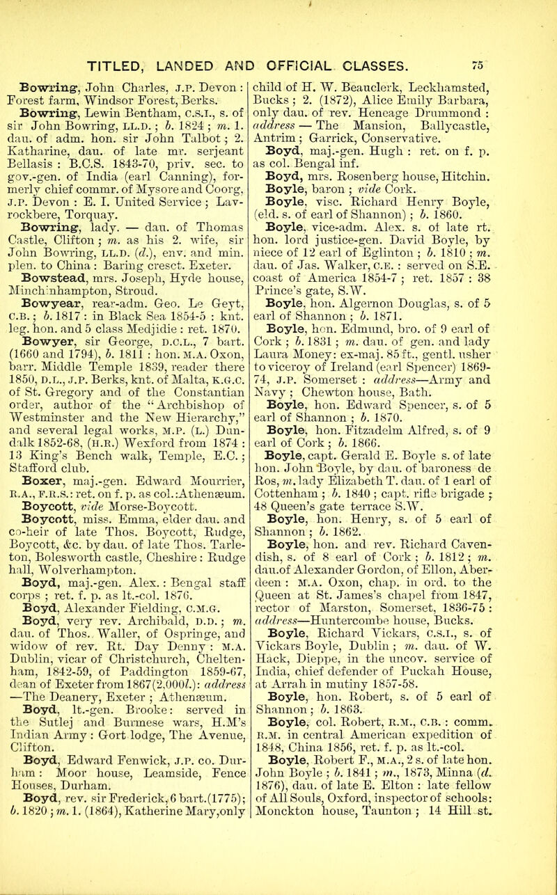 Bow-ring1, John Charles, j.p. Devon : Forest farm, Windsor Forest, Berks. Bowring1, Lewin Bentham, C.S.I., s. of sir John Bowring, ll.d. ; b. 1824 ; m. 1. dau. of adm. hon. sir John Talbot; 2. Katharine, dan. of late mr. serjeant Bellasis : B.C.S. 1843-70, priv. sec. to gov.-gen. of India (earl Canning), for- merly chief commr. of Mysore and Coorg, J.p. Devon : E. I. United Service; Lav- rockbere, Torquay. Bowring, lady. — dau. of Thomas Castle, Clifton • m. as his 2. wife, sir John Bowring, LL.D. (c?.), env. and min. plen. to China : Baring cresct. Exeter. Bowstead, mrs. Joseph, Hyde house, Minchinhampton, Stroud. Bowyear, rear-adm. Geo. Le G-eyt, C.B.; b. 1817 : in Black Sea 1854-5 : knt. leg. hon. and 5 class Medjidie : ret. 1870. Bowyer, sir George, d.c.l., 7 bart. (1660 and 1794), b. 1811 : hon. M.A. Oxon, barr. Middle Temple 1839, reader there 1850, D.L., J.P. Berks, knt. of Malta, K.G.C. of St. Gregory and of the Constantian order, author of the “ Archbishop of Westminster and the New Hierarchy,” and several legal works, M.P. (l.) Dun- dalk 1852-68, (h.r.) Wexford from 1874 : 13 King’s Bench walkj Temple, E.C.; Stafford club. Boxer, maj.-gen. Edward Mourrier, R..a., f.r.s. : ret. on f. p. as col. :Athena3um. Boycott, vide Morse-Boycott. Boycott, miss. Emma, elder dau. and co-heir of late Thos. Boycott, Budge, Boycott, &c. by dau. of late Thos. Tarle- ton, Bolesworth castle, Cheshire: Budge hall, Wolverhampton. Boyd, maj.-gen. Alex.: Bengal staff corps ; ret. f. p. as It.-col. 1876. Boyd, Alexander Fielding, c.m.g. Boyd, very rev. Archibald, D.D.; m. dau. of Thos. , Waller, of Ospringe, and widow of rev. Bt. Day Denny : M.A. Dublin, vicar of Christchurch, Chelten- ham, 1842-59, of Paddington 1859-67, dean of Exeter from 1867(2,000?.): address —The Deanery, Exeter ; Athenaeum. Boyd, lt.-gen. Brooke: served in the Sutlej and Burmese wars, H.M’s Indian Army : Gort lodge, The Avenue, Clifton. Boyd, Edward Fenwick, j.p. co. Dur- ham : Moor house, Leamside, Fence Houses, Durham. Boyd, rev. sir Frederick,.6 bart.(1775) ; b. 1820; m.l. (1864), Katherine Mary,only child of H. W. Beauclerk, Leckhamsted, Bucks ; 2. (1872), Alice Emily Barbara, only dau. of rev. Heneage Drummond : address — The Mansion, Ballycastle, Antrim; Garrick, Conservative. Boyd, maj.-gen. Hugh : ret. on f. p. as col. Bengal inf. Boyd, mrs. Bosenberg house, Hitchin. Boyle, baron ; vide Cork. Boyle, vise. Bichard Henry Boyle, (eld. s. of earl of Shannon) ; b. 1860. Boyle, vice^adm. Alex. s. of late rt. hon. lord justice-gen. David Boyle, by niece of 12 earl of Eglinton ; b. 1810 ; m. dau. of Jas. Walker, c.E. : served on S.E. coast of America 1854-7 ; ret. 1857 : 38 Prince’s gate, S.W. Boyle, hon. Algernon Douglas, s. of 5 earl of Shannon ; b. 1871. Boyle, hon. Edmund, bro. of 9 earl of Cork ; b. 1831; m. dau. of gen. and lady Laura Money: ex-maj. 85ft., gentl. usher to viceroy of Ireland (earl Spencer) 1869- 74, J.P. Somerset : address—Army and Navy ; Chewton house, Bath. Boyle, hon. Edward Spencer, s. of 5 earl of Shannon ; b. 1870. Boyle, hon. Fitzadelm Alfred, s. of 9 earl of Cork ; b. 1866. Boyle, capt. Gerald E. Boyle s. of late hon. John‘Boyle, by dau. of baroness de Bos, m. lady Elizabeth T. dau. of 1 earl of Cottenham ; b. 1840 ; capt. rifle brigade ; 48 Queen’s gate terrace S.W. Boyle, hon. Henry, s. of 5 earl of Shannon; b. 1862. Boyle, hon. and rev. Bichard Caven- dish, s. of 8 earl of Cork; b. 1812; m. dau.of Alexander Gordon, of Ellon, Aber- deen : mt.a. Oxon, chap.- in ord. to the Queen at St. James’s chapel from 1847, rector of Marston, Somerset, 1836-75: address—Huntercombe house, Bucks. Boyle, Bichard Yickars, C.S.I., s. of Yickars Boyle, Dublin ; m. dau. of W. Hack, Dieppe, in the uncov. service of India, chief defender of Puckah House, at Arrah in mutiny 1857-58. Boyle, hon. Bobert, s. of 5 earl of Shannon; b. 1863. Boyle, col. Bobert, R.M., C.B.: comm. R.M. in central American expedition of 1848, China 1856, ret. f. p. as lt.-col. Boyle, Bobert F., m.a., 2 s. of late hon. John Boyle ; b. 1841; m,, 1873, Minna {d. 1876), dau. of late E. Elton : late fellow of All Souls, Oxford, inspector of schools: Monckton house, Taunton ; 14 Hill st.