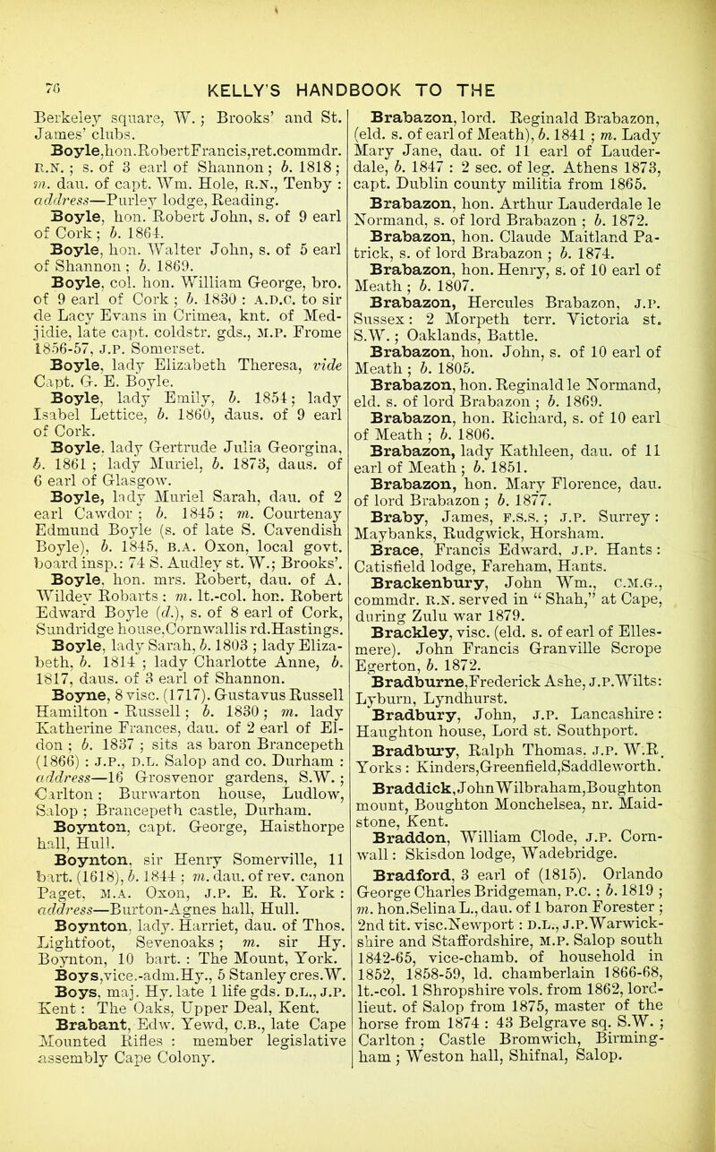 Berkeley square, W.; Brooks’ and St. James’ chibs. Boyle,hon.RobertFrancis,ret.commdr. R.y. ; s. of 3 earl of Shannon; b. 1818; to. dau. of capt. Wm, Hole, R.N., Tenby : address—Purley lodge, Beading. Boyle, hon. Robert John, s. of 9 earl of Cork ; b. 1864. Boyle, hon. Walter John, s. of 5 earl of Shannon ; b. 1869. Boyle, col. hon. William George, bro. of 9 earl of Cork ; b. 1830 : A.D.C. to sir de Lacy Evans in Crimea, knt. of Med- jidie, late capt. coldstr. gds., M.P. Frome 1856-57, J.p. Somerset. Boyle, lady Elizabeth Theresa, vide Capt. G. E. Boyle. Boyle, lady Emily, b. 1854; lady Isabel Lettice, b. 1860, daus. of 9 earl of Cork. Boyle, lady Gertrude Julia Georgina, b. 1861 ; lady Muriel, b. 1873, daus. of 6 earl of Glasgow. Boyle, lady Muriel Sarah, dau. of 2 earl Cawdor; b. 1845; to. Courtenay Edmund Boyle (s. of late S. Cavendish Boyle), b. 1845, b.a. Oxon, local govt, board insp.: 74 S. Audley st. W.; Brooks’. Boyle, hon. mrs. Robert, dau. of A. Wildev Robarts : to. lt.-col. hon. Robert Edward Boyle (d.), s. of 8 earl of Cork, Sundridge house,Cornwallis rd.Hastings. Boyle, lady Sarah, b. 1803 ; lady Eliza- beth, b. 1814 ; lady Charlotte Anne, b. 1817, daus. of 3 earl of Shannon. Boyne, 8 vise. (1717). Gustavus Russell Hamilton - Russell; b. 1830 ; to. lady Katherine Frances, dau. of 2 earl of El- don ; b. 1837 ; sits as baron Brancepeth (1866) : J.P., D.L. Salop and co. Durham : address—16 Grosvenor gardens, S.W. ; Carlton; Burwarton house, Ludlow, Salop ; Brancepeth castle, Durham. Boynton, capt. George, Haisthorpe hall, Hull. Boynton, sir Henry Somerville, 11 bart. (1618), b. 1844 ; to. dau. of rev. canon Paget, m.a. Oxon, j.p. E. R. York: address—Burton-Agnes hall, Hull. Boynton, lady. Harriet, dau. of Thos. Lightfoot, Sevenoaks; to. sir Hy. Boynton, 10 bart. : The Mount, York. Boys,vice.-adm.Hy., 5 Stanley cres.W. Boys, mai. Hy. late 1 life gds. D.L., J.p. Kent: The Oaks, Upper Deal, Kent. Brabant, Edw. Yewd, C.B., late Cape Mounted Rifles : member legislative assembly Cape Colony. Brabazon, lord. Reginald Brabazon, (eld. s. of earl of Meath), b. 1841; to. Lady Mary Jane, dau. of 11 earl of Lauder- dale, b. 1847 : 2 sec. of leg. Athens 1873, capt. Dublin county militia from 1865. Brabazon, hon. Arthur Lauderdale le Normand, s. of lord Brabazon ; b. 1872. Brabazon, hon. Claude Maitland Pa- trick, s. of lord Brabazon ; b. 1874. Brabazon, hon. Henry, s. of 10 earl of Meath ; b. 1807. Brabazon, Hercules Brabazon, j.p. Sussex: 2 Morpeth terr. Victoria st. S.W.; Oaklands, Battle. Brabazon, hon. John, s. of 10 earl of Meath ; b. 1805. Brabazon, hon. Reginald le Uormand, eld. s. of lord Brabazon ; b. 1869. Brabazon, hon. Richard, s. of 10 earl of Meath ; b. 1806. Brabazon, lady Kathleen, dau. of 11 earl of Meath ; b. 1851. Brabazon, hon. Mary Florence, dau. of lord Brabazon ; b. 1877. Braby, James, f.s.s. ; j.p. Surrey: Maybanks, Rudgwick, Horsham. Brace, Francis Edward, j.p. Hants: Catisfield lodge, Fareham, Hants. Brackenbury, John Wm., C.M.G., commdr. R.N. served in “ Shah,” at Cape, during Zulu war 1879. Brackley, vise. (eld. s. of earl of Elles- mere). John Francis Granville Scrope Egerton, b. 1872. Bradburne,Frederick Ashe, j.p.Wilts: Lyburn, Lyndhurst. Bradbury, John, j.p. Lancashire: Haughton house, Lord st. Southport. Bradbury, Ralph Thomas, j.p. W.R. Yorks : Kinders,Greenfield,Saddleworth. Braddick, John W ilbraham,Boughton mount, Boughton Monchelsea, nr. Maid- stone, Kent. Braddon, William Clode, j.p. Corn- wall : Skisdon lodge, Wadebridge. Bradford, 3 earl of (1815). Orlando George Charles Bridgeman, P.C.; b. 1819 ; to. hon.SelinaL., dau. of 1 baron Forester ; 2nd tit. vise.Newport: D.L., j.p. Warwick- shire and Staffordshire, M.P. Salop south 1842-65, vice-chamb. of household in 1852, 1858-59, Id. chamberlain 1866-68, lt.-col. 1 Shropshire vols. from 1862, lord- lieut. of Salop from 1875, master of the horse from 1874 : 43 Belgrave sq. S.W. ; Carlton; Castle Bromwich, Birming- ham ; Weston hall, Shifnal, Salop.