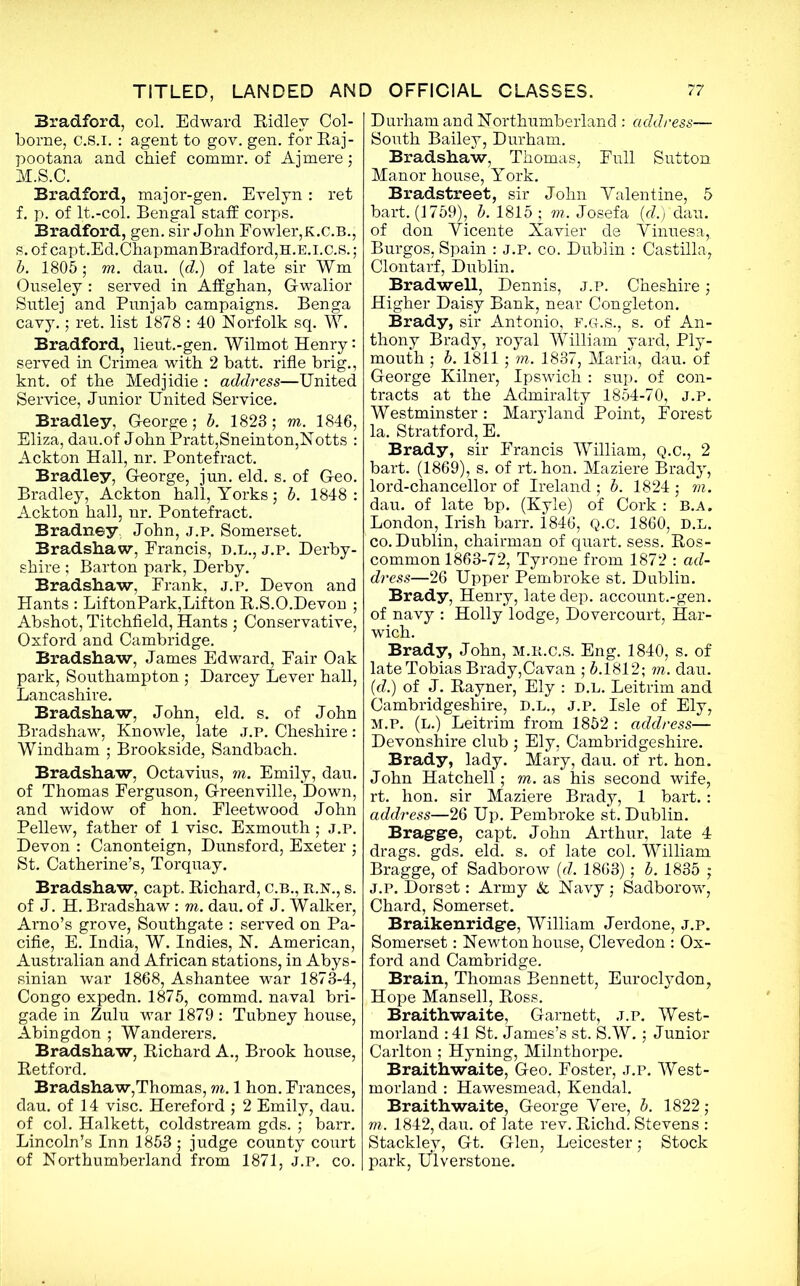 Bradford, col. Edward Ridley Col- borne, c.S.i. : agent to gov. gen. for Raj- pootana and chief commr. of Ajmere; M.S.C. Bradford, major-gen. Evelyn: ret f. p. of lt.-col. Bengal staff corps. Bradford, gen. sir John Fowler,K.C.B., s. of capt.Ed.ChapmanBradford,H.E.i.c.S. ; b. 1805; to. dau. (d.) of late sir Wm Ouseley : served in Affghan, Gwalior Sutlej and Punjab campaigns. Benga cavy.; ret. list 1878 : 40 Norfolk sq. W. Bradford, lieut.-gen. Wilmot Henry: served in Crimea with 2 batt. rifle brig., knt. of the Medjidie : address—United Service, Junior United Service. Bradley, George; b. 1823; to. 1846, Eliza, dau.of John Pratt,Sneinton,Notts : Ackton Hall, nr. Pontefract. Bradley, George, jun. eld. s. of Geo. Bradley, Ackton hall, Yorks; b. 1848 : Ackton hall, nr. Pontefract. Bradney John, j.p. Somerset. Bradshaw, Francis, d.l., j.p. Derby- shire ; Barton park, Derby. Bradshaw, Frank, j.p. Devon and Hants : LiftonPark,Lifton R.S.O.Devon ; Abshot, Titchfield, Hants ; Conservative, Oxford and Cambridge. Bradshaw, James Edward, Fair Oak park, Southampton ; Darcey Lever hall, Lancashire. Bradshaw, John, eld. s. of John Bradshaw, Knowle, late j.p. Cheshire: Windham ; Brookside, Sandbach. Bradshaw, Octavius, to. Emily, dau. of Thomas Ferguson, Greenville, Down, and widow of hon. Fleetwood John Pellew, father of 1 vise. Exmouth; j.p. Devon : Canonteign, Dunsford, Exeter ; St. Catherine’s, Torquay. Bradshaw, capt. Richard, C.B., r.n., s. of J. H. Bradshaw : to. dau. of J. Walker, Arno’s grove, Southgate : served on Pa- cific, E. India, W. Indies, N. American, Australian and African stations, in Abys- sinian war 1868, Ashantee war 1873-4, Congo expedn. 1875, commd. naval bri- gade in Zulu war 1879 : Tubney house, Abingdon ; Wanderers. Bradshaw, Richard A., Brook house, Retford. Bradshaw,Thomas, to. 1 hon. Frances, dau. of 14 vise. Hereford ; 2 Emily, dau. of col. Halkett, Coldstream gds. ; barr. Lincoln’s Inn 1853 ; judge county court of Northumberland from 1871, j.p. co. Durham and Northumberland : address— South Bailey, Durham. Bradshaw, Thomas, Full Sutton Manor house, York. Bradstreet, sir John Valentine, 5 bart. (1759), b. 1815 ; to. Josefa (d.) dau. of don Vicente Xavier de Vinuesa,. Burgos, Spain : j.p. co. Dublin : Castilla, Clontarf, Dublin. Bradwell, Dennis, j.p. Cheshire; Higher Daisy Bank, near Congleton. Brady, sir Antonio, f.g.s., s. of An- thony Brady, royal William yard, Ply- mouth ; b. 1811; to. 1837, Maria, dau. of George Kilner, Ipswich : sup. of con- tracts at the Admiralty 1854-70, J.P. Westminster: Maryland Point, Forest la. Stratford, E. Brady, sir Francis William, Q.C., 2 bart. (1869), s. of rt. hon. Maziere Brady, lord-chancellor of Ireland ; b. 1824 ; to. dau. of late bp. (Kyle) of Cork : b.a. London, Irish barr. 1846, Q.C. 1860, D.L. co. Dublin, chairman of quart, sess. Ros- common 1863-72, Tyrone from 1872 : ad- dress—26 Upper Pembroke st. Dublin. Brady, Henry, late dep. account.-gen. of navy : Holly lodge, Dovercourt, Har- wich. Brady, John, m.r.c.s. Eng. 1840, s. of late Tobias Brady,Cavan ; 5.1812; to. dau. (d.) of J. Rayner, Ely : d.l. Leitrim and Cambridgeshire, D.L., J.P. Isle of Ely, M.P. (L.) Leitrim from 1852 : address— Devonshire club ; Ely, Cambridgeshire. Brady, lady. Mary, dau. of rt. hon. John Hatchell; to. as his second wife, rt. hon. sir Maziere Brady, 1 bart. : address—26 Up. Pembroke st. Dublin. Bragge, capt. John Arthur, late 4 drags, gds. eld. s. of late col. William Bragge, of Sadborow (d. 1863); b. 1835 ; J.P. Dorset: Army & Navy ; Sadborow, Chard, Somerset. Braikenridge, William Jerdone, j.p. Somerset: Newton house, Clevedon : Ox- ford and Cambridge. Brain, Thomas Bennett, Euroclydon, Hope Mansell, Ross. Braithwaite, Garnett, j.p. West- morland : 41 St. James’s st. S.W.; Junior Carlton ; Hyning, Milnthorpe. Braithwaite, Geo. Foster, j.p. West- morland : Hawesmead, Kendal. Braithwaite, George Vere, b. 1822 ; to. 1842, dau. of late rev. Richd. Stevens : Stacklev, Gt. Glen, Leicester; Stock park, Ulverstone.