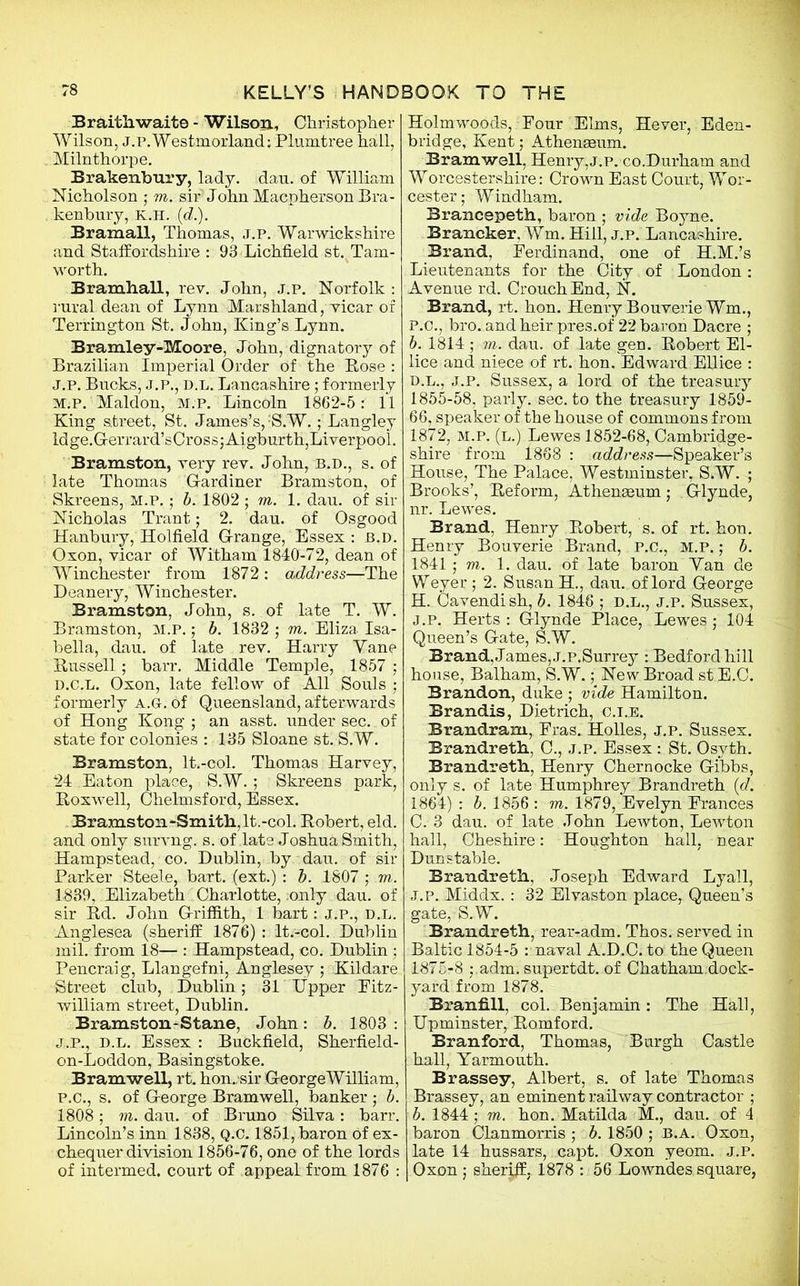 Braith.wai.te - Wilson, Christopher Wilson, j.p.Westmorland: Plumtree hall, Milnthorpe. Brakenbury, lady. dau. of William Nicholson ; m. sir John Macpherson Bra- kenbury, K.H. (d.). Bramall, Thomas, ,t.p. Warwickshire and Staffordshire : 93 Lichfield st.Tam- worth. Bramhall, rev. John, j.p. Norfolk : rural dean of Lynn Marshland, vicar of Terrington St. John, King’s Lynn. Bramley-Moore, John, dignatory of Brazilian Imperial Order of the Bose : J.p. Bucks, J.P., D.L. Lancashire; formerly m.p. Maldon, M.p. Lincoln 1862-5: 11 King street, St. James’s,'S.W.; Langley ldge.Gerrard’sCross;Aigburth,Liverpool. Bramston, very rev. John, B.D., s. of late Thomas Gardiner Bramston, of Skreens, M.P. ; b. 1802; m. 1. dau. of sir Nicholas Trant; 2. dau. of Osgood Hanbury, Holfield Grange, Essex : b.d. Oxon, yicar of Witham 1840-72, dean of Winchester from 1872: address—The Deanery, Winchester. Bramston, John, s. of late T. W. Bramston, m.p. ; b. 1832 ; m. Eliza Isa- bella, dau. of late rev. Harry Yane Bussell ; barr. Middle Temple, 1857 ; d.c.l. Oxon, late fellow of All Souls ; formerly a.g. of Queensland, afterwards of Hong Kong ; an asst, under sec. of state for colonies : 135 Sloane st. S.W. Bramston, It,-col. Thomas Harvey, 24 Eaton place, S.W.; Skreens park, Boxwell, Chelmsford, Essex. Bramston-Smith,lt.-col. Bobert, eld. and only survng. s. of late Joshua Smith, Hampstead, co. Dublin, by dau. of sir Parker Steele, bart. (ext.) : b. 1807 ; m. 1839, Elizabeth Charlotte, ;only dau. of sir Bd. John Griffith, 1 bart: J.p., D.L. Anglesea (sheriff 1876) : It.-col. Dublin mil. from 18— : Hampstead, co. Dublin ; Pencraig, Llangefni, Anglesey ; Kildare Street club, Dublin; 31 Upper Fitz- william street, Dublin. Bramston-Stane, John: b. 1803 : J.P., D.L. Essex : Buckfield, Sherfield- on-Loddon, Basingstoke. Bramwell, rt. hon./sir GeorgeWilliam, p.C., s. of George Bramwell, banker ; b. 1808; vi. dau. of Bruno Silva: barr. Lincoln’s inn 1838, Q.C. 1851, baron of ex- chequer division 1856-76, one of the lords of intermed. court of appeal from 1876 : Holm woods, ■ Pour Elms, Hever, Eden- bridge, Kent; Athenseum. Bramwell, Henry,j.p. co.Durham and Worcestershire: Crown East Court, Wor- cester; Windham. Brancepeth, baron ; vide Boyne. Brancker, Wm. Hill, j.p. Lancashire. Brand, Ferdinand, one of H.M.’s Lieutenants for the City of London: Avenue rd. Crouch End, N. Brand, rt. hon. Henry BouverieWm., P.C., bro. and heir pres.of 22 baron Dacre ; b. 1814 ; in. dau. of late gen. Bobert El- lice and niece of rt. hon. Edward Ellice : d.l., j.p. Sussex, a lord of the treasury 1855-58, parly, sec. to the treasury 1859- 66, speaker of the house of commons from 1872, m.p. (l.) Lewes 1852-68, Cambridge- shire from 1868 : address—Speaker’s House, The Palace, Westminster, S.W. ; Brooks’, Beform, Athenaeum ; . Glynde, nr. Lewes. Brand, Henry Bobert, s. of rt. hon. Henry Bouverie Brand, P.C., M.P.; b. 1841; m. 1. dau. of late baron Yan de Weyer; 2. Susan H., dau. of lord George H. Cavendish, b. 1846 ; d.l., j.p. Sussex, j.p. Herts: Glynde Place, Lewes; 104 Queen’s Gate, S.W. Brand, James, J.p.Surrey : Bedford hill house, Balham, S.W.; New Broad st E.C. Brandon, duke ; vide Hamilton. Brandis, Dietrich, c.i.e. Brandram, Fras. Holies, j.p. Sussex. Brandreth, C., j.p. Essex : St. Osyth. Brandreth, Henry Chernocke Gibbs, only s. of late Humphrey Brandreth (d. 1864) : b. 1856 : m. 1879, Evelyn Frances C. 3 dau. of late John Lewton, Lewton hall, Cheshire: Houghton hall, near Dunstable. Brandreth, Joseph Edward Lyall, j.p. Middx.: 32 Elvaston place, Queen’s gate, S.W. Brandreth, rear-adm. Thos. served in Baltic 1854-5 : naval A.D.C. to the Queen 1875-8 ;.adm. supertdt. of Chatham.dock- yard from 1878. Branfill, col. Benjamin : The Hall, Upminster, Bomford. Branford, Thomas, Burgh Castle hall, Yarmouth. Brassey, Albert, s. of late Thomas Brassey, an eminent railway contractor ; b. 1844 ; m. hon. Matilda M., dau. of 4 baron Clanmorris ; b. 1850 ; B.A. Oxon, late 14 hussars, capt. Oxon yeom. j.p. Oxon ; sheriff, 1878 : 56 Lowndes square,